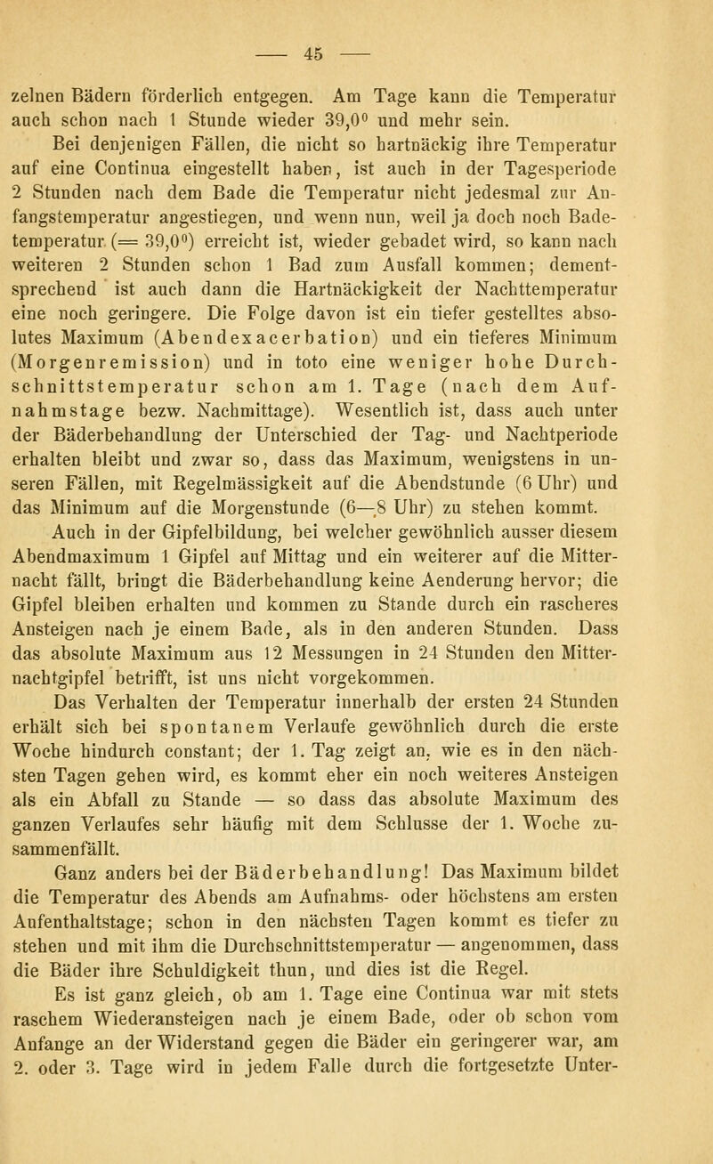 zelnen Bädern förderlich entgegen. Am Tage kann die Temperatur auch schon nach 1 Stunde wieder 39,0° und mehr sein. Bei denjenigen Fällen, die nicht so hartnäckig ihre Temperatur auf eine Continua eingestellt haben, ist auch in der Tagesperiode 2 Stunden nach dem Bade die Temperatur nicht jedesmal zur An- fangstemperatur angestiegen, und wenn nun, weil ja doch noch Bade- temperatur (= 39,00) erreicht ist, wieder gebadet wird, so kann nach weiteren 2 Stunden schon 1 Bad zum Ausfall kommen; dement- sprechend ist auch dann die Hartnäckigkeit der Nachtteraperatur eine noch geringere. Die Folge davon ist ein tiefer gestelltes abso- lutes Maximum (Abendexacerbation) und ein tieferes Minimum (Morgenremission) und in toto eine weniger hohe Durch- schnittstemperatur schon am 1. Tage (nach dem Auf- nahmstage bezw. Nachmittage). Wesentlich ist, dass auch unter der Bäderbehandlung der Unterschied der Tag- und Nachtperiode erhalten bleibt und zwar so, dass das Maximum, wenigstens in un- seren Fällen, mit Regelmässigkeit auf die Abendstunde (6 Uhr) und das Minimum auf die Morgenstunde (6—,8 Uhr) zu stehen kommt. Auch in der Gipfelbildung, bei welcher gewöhnlich ausser diesem Abendmaximum 1 Gipfel auf Mittag und ein weiterer auf die Mitter- nacht fällt, bringt die Bäderbehandlung keine Aenderung hervor; die Gipfel bleiben erhalten und kommen zu Stande durch ein rascheres Ansteigen nach je einem Bade, als in den anderen Stunden. Dass das absolute Maximum aus 12 Messungen in 24 Stunden den Mitter- naehtgipfel betrifft, ist uns nicht vorgekommen. Das Verhalten der Temperatur innerhalb der ersten 24 Stunden erhält sich bei spontanem Verlaufe gewöhnlich durch die erste Woche hindurch constant; der 1. Tag zeigt an, wie es in den näch- sten Tagen gehen wird, es kommt eher ein noch weiteres Ansteigen als ein Abfall zu Stande — so dass das absolute Maximum des ganzen Verlaufes sehr häufig mit dem Schlüsse der 1. Woche zu- sammenfällt. Ganz anders bei der Bäder behandln ng! Das Maximum bildet die Temperatur des Abends am Aufnahms- oder höchstens am ersten Aufenthaltstage; schon in den nächsten Tagen kommt es tiefer zu stehen und mit ihm die Durchschnittstemperatur — angenommen, dass die Bäder ihre Schuldigkeit thun, und dies ist die Regel. Es ist ganz gleich, ob am 1. Tage eine Continua war mit stets raschem Wiederansteigen nach je einem Bade, oder ob schon vom Anfange an der Widerstand gegen die Bäder ein geringerer war, am 2. oder 3. Tage wird in jedem Falle durch die fortgesetzte Unter-