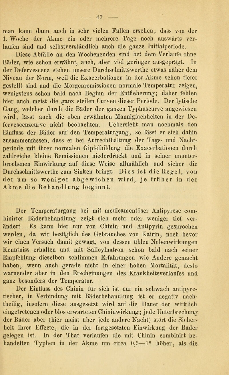 man kann dann auch in sehr vielen Fällen ersehen, dass von der 1, Woche der Akme ein oder mehrere Tage noch auswärts ver- laufen sind und selbstverständlich auch die ganze Initialperiode. Diese Abfälle an den Wochenenden sind bei dem Verlaufe ohne Bäder, wie schon erwähnt, auch, aber viel geringer ausgeprägt. In der Defervescenz stehen unsere Durchschnittswerthe etwas näher dem Niveau der Norm, weil die Exacerbationen in der Akme schon tiefer gestellt sind und die Morgenremissionen normale Temperatur zeigen, wenigstens schon bald nach Beginn der Entfieberung; daher fehlen hier auch meist die ganz steilen Curven dieser Periode. Der lytische Gang, welcher durch die Bäder der ganzen Typhuscurve angewiesen wird, lässt auch die oben erwähnten Mannigfachheiten in der De- fervescenzcurve nicht beobachten. Uebersieht man nochmals den Einfluss der Bäder auf den Temperaturgang, so lässt er sich dahin zusammenfassen, dass er bei Aufrechthaltung der Tags- und Nacht- periode mit ihrer normalen Gipfelbildung die Exacerbationen durch zahlreiche kleine Remissionen niederdrückt und in seiner ununter- brochenen Einwirkung auf diese Weise allmählich und sicher die Durchschnittswerthe zum Sinken bringt. Dies ist die Regel, von der um so weniger abgewichen wird, je früher in der Akme die Behandlung beginnt. Der Temperaturgang bei mit medicamentöser Antipyrese com- binirter Bäderbehandlung zeigt sich mehr oder weniger tief ver- ändert. Es kann hier nur von Chinin und Antipyrin gesprochen werden, da wir bezüglich des Gebrauches von Kairin, noch bevor wir einen Versuch damit gewagt, von dessen üblen Nebenwirkungen Kenntniss erhalten und mit Salicylnatron schon bald nach seiner Empfehlung dieselben schlimmen Erfahrungen wie Andere gemacht haben, wenn auch gerade nicht in einer hohen Mortalität, desto warnender aber in den Erscheinungen des Krankheitsverlaufes und ganz besonders der Temperatur, Der Einfluss des Chinin für sich ist nur ein schwach antipyre- tischer, in Verbindung mit Bäderbehandlung ist er negativ nach- theilig, insofern diese ausgesetzt wird auf die Dauer der wirklich eingetretenen oder blos erwarteten Chininwirkung; jede Unterbrechung der Bäder aber (hier meist über jede andere Nacht) stört die Sicher- heit ihrer Effecte, die in der fortgesetzten Einwirkung der Bäder gelegen ist. In der That verlaufen die mit Chinin combinirt be- handelten Typhen in der Akme um circa 0,5—1^ höher, als die