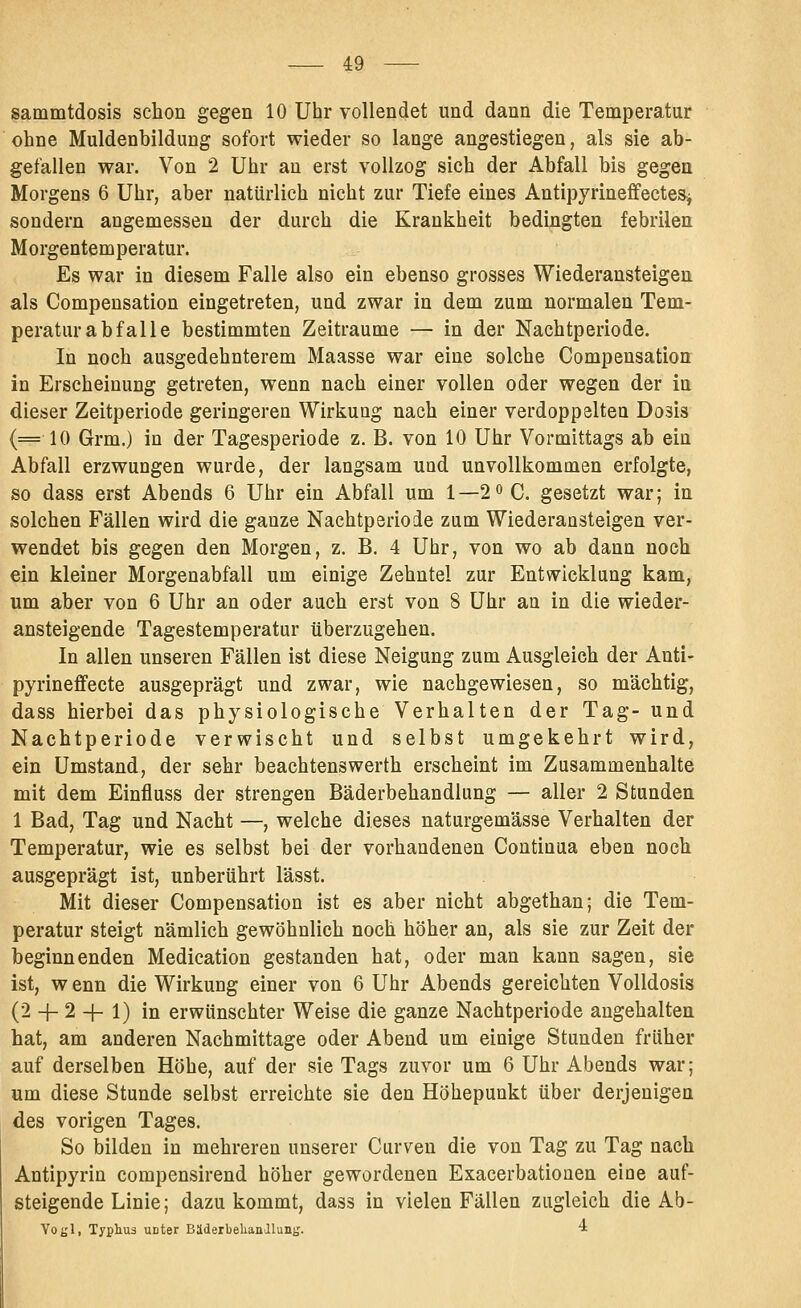 sammtdosis schon gegen 10 Uhr vollendet und dann die Temperatur ohne Muldenbildung sofort wieder so lange angestiegen, als sie ab- gefallen war. Von 2 Uhr au erst vollzog sich der Abfall bis gegen Morgens 6 Uhr, aber natürlich nicht zur Tiefe eines AntipyrineffecteSj sondern angemessen der durch die Krankheit bedingten febrilen Morgentemperatur. Es war in diesem Falle also ein ebenso grosses Wiederansteigen als Compensation eingetreten, und zwar in dem zum normalen Tem- peratur abfalle bestimmten Zeiträume — in der Nachtperiode. In noch ausgedehnterem Maasse war eine solche Compensation in Erscheinung getreten, wenn nach einer vollen oder wegen der in dieser Zeitperiode geringeren Wirkung nach einer verdoppelten Dosis (=10 Grm.) in der Tagesperiode z. B. von 10 Uhr Vormittags ab ein Abfall erzwungen wurde, der langsam und unvollkommen erfolgte, so dass erst Abends 6 Uhr ein Abfall um 1—2« C. gesetzt war; in solchen Fällen wird die ganze Nachtperiode zum Wiederaasteigen ver- wendet bis gegen den Morgen, z. B. 4 Uhr, von wo ab dann noch ein kleiner Morgenabfall um einige Zehntel zur Entwicklung kam, um aber von 6 Uhr an oder auch erst von 8 Uhr an in die wieder- ansteigende Tagestemperatur überzugehen. In allen unseren Fällen ist diese Neigung zum Ausgleich der Anti- pyrineflfecte ausgeprägt und zwar, wie nachgewiesen, so mächtig, dass hierbei das physiologische Verhalten der Tag- und Nachtperiode verwischt und selbst umgekehrt wird, ein Umstand, der sehr beachtenswerth erscheint im Zusammenhalte mit dem Einfluss der strengen Bäderbehandlung — aller 2 Stunden 1 Bad, Tag und Nacht —, welche dieses naturgemässe Verhalten der Temperatur, wie es selbst bei der vorhandenen Continua eben noch ausgeprägt ist, unberührt lässt. Mit dieser Compensation ist es aber nicht abgethan; die Tem- peratur steigt nämlich gewöhnlich noch höher an, als sie zur Zeit der beginnenden Medication gestanden hat, oder man kann sagen, sie ist, w enn die Wirkung einer von 6 Uhr Abends gereichten Volldosis (2 -|- 2 -|- 1) in erwünschter Weise die ganze Nachtperiode angehalten hat, am anderen Nachmittage oder Abend um einige Stunden früher auf derselben Höhe, auf der sie Tags zuvor um 6 Uhr Abends war; um diese Stunde selbst erreichte sie den Höhepunkt über derjenigen des vorigen Tages. So bilden in mehreren unserer Curven die von Tag zu Tag nach Antipyrin compensirend höher gewordenen Exacerbationen eine auf- steigende Linie; dazukommt, dass in vielen Fällen zugleich die Ab- Yot'li Typliuä unter BaderbehanJlunjj. i