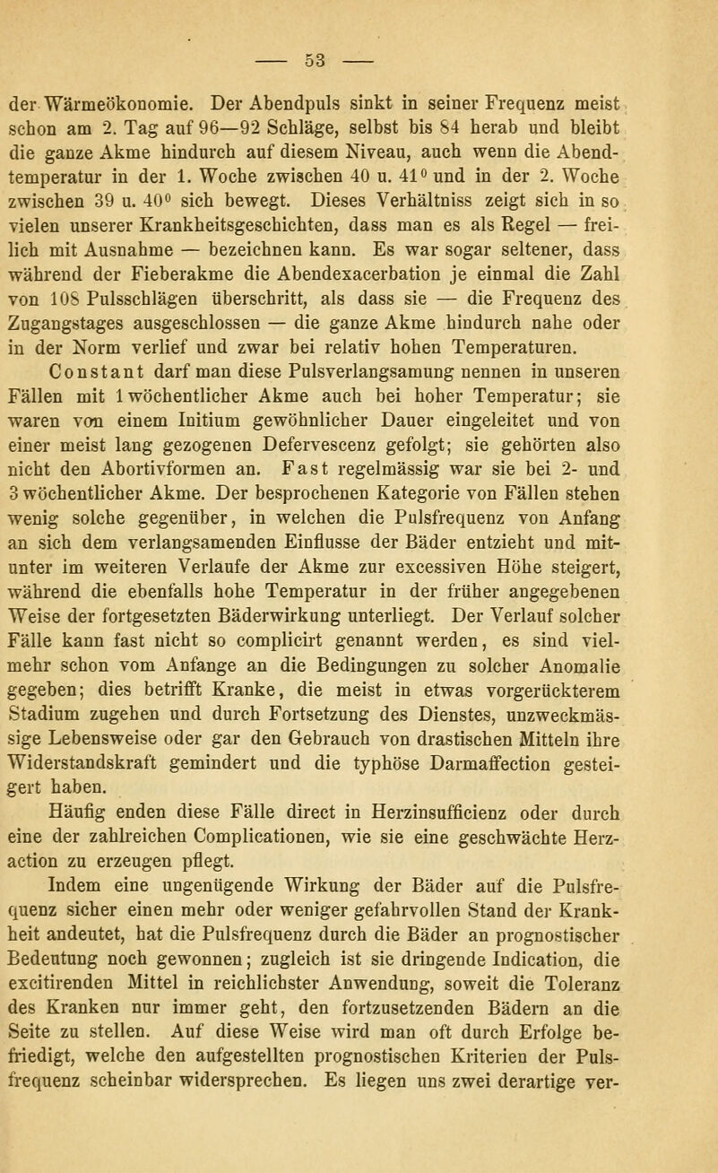 der Wärmeökonomie. Der Abendpuls sinkt in seiner Frequenz meist schon am 2. Tag auf 96—92 Schläge, selbst bis 84 herab und bleibt die ganze Akme hindurch auf diesem Niveau, auch wenn die Abend- temperatur in der 1. Woche zwischen 40 u. 41 o und in der 2. Woche zwischen 39 u. 40•> sich bewegt. Dieses Verbaltniss zeigt sich in so vielen unserer Krankheitsgeschichten, dass man es als Regel — frei- lich mit Ausnahme — bezeichnen kann. Es war sogar seltener, dass während der Fieberakme die Abendexacerbation je einmal die Zahl von lOS Pulsschlägen überschritt, als dass sie — die Frequenz des Zugangstages ausgeschlossen — die ganze Akme hindurch nahe oder in der Norm verlief und zwar bei relativ hohen Temperaturen. Constant darf man diese Pulsverlangsamung nennen in unseren Fällen mit 1 wöchentlicher Akme auch bei hoher Temperatur; sie waren von einem Initium gewöhnlicher Dauer eingeleitet und von einer meist lang gezogenen Defervescenz gefolgt; sie gehörten also nicht den Abortivformen an. Fast regelmässig war sie bei 2- und 3 wöchentlicher Akme. Der besprochenen Kategorie von Fällen stehen wenig solche gegenüber, in welchen die Pulsfrequenz von Anfang an sich dem verlangsamenden Einflüsse der Bäder entzieht und mit- unter im weiteren Verlaufe der Akme zur excessiven Höhe steigert, während die ebenfalls hohe Temperatur in der früher angegebenen Weise der fortgesetzten Bäderwirkung unterliegt. Der Verlauf solcher Fälle kann fast nicht so complicirt genannt werden, es sind viel- mehr schon vom Anfange an die Bedingungen zu solcher Anomalie gegeben; dies betrifft Kranke, die meist in etwas vorgerückterem Stadium z^ugehen und durch Fortsetzung des Dienstes, unzweckmäs- sige Lebensweise oder gar den Gebrauch von drastischen Mitteln ihre Widerstandskraft gemindert und die typhöse Darmaffection gestei- gert haben. Häufig enden diese Fälle direct in Herzinsufficienz oder durch eine der zahlreichen Complicationen, wie sie eine geschwächte Herz- action zu erzeugen pflegt. Indem eine ungenügende Wirkung der Bäder auf die Pulsfre- quenz sicher einen mehr oder weniger gefahrvollen Stand der Krank- heit andeutet, hat die Pulsfrequenz durch die Bäder an prognostischer Bedeutung noch gewonnen; zugleich ist sie dringende Indication, die excitirenden Mittel in reichlichster Anwendung, soweit die Toleranz des Kranken nur immer geht, den fortzusetzenden Bädern an die Seite zu stellen. Auf diese Weise wird man oft durch Erfolge be- friedigt, welche den aufgestellten prognostischen Kriterien der Puls- frequenz scheinbar widersprechen. Es liegen uns zwei derartige ver-