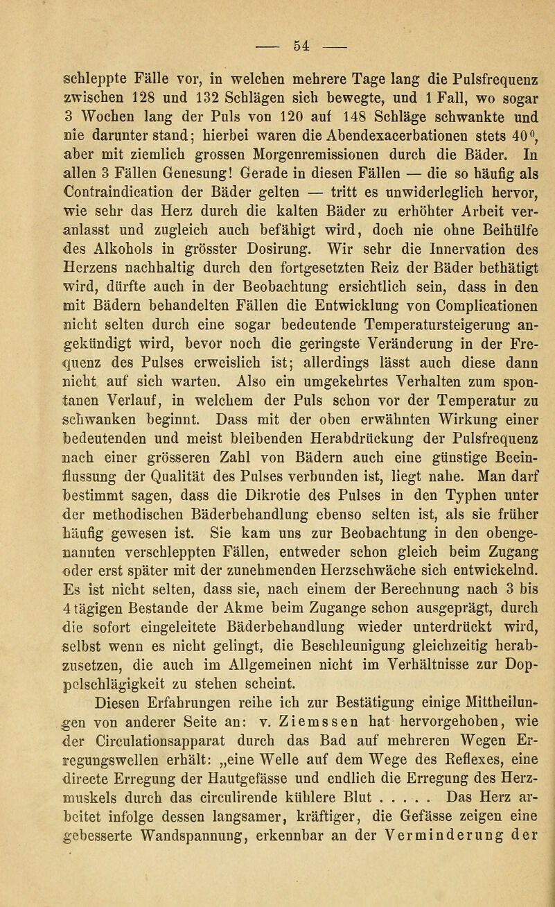 schleppte Fälle vor, in welchen mehrere Tage lang die Pulsfrequenz zwischen 128 und 132 Schlägen sich bewegte, und 1 Fall, wo sogar 3 Wochen lang der Puls von 120 auf 148 Schläge schwankte und Die darunterstand; hierbei waren dieAbendexacerbationen stets 40o, aber mit ziemlich grossen Morgenremissionen durch die Bäder. In allen 3 Fällen Genesung! Gerade in diesen Fällen — die so häufig als Contraindication der Bäder gelten — tritt es unwiderleglich hervor, wie sehr das Herz durch die kalten Bäder zu erhöhter Arbeit ver- anlasst und zugleich auch befähigt wird, doch nie ohne Beihülfe des Alkohols in grösster Dosirung. Wir sehr die Innervation des Herzens nachhaltig durch den fortgesetzten Reiz der Bäder bethätigt wird, dürfte auch in der Beobachtung ersichtlich sein, dass in den mit Bädern behandelten Fällen die Entwicklung von Complicationen nicht selten durch eine sogar bedeutende Temperatursteigerung an- gekündigt wird, bevor noch die geringste Veränderung in der Fre- quenz des Pulses erweislich ist; allerdings lässt auch diese dann nicht auf sich warten. Also ein umgekehrtes Verhalten zum spon- tanen Verlauf, in welchem der Puls schon vor der Temperatur zu schwanken beginnt. Dass mit der oben erwähnten Wirkung einer bedeutenden und meist bleibenden Herabdrückung der Pulsfrequenz nach einer grösseren Zahl von Bädern auch eine günstige Beein- flussung der Qualität des Pulses verbunden ist, liegt nahe. Man darf bestimmt sagen, dass die Dikrotie des Pulses in den Typhen unter der methodischen Bäderbehandlung ebenso selten ist, als sie früher häufig gewesen ist. Sie kam uns zur Beobachtung in den obenge- nannten verschleppten Fällen, entweder schon gleich beim Zugang oder erst später mit der zunehmenden Herzschwäche sich entwickelnd. Es ist nicht selten, dass sie, nach einem der Berechnung nach 3 bis 4 tägigen Bestände der Akme beim Zugange schon ausgeprägt, durch die sofort eingeleitete Bäderbehandlung wieder unterdrückt wird, selbst wenn es nicht gelingt, die Beschleunigung gleichzeitig herab- zusetzen, die auch im Allgemeinen nicht im Verhältnisse zur Dop- pcl schlägigkeit zu stehen scheint. Diesen Erfahrungen reihe ich zur Bestätigung einige Mittheilun- ^en von anderer Seite an: v. Ziemssen hat hervorgehoben, wie der Circulationsapparat durch das Bad auf mehreren Wegen Er- regungswellen erhält: „eine Welle auf dem Wege des Eeflexes, eine directe Erregung der Hautgefässe und endlich die Erregung des Herz- muskels durch das circulirende kühlere Blut Das Herz ar- beitet infolge dessen langsamer, kräftiger, die Gefässe zeigen eine gebesserte Wandspannung, erkennbar an der Verminderung der