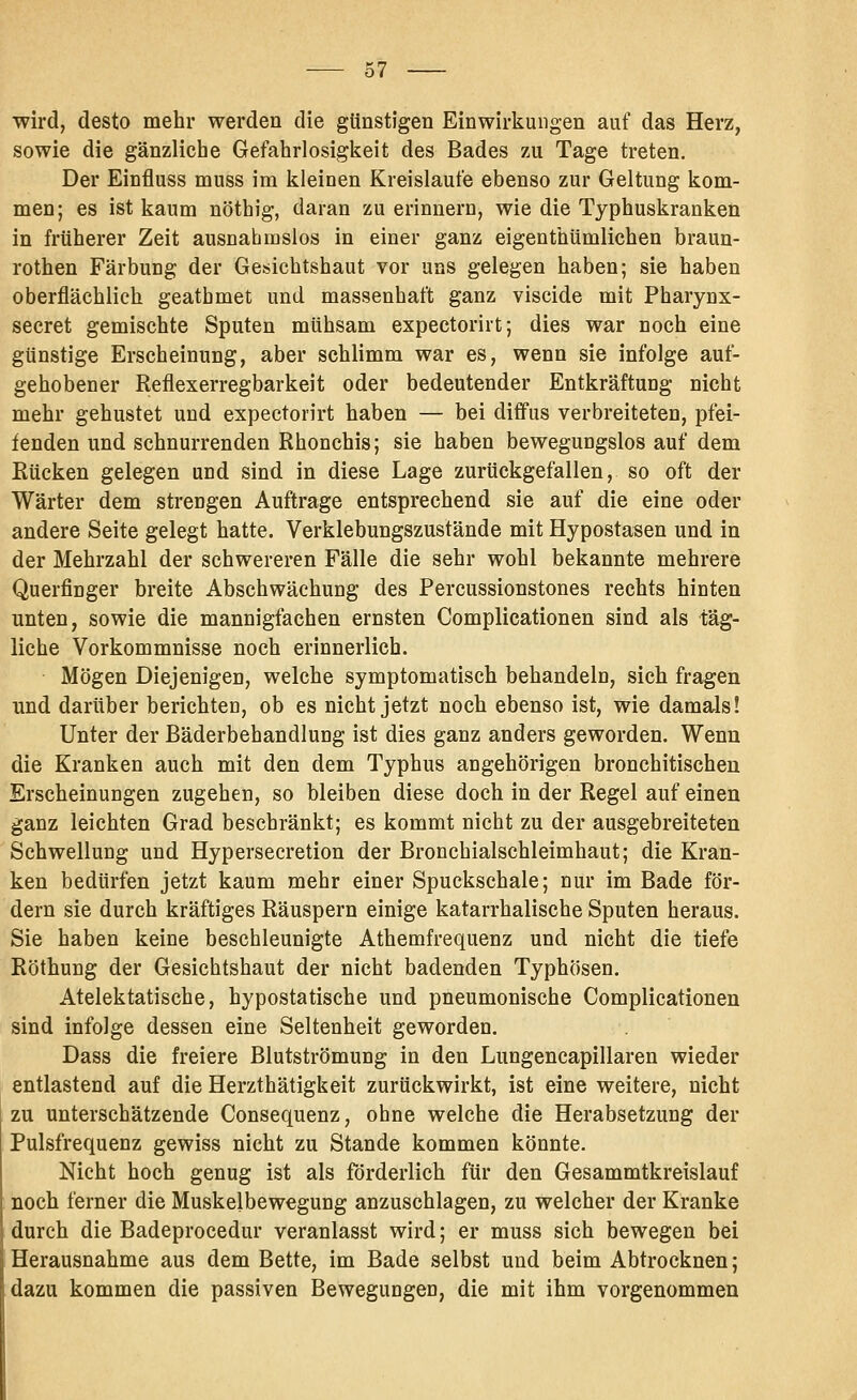 wird, desto mehr werden die günstigen Einwirkungen auf das Herz, sowie die gänzliche Gefahrlosigkeit des Bades zu Tage treten. Der Einfluss muss im kleinen Kreislaufe ebenso zur Geltung kom- men; es ist kaum nöthig, daran zu erinuero, wie die Typhuskranken in früherer Zeit ausnahmslos in einer ganz eigenthümlichen braun- rothen Färbung der Gesichtshaut vor uns gelegen haben; sie haben oberflächlich geathmet und massenhaft ganz viscide mit Pharynx- secret gemischte Sputen mühsam expectorirt; dies war noch eine günstige Erscheinung, aber schlimm war es, wenn sie infolge auf- gehobener Reflexerregbarkeit oder bedeutender Entkräftung nicht mehr gehustet und expectorirt haben — bei diffus verbreiteten, pfei- fenden und schnurrenden Rhonchis; sie haben bewegungslos auf dem Rücken gelegen und sind in diese Lage zurückgefallen, so oft der Wärter dem strengen Auftrage entsprechend sie auf die eine oder andere Seite gelegt hatte. Verklebungszustände mit Hypostasen und in der Mehrzahl der schwereren Fälle die sehr wohl bekannte mehrere Querfinger breite Abschwächung des Percussionstones rechts hiuten unten, sowie die mannigfachen ernsten Complicationen sind als täg- liche Vorkommnisse noch erinnerlich. Mögen Diejenigen, welche symptomatisch behandeln, sich fragen und darüber berichten, ob es nicht jetzt noch ebenso ist, wie damals! Unter der Bäderbehandlung ist dies ganz anders geworden. Wenn die Kranken auch mit den dem Typhus angehörigen bronchitischen Erscheinungen zugehen, so bleiben diese doch in der Regel auf einen ganz leichten Grad beschränkt; es kommt nicht zu der ausgebreiteten Schwellung und Hypersecretion der Bronchialschleimhaut; die Kran- ken bedürfen jetzt kaum mehr einer Spuckschale; nur im Bade för- dern sie durch kräftiges Räuspern einige katarrhalische Sputen heraus. Sie haben keine beschleunigte Athemfrequenz und nicht die tiefe Röthung der Gesichtshaut der nicht badenden Typhösen. Atelektatische, hypostatische und pneumonische Complicationen sind infolge dessen eine Seltenheit geworden. Dass die freiere Blutströmung in den Lungencapillaren wieder entlastend auf die Herzthätigkeit zurückwirkt, ist eine weitere, nicht zu unterschätzende Consequenz, ohne welche die Herabsetzung der Pulsfrequenz gewiss nicht zu Stande kommen könnte. Nicht hoch genug ist als förderlich für den Gesammtkreislauf noch ferner die Muskelbewegung anzuschlagen, zu welcher der Kranke durch die Badeprocedur veranlasst wird; er muss sich bewegen bei Herausnahme aus dem Bette, im Bade selbst und beim Abtrocknen; dazu kommen die passiven Bewegungen, die mit ihm vorgenommen