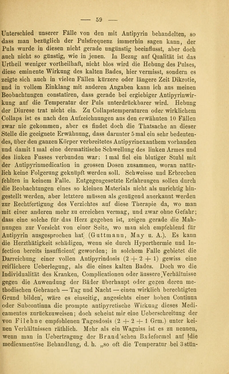 Unterschied unserer Fälle von den niit Antipyrin behandelten, so dass man bezüglich der Pulsfrequenz immerhin sagen kann, der Puls wurde in diesen nicht gerade ungünstig beeinflusst, aber doch auch nicht so günstig, wie in jenen. In Bezug auf Qualität ist das Urtheil weniger vortheilhaft, nicht blos wird die Hebung des Pulses, diese eminente Wirkung des kalten Bades, hier vermisst, sondern es zeigte sich auch in vielen Fällen kürzere oder längere Zeit Dikrotie, und in vollem Einklang mit anderen Angaben kann ich aus meinen Beobachtungen constatiren, dass gerade bei ergiebiger Antipyrinwir- kung auf die Temperatur der Puls unterdrückbarer wird. Hebung der Diurese trat nicht ein. Zu Collapstemperaturen oder wirklichem Collaps ist es nach den Aufzeichnungen aus den erwähnten 10 Fällen zwar nie gekommen, aber es findet doch die Thatsache an dieser Stelle die geeignete Erwähnung, dass darunter 5 mal ein sehr bedeuten- des, über den ganzen Körper verbreitetes Antipyrinexanthem vorhanden und damit 1 mal eine dermatitische Schwellung des linken Armes und des linken Fusses verbunden war; 1 mal fiel ein blutiger Stuhl mit der Antipyrinmedication in grossen Dosen zusammen, woran natür- lich keine Folgerung geknüpft werden soll. Schweisse und Erbrechen fehlten in keinem Falle. Entgegengesetzte Erfahrungen sollen durch die Beobachtungen eines so kleinen Materials nicht als unrichtig hin- gestellt werden, aber letztere müssen als genügend anerkannt werden zur Rechtfertigung des Verzichtes auf diese Therapie da, wo man mit einer anderen mehr zu erreichen vermag, und zwar ohne Gefahr; dass eine solche für das Herz gegeben ist, zeigen gerade die Mah- nungen zur Vorsicht von einer Seite, wo man sich empfehlend für Antipyrin ausgesprochen hat| (Guttmann, May u. A.). Es kann die Herzthätigkeit schädigen, wenn sie durch Hyperthermie und In- fection bereits insufficient| geworden; in solchem Falle gebietet die Darreichung einer vollen Antipyrindosis (2 -1- 2 -|- 1) gewiss eine reiflichere üeberlegung, als die eines kalten Bades. Doch wo die Individualität des Kranken, Complicationen oder äussere Terhältnisse gegen die Anwendung der Bäder überhaupt oder gegen deren me- thodischen Gebrauch — Tag und Nacht — einen wirklich berechtigten Grund bilden, wäre es einseitig, angesichts einer hohen Continua oder Subcontinua die prompte antipyretische Wirkung dieses Medi- camentes zurückzuweisen; doch scheint mir eine Ueberschreitung der von Fi lehne empfohlenen Tagesdosis (2 -j- 2 -j- 1 Grm.) unter kei- nen Verhältnissen räthlich. Mehr als ein Wagniss ist es zu nennen, wenn man in Uebertragung der Brand'sehen Baieformel auf Idie medicamentfjse Behandlung, d. h. „so oft die Temperatur bei 3 stün-