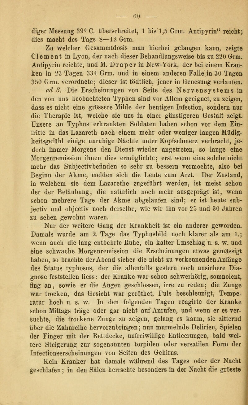 diger Messung 39o C. überschreitet, 1 bis 1,5 Grm. Antipyrin reicht; dies macht des Tags 8—12 Grm. Zu welcher Gesammtdosis man hierbei gelangen kann, zeigte Clement in Lyon, der nach dieser Behandlungsweise bis zu 220 Grm. Antipyrin reichte, und M. Drap er in New-York, der bei einem Kran- ken in 23 Tagen 334 Grm. und in einem anderen Falle'in 30 Tagen 350 Grm. verordnete; dieser ist tödtlich, jener in Genesung verlaufen. ad 3. Die Erscheinungen von Seite des Nervensystems in den von uns beobachteten Typhen sind vor Allem geeignet, zu zeigen, dass es nicht eine grössere Milde der heutigen Infection, sondern nur die Therapie ist, welche sie uns in einer günstigeren Gestalt zeigt. Unsere an Typhus erkrankten Soldaten haben schon vor dem Ein- tritte in das Lazareth nach einem mehr oder weniger langen Müdig- keitsgefühl einige unruhige Nächte unter Kopfschmerz verbracht, je- doch immer Morgens den Dienst wieder angetreten, so lange eine Morgenremission ihnen dies ermöglichte; erst wenn eine solche nicht mehr das Subjectivbefinden so sehr zu bessern vermochte, also bei Beginn der Akme, melden sich die Leute zum Arzt. Der Zustand, in welchem sie dem Lazarethe zugeführt werden, ist meist schon der der Betäubung, die natürlich noch mehr ausgeprägt ist, wenn schon mehrere Tage der Akme abgelaufen sind; er ist heute sub- jectiv und objectiv noch derselbe, wie wir ihn vor 25 und 30 Jahren zu sehen gewohnt waren. Nur der weitere Gang der Krankheit ist ein anderer geworden. Damals wurde am 2. Tage das Typhusbild noch klarer als am 1.; wenn auch die lang entbehrte Kühe, ein kalter Umschlag u. s. w. und eine schwache Morgenremission die Erscheinungen etwas gemässigt haben, so brachte der Abend sicher die nicht zu verkennenden Anfänge des Status typhosus, der die allenfalls gestern noch unsichere Dia- gnose feststellen Hess: der Kranke war schon schwerhörig, somnolent, fing an, sowie er die Augen geschlossen, irre zu reden; die Zunge war trocken, das Gesicht war geröthet. Puls beschleunigt, Tempe- ratur hoch u. s. w. In den folgenden Tagen reagirte der Kranke schon Mittags träge oder gar nicht auf Anrufen, und wenn er es ver- suchte, die trockene Zunge zu zeigen, gelang es kaum, sie zitternd über die Zahnreihe hervorzubringen; nun murmelnde Delirien, Spielen der Finger mit der Bettdecke, unfreiwillige Entleerungen, bald wei- tere Steigerung zur sogenannten torpiden oder versatilen Form der Infectionserscheinungen von Seiten des Gehirns. Kein Kranker hat damals während des Tages oder der Nacht geschlafen; in den Sälen herrschte besonders in der Nacht die grösste