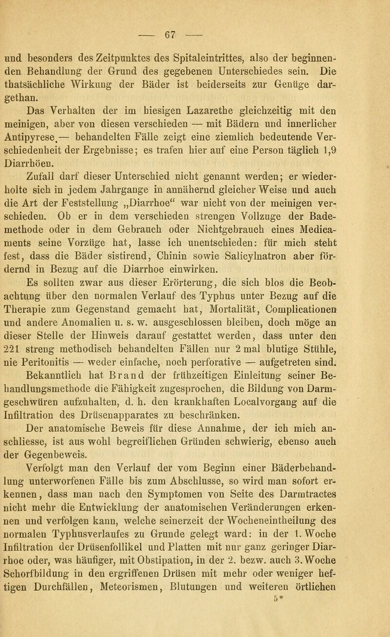 und besonders des Zeitpunktes des Spitaleintrittes, also der beginnen- den Behandlung der Grund des gegebenen Unterschiedes sein. Die thatsächliche Wirkung der Bäder ist beiderseits zur Genüge dar- gethan. Das Verhalten der im hiesigen Lazarethe gleichzeitig mit den meinigen, aber von diesen verschieden — mit Bädern und innerlicher Antipyrese.— behandelten Fälle zeigt eine ziemlich bedeutende Ver- schiedenheit der Ergebnisse; es trafen hier auf eine Person täglich 1,9 Diarrhöen. Zufall darf dieser Unterschied nicht genannt werden; er wieder- holte sich in jedem Jahrgange in annähernd gleicher Weise und auch die Art der Feststellung „Diarrhoe war nicht von der meinigen ver- schieden. Ob er in dem verschieden strengen Vollzuge der Bade- methode oder in dem Gebrauch oder Nichtgebrauch eines Medica- ments seine Vorzüge hat, lasse ich unentschieden: für mich steht fest, dass die Bäder sistirend, Chinin sowie Salicylnatron aber för- dernd in Bezug auf die Diarrhoe einwirken. Es sollten zwar aus dieser Erörterung, die sich blos die Beob- achtung über den normalen Verlauf des Typhus unter Bezug auf die Therapie zum Gegenstand gemacht hat, Mortalität, Complicationen und andere Anomalien u. s. w. ausgeschlossen bleiben, doch möge an dieser Stelle der Hinweis darauf gestattet werden, dass unter den 221 streng methodisch behandelten Fällen nur 2 mal blutige Stühle, nie Peritonitis — weder einfache, noch perforative — aufgetreten sind. Bekanntlich hat Brand der frühzeitigen Einleitung seiner Be- handlungsmethode die Fähigkeit zugesprochen, die Bildung von Darm- geschwüren aufzuhalten, d. h. den krankhaften Localvorgang auf die Infiltration des Drüsenapparates zu beschränken. Der anatomische Beweis für diese Annahme, der ich mich an- schliesse, ist aus wohl begreiflichen Gründen schwierig, ebenso auch der Gegenbeweis. Verfolgt man den Verlauf der vom Beginn einer Bäderbehand- lung unterworfenen Fälle bis zum Abschlüsse, so wird man sofort er- kennen, dass man nach den Symptomen von Seite des Darmtractes nicht mehr die Entwicklung der anatomischen Veränderungen erken- nen und verfolgen kann, welche seinerzeit der Wocheneintheilung des normalen Typhus verlauf es zu Grunde gelegt ward: in der I.Woche Infiltration der Drüsenfollikel und Platten mit nur ganz geringer Diar- rhoe oder, was häufiger, mit Obstipation, in der 2. bezw. auch 3. Woche Schorfbildung in den ergriffenen Drüsen mit mehr oder weniger hef- tigen Durchfällen, Meteorismen, Blutungen und weiteren örtlichen