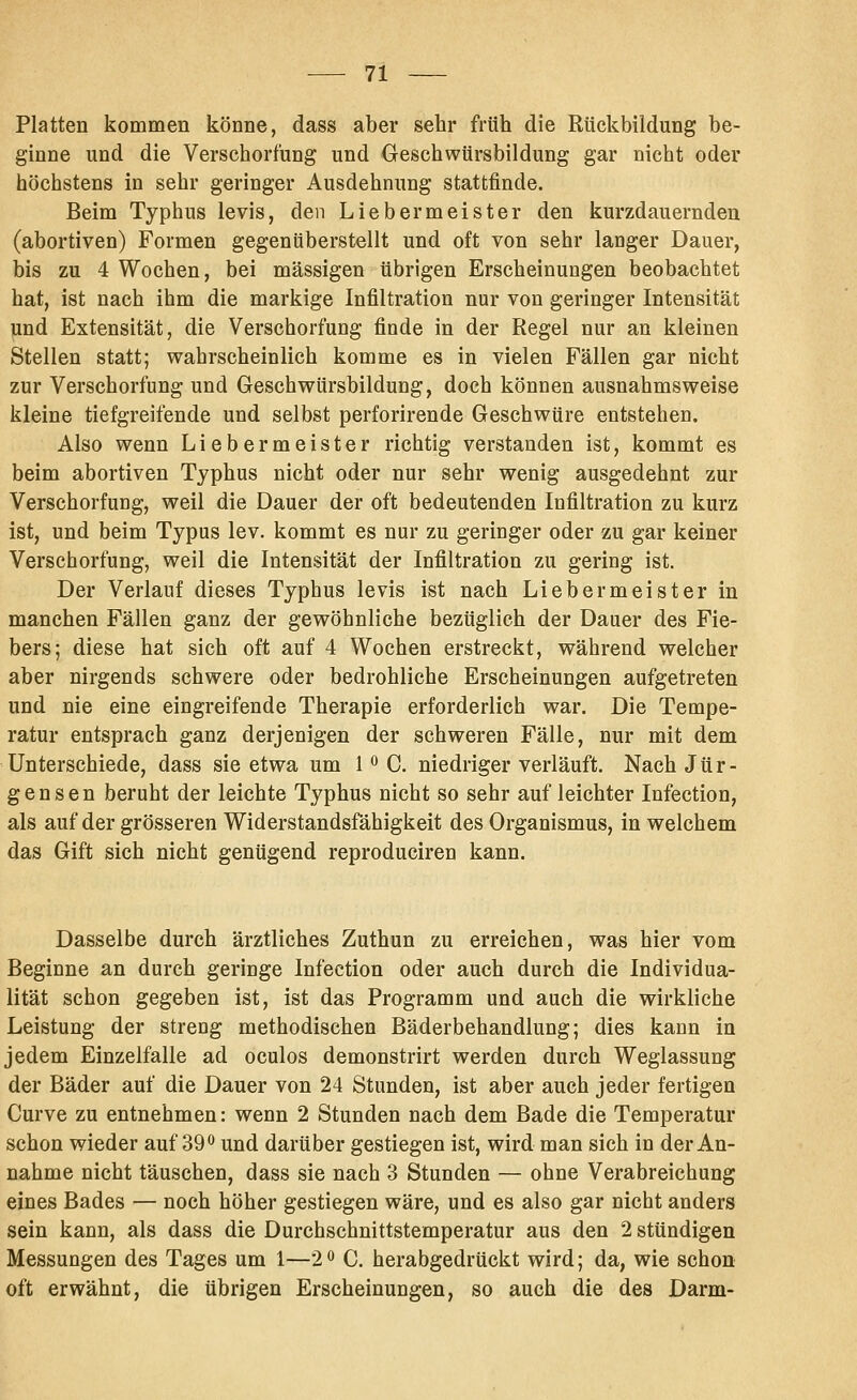 Platten kommen könne, dass aber sehr früh die Rückbildung be- ginne und die Verschort'ung und Geschwürsbildung gar nicht oder höchstens in sehr geringer Ausdehnung stattfinde. Beim Typhus levis, den Lieber meiste r den kurzdauernden (abortiven) Formen gegenüberstellt und oft von sehr langer Dauer, bis zu 4 Wochen, bei massigen übrigen Erscheinungen beobachtet hat, ist nach ihm die markige Infiltration nur von geringer Intensität und Extensität, die Verschorfung finde in der Regel nur an kleinen Stellen statt; wahrscheinlich komme es in vielen Fällen gar nicht zur Verschorfung und Geschwürsbildung, doch können ausnahmsweise kleine tiefgreifende und selbst perforirende Geschwüre entstehen. Also wenn Liebermeister richtig verstanden ist, kommt es beim abortiven Typhus nicht oder nur sehr wenig ausgedehnt zur Verschorfung, weil die Dauer der oft bedeutenden Infiltration zu kurz ist, und beim Typus lev. kommt es nur zu geringer oder zu gar keiner Verschorfung, weil die Intensität der Infiltration zu gering ist. Der Verlauf dieses Typhus levis ist nach Liebermeister in manchen Fällen ganz der gewöhnliche bezüglich der Dauer des Fie- bers; diese hat sich oft auf 4 Wochen erstreckt, während welcher aber nirgends schwere oder bedrohliche Erscheinungen aufgetreten und nie eine eingreifende Therapie erforderlich war. Die Tempe- ratur entsprach ganz derjenigen der schweren Fälle, nur mit dem Unterschiede, dass sie etwa um HC. niedriger verläuft. Nach Jür- gensen beruht der leichte Typhus nicht so sehr auf leichter Infection, als auf der grösseren Widerstandsfähigkeit des Organismus, in welchem das Gift sich nicht genügend reproduciren kann. Dasselbe durch ärztliches Zuthun zu erreichen, was hier vom Beginne an durch geringe Infection oder auch durch die Individua- lität schon gegeben ist, ist das Programm und auch die wirkliche Leistung der streng methodischen Bäderbehandlung; dies kann in jedem Einzelfalle ad oculos demonstrirt werden durch Weglassung der Bäder auf die Dauer von 24 Stunden, ist aber auch jeder fertigen Curve zu entnehmen: wenn 2 Stunden nach dem Bade die Temperatur schon wieder auf 39 o und darüber gestiegen ist, wird man sich in der An- nahme nicht täuschen, dass sie nach 3 Stunden — ohne Verabreichung eines Bades — noch höher gestiegen wäre, und es also gar nicht anders sein kann, als dass die Durchschnittstemperatur aus den 2 stündigen Messungen des Tages um 1—2^ C, herabgedrückt wird; da, wie schon oft erwähnt, die übrigen Erscheinungen, so auch die des Darm-