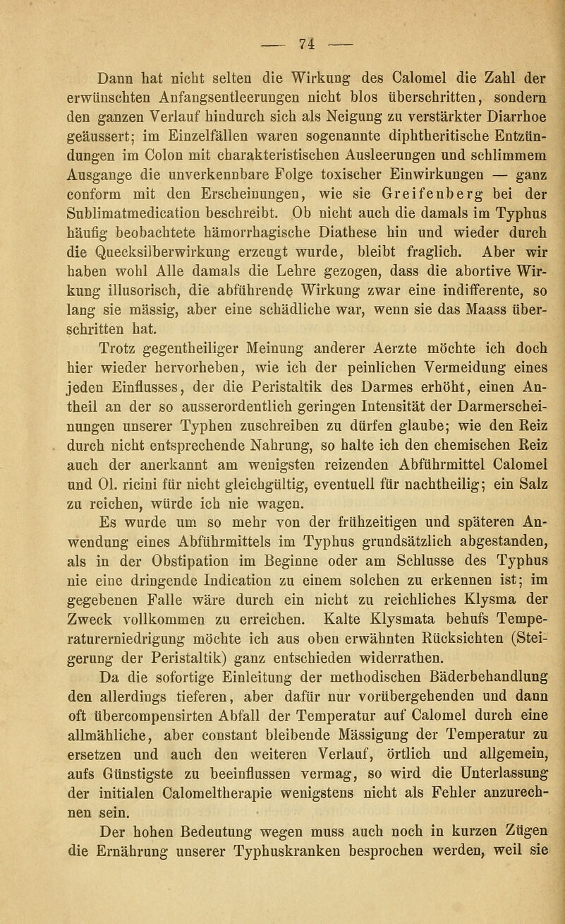 Dann hat nicht selten die Wirkung des Calomel die Zahl der erwünschten Anfangsentleerungen nicht blos überschritten, sondern den ganzen Verlauf hindurch sich als Neigung zu verstärkter Diarrhoe geäussert; im Einzelfällen waren sogenannte diphtheritische Entzün- dungen im Colon mit charakteristischen Ausleerungen und schlimmem Ausgange die unverkennbare Folge toxischer Einwirkungen — ganz conform mit den Erscheinungen, wie sie Greifenberg bei der Sublimatmedication beschreibt. Ob nicht auch die damals im Typhus häufig beobachtete hämorrhagische Diathese hin und wieder durch die Quecksilberwirkung erzeugt wurde, bleibt fraglich. Aber wir haben wohl Alle damals die Lehre gezogen, dass die abortive Wir- kung illusorisch, die abführende Wirkung zwar eine indifferente, so lang sie massig, aber eine schädliche war, wenn sie das Maass über- schritten hat. Trotz gegentheiliger Meinung anderer Aerzte möchte ich doch hier wieder hervorheben, wie ich der peinlichen Vermeidung eines jeden Einflusses, der die Peristaltik des Darmes erhöht, einen An- theil an der so ausserordentlich geringen Intensität der Darmerschei- nungen unserer Typhen zuschreiben zu dürfen glaube; wie den Reiz durch nicht entsprechende Nahrung, so halte ich den chemischen Reiz auch der anerkannt am wenigsten reizenden Abführmittel Calomel und Ol. ricini für nicht gleichgültig, eventuell für nachtheilig; ein Salz zu reichen, würde ich nie wagen. Es wurde um so mehr von der frühzeitigen und späteren An- vrendung eines Abführmittels im Typhus grundsätzlich abgestanden, als in der Obstipation im Beginne oder am Schlüsse des Typhus nie eine dringende Indication zu einem solchen zu erkennen ist; im gegebenen Falle wäre durch ein nicht zu reichliches Klysma der Zweck vollkommen zu erreichen. Kalte Klysmata behufs Tempe- raturerniedrigung möchte ich aus oben erwähnten Rücksichten (Stei- gerung der Peristaltik) ganz entschieden widerrathen. Da die sofortige Einleitung der methodischen Bäderbehandlung den allerdings tieferen, aber dafür nur vorübergehenden und dann oft übercompensirten Abfall der Temperatur auf Calomel durch eine allmähliche, aber constant bleibende Mässigung der Temperatur zu ersetzen und auch den weiteren Verlauf, örtlich und allgemein, aufs Günstigste zu beeinflussen vermag, so wird die Unterlassung der initialen Calomeltherapie wenigstens nicht als Fehler anzurech- nen sein. Der hohen Bedeutung wegen muss auch noch in kurzen Zügen die Ernährung unserer Typhuskranken besprochen werden, weil sie