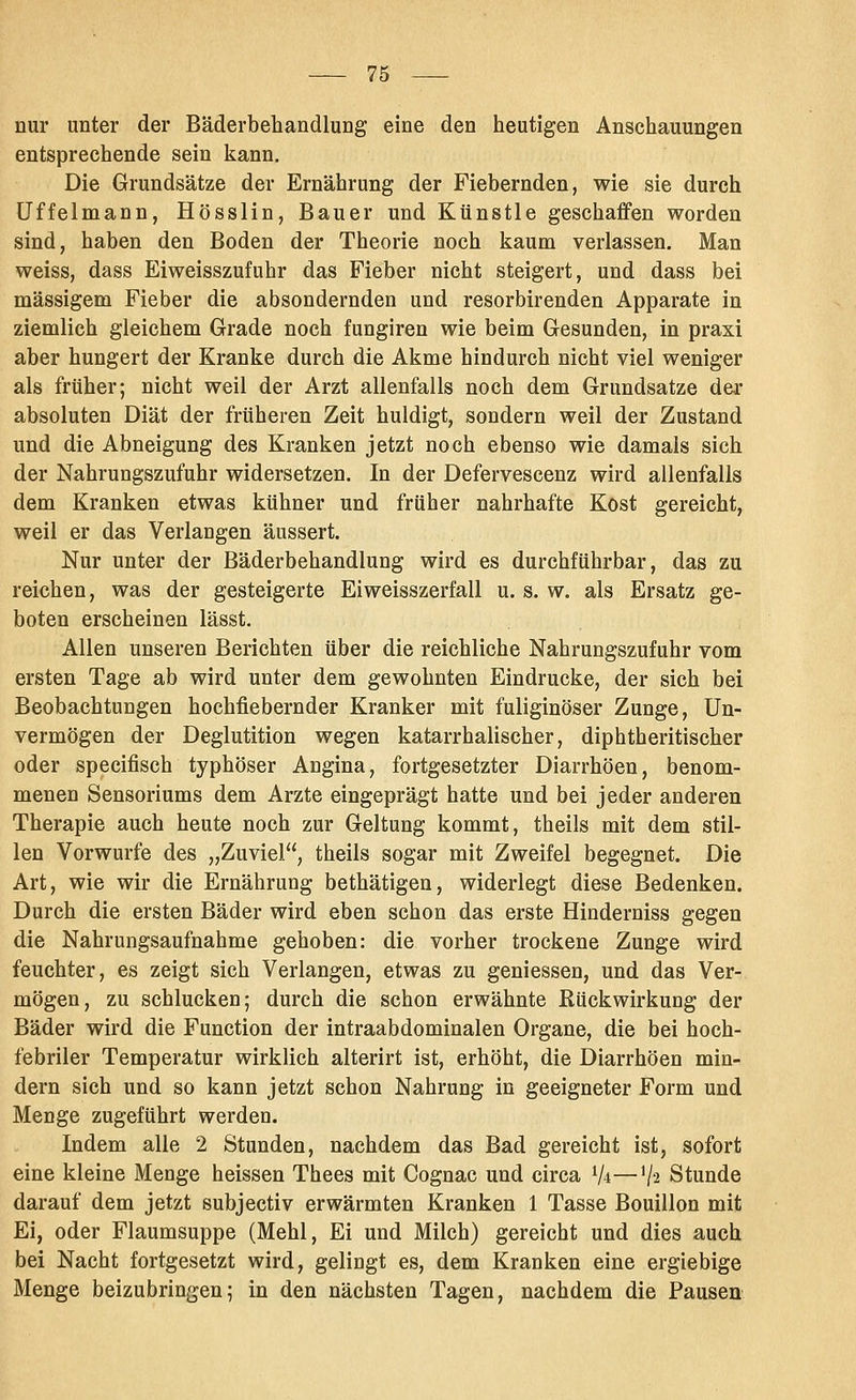 nur unter der Bäderbehandlung eine den heutigen Anschauungen entsprechende sein kann. Die Grundsätze der Ernährung der Fiebernden, wie sie durch Uffelmann, Hösslin, Bauer und Künstle geschaffen worden sind, haben den Boden der Theorie noch kaum verlassen. Man weiss, dass Eiweisszufuhr das Fieber nicht steigert, und dass bei massigem Fieber die absondernden und resorbirenden Apparate in ziemlich gleichem Grade noch fungiren wie beim Gesunden, in praxi aber hungert der Kranke durch die Akme hindurch nicht viel weniger als früher; nicht weil der Arzt allenfalls noch dem Grundsatze der absoluten Diät der früheren Zeit huldigt, sondern weil der Zustand und die Abneigung des Kranken jetzt noch ebenso wie damals sich der Nahrungszufuhr widersetzen. In der Defervescenz wird allenfalls dem Kranken etwas kühner und früher nahrhafte Kost gereicht, weil er das Verlangen äussert. Nur unter der Bäderbehandlung wird es durchführbar, das zu reichen, was der gesteigerte Eiweisszerfall u. s. w. als Ersatz ge- boten erscheinen lässt. Allen unseren Berichten über die reichliche Nahrungszufuhr vom ersten Tage ab wird unter dem gewohnten Eindrucke, der sich bei Beobachtungen hochfiebernder Kranker mit fuliginöser Zunge, Un- vermögen der Deglutition wegen katarrhalischer, diphtheritischer oder specifisch typhöser Angina, fortgesetzter Diarrhöen, benom- menen Sensoriums dem Arzte eingeprägt hatte und bei jeder anderen Therapie auch heute noch zur Geltung kommt, theils mit dem stil- len Vorwurfe des „Zuviel, theils sogar mit Zweifel begegnet. Die Art, wie wir die Ernährung bethätigen, widerlegt diese Bedenken. Durch die ersten Bäder wird eben schon das erste Hinderniss gegen die Nahrungsaufnahme gehoben: die vorher trockene Zunge wird feuchter, es zeigt sich Verlangen, etwas zu gemessen, und das Ver- mögen, zu schlucken; durch die schon erwähnte Rückwirkung der Bäder wird die Function der intraabdominalen Organe, die bei hoch- febriler Temperatur wirklich alterirt ist, erhöht, die Diarrhöen min- dern sich und so kann jetzt schon Nahrung in geeigneter Form und Menge zugeführt werden. Indem alle 2 Stunden, nachdem das Bad gereicht ist, sofort eine kleine Menge heissen Thees mit Cognac und circa V*—V2 Stunde darauf dem jetzt subjectiv erwärmten Kranken 1 Tasse Bouillon mit Ei, oder Flaumsuppe (Mehl, Ei und Milch) gereicht und dies auch bei Nacht fortgesetzt wird, gelingt es, dem Kranken eine ergiebige Menge beizubringen; in den nächsten Tagen, nachdem die Pausen