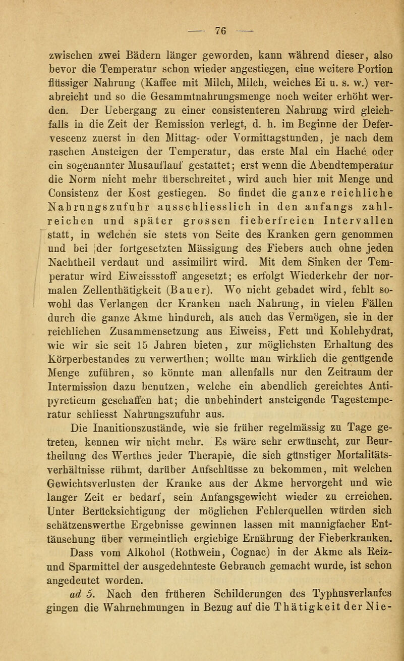 zwischen zwei Bädern länger geworden, kann während dieser, also bevor die Temperatur schon wieder angestiegen, eine weitere Portion flüssiger Nahrung (Kaffee mit Milch, Milch, weiches Ei u. s. w.) ver- abreicht und so die Gesammtnahrungsmenge noch weiter erhöht wer- den. Der Uebergang zu einer consistenteren Nahrung wird gleich- falls in die Zeit der Remission verlegt, d. h. im Beginne der Defer- vescenz zuerst in den Mittag- oder Vormittagstunden, je nach dem raschen Ansteigen der Temperatur, das erste Mal ein Hache oder ein sogenannter Musauflauf gestattet; erst wenn die Abendtemperatur die Norm nicht mehr überschreitet, wird auch hier mit Menge und Consistenz der Kost gestiegen. So findet die ganze reichliche Nahrungszufuhr ausschliesslich in den anfangs zahl- reichen und später grossen fieberfreien Intervallen statt, in welchen sie stets von Seite des Kranken gern genommen und bei !der fortgesetzten Mässigung des Fiebers auch ohne jeden Nachtheil verdaut und assimilirt wird. Mit dem Sinken der Tem- peratur wird Eiwöissstoff angesetzt; es erfolgt Wiederkehr der nor- malen Zellenthätigkeit (Bauer). Wo nicht gebadet wird, fehlt so- wohl das Verlangen der Kranken nach Nahrung, in vielen Fällen durch die ganze Akme hindurch, als auch das Vermögen, sie in der reichlichen Zusammensetzung aus Eiweiss, Fett und Kohlehydrat, wie wir sie seit 15 Jahren bieten, zur möglichsten Erhaltung des Körperbestandes zu verwerthen; wollte man wirklich die genügende Menge zuführen, so könnte man allenfalls nur den Zeitraum der Intermission dazu benutzen, welche ein abendlich gereichtes Anti- pyreticum geschaffen hat; die unbehindert ansteigende Tagestempe- ratur schliesst Nahrungszufuhr aus. Die Inanitionszustände, wie sie früher regelmässig zu Tage ge- treten, kennen wir nicht mehr. Es wäre sehr erwünscht, zur Beur- theilung des Werthes jeder Therapie, die sich günstiger Mortalitäts- verhältnisse rühmt, darüber Aufschlüsse zu bekommen, mit welchen Gewichtsverlusten der Kranke aus der Akme hervorgeht und wie langer Zeit er bedarf, sein Anfangsgewicht wieder zu erreichen. Unter Berücksichtigung der möglichen Fehlerquellen würden sich schätzenswerthe Ergebnisse gewinnen lassen mit mannigfacher Ent- täuschung über vermeintlich ergiebige Ernährung der Fieberkranken. Dass vom Alkohol (Rothwein, Cognac) in der Akme als Reiz- und Sparmittel der ausgedehnteste Gebrauch gemacht wurde, ist schon angedeutet worden. ad 5. Nach den früheren Schilderungen des Typhusverlaufes gingen die Wahrnehmungen in Bezug auf dieThätigkeitderNie-