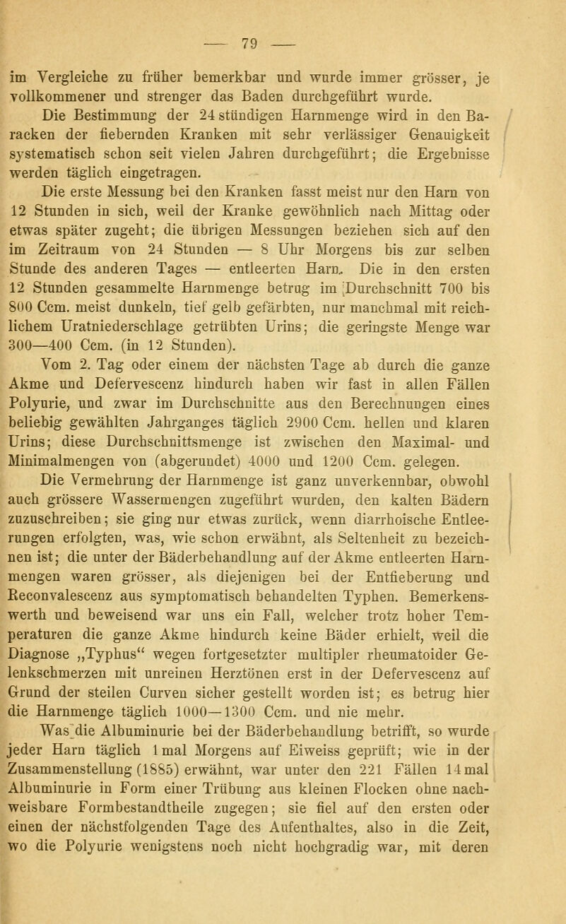 im Vergleiche zu früher bemerkhar und wurde immer grösser, je vollkommener und strenger das Baden durchgeführt wurde. Die Bestimmung der 24 stündigen Harnmenge wird in den Ba- racken der fiebernden Kranken mit sehr verlässiger Genauigkeit systematisch schon seit vielen Jahren durchgeführt; die Ergebnisse werden täglich eingetragen. Die erste Messung bei den Kranken fasst meist nur den Harn von 12 Stunden in sich, weil der Kjanke gewöhnlich nach Mittag oder etwas später zugeht; die übrigen Messungen beziehen sich auf den im Zeitraum von 24 Stunden — 8 Uhr Morgens bis zur selben Stunde des anderen Tages — entleerten Harn, Die in den ersten 12 Stunden gesammelte Harnmenge betrug im Durchschnitt 700 bis 8U0 Ccm. meist dunkeln, tief gelb gefärbten, nur manchmal mit reich- lichem Uratniederschlage getrübten Urins; die geringste Menge war 300—400 Ccm. (in 12 Stunden). Vom 2. Tag oder einem der nächsten Tage ab durch die ganze Akme und Defervescenz hindurch haben wir fast in allen Fällen Polyurie, und zwar im Durchschnitte aus den Berechnungen eines beliebig gewählten Jahrganges täglich 2900 Ccm. hellen und klaren Urins; diese Durchschnittsmenge ist zwischen den Maximal- und Minimalmengen von (abgerundet) 4000 und 1200 Ccm. gelegen. Die Vermehrung der Harnmenge ist ganz unverkennbar, obwohl auch grössere Wassermengen zugeführt wurden, den kalten Bädern zuzuschreiben; sie ging nur etwas zurück, wenn diarrhoische Entlee- rungen erfolgten, was, wie schon erwähnt, als Seltenheit zu bezeich- nen ist; die unter der Bäderbehandlung auf der Akme entleerten Harn- mengen waren grösser, als diejenigen bei der Entfieberung und Keconvalescenz aus symptomatisch behandelten Typhen. Bemerkens- werth und beweisend war uns ein Fall, welcher trotz hoher Tem- peraturen die ganze Akme hindurch keine Bäder erhielt, weil die Diagnose „Typhus wegen fortgesetzter multipler rheumatoider Ge- lenkschmerzen mit unreinen Herztönen erst in der Defervescenz auf Grund der steilen Curven sicher gestellt worden ist; es betrug hier die Harnmenge täglich 1000—1300 Ccm. und nie mehr. Was die Albuminurie bei der Bäderbehandlung betrifft, so wurde jeder Harn täglich Imal Morgens auf Eiweiss geprüft; wie in der Zusammenstellung (1885) erwähnt, war unter den 221 Fällen 14 mal Albuminurie in Form einer Trübung aus kleinen Flocken ohne nach- weisbare Formbestandtheile zugegen; sie fiel auf den ersten oder einen der nächstfolgenden Tage des Aufenthaltes, also in die Zeit, wo die Polyurie wenigstens noch nicht hochgradig war, mit deren