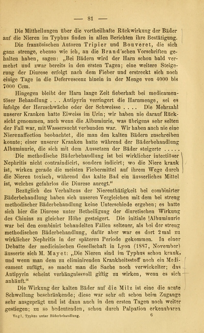 Die Mittheilungen über die vortheilhafte Riiciiwirkung der Bäder auf die Nieren im Typhus finden in allen Berichten ihre Bestätigung. Die französischen Autoren Tripier und Bouveret, die sich ganz strenge, ebenso wie ich, an die Brand'sehen Vorschriften ge- halten haben, sagen: „Bei Bädern wird der Harn schon bald ver- mehrt und zwar bereits in den ersten Tagen; eine weitere Steige- rung der Diurese erfolgt nach dem Fieber und erstreckt sich noch einige Tage in die Defervescenz hinein in der Menge von 4000 bis 7000 Ccm. Hingegen bleibt der Harn lange Zeit fieberhaft bei medicamen- töser Behandlung . . . Antipyrin verringert die Harnmenge, sei es infolge der Herzschwäche oder der Schweisse .... Die Mehrzahl unserer Kranken hatte Eiweiss im Urin; wir haben nie darauf Rück- sicht genommen, auch wenn die Albumiurie, was übrigens sehr selten der Fall war, mit Wassersucht verbunden war. Wir haben auch nie eine Nierenafi'ection beobachtet, die man den kalten Bädern zuschreiben konnte; einer unserer Kranken hatte während der Bäderbehandlung Albuminurie, die sich mit dem Aussetzen der Bäder steigerte Die methodische Bäderbehandlang ist bei wirklicher intectiöser Nephritis nicht contraindicirt, sondern indiclrt; wo die Niere krank ist, wirken gerade die meisten Fiebermittel auf ihrem Wege durch die Nieren toxisch, während das kalte Bad ein äusserliches Mittel ist, welches gefahrlos die Diurese anregt. Bezüglich des Verhaltens der Nierenthätigkeit bei combinirter Bäderbehandlung haben sich unseren Vergleichen mit dem bei streng methodischer Bäderbehandlung keine Unterschiede ergeben; es hatte sich hier die Diurese unter Bethelligung der diuretischen Wirkung des Chinins zu gleicher Höhe gesteigert. Die initiale {Albuminurie war bei den combinirt behandelten Fällen seltener, als bei der streng methodischen Bäderbehandlung, dafür aber war es dort 2mal zu wirklicher Nephritis in der späteren Periode gekommen. In einer Debatte der medlcinischen Gesellschaft in Lyon (18S7, November) äusserte sich M. May et: „Die Nieren sind im Typhus schon krank, und wenn man dem zu eliminlrenden KrankheltsstoflF noch ein Medl- cament zufügt, so macht man die Sache noch verwickelter; da? Antipyrin scheint verhängnissvoll giftig zu wirken, wenn es sich anhäuft. Die Wirkung der kalten Bäder auf die Milz ist eine die acute Schwellung beschränkende; diese war sehr oft schon beim Zugange sehr ausgeprägt und ist dann auch in den ersten Tagen noch weiter gestiegen; zu so bedeutenden, schon durch Palpation erkeuabarea Vo g 1, Typhös unter Bäderbehandlnng. 6