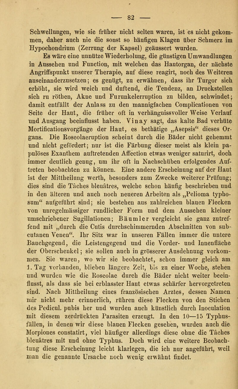 Schwellungen, wie sie früher nicht selten waren, ist es nicht gekom- men, daher auch nie die sonst so häufigen Klagen über Schmerz im Hypochondrium (Zerrung der Kapsel) geäussert wurden. Es wäre eine unnütze Wiederholung, die günstigen Umwandlungen in Aussehen und Function, mit welchen das Hautorgan, der nächste Angriffspunkt unserer Therapie, auf diese reagirt, noch des Weiteren auseinanderzusetzen; es genügt, zu erwähnen, dass ihr Turgor sich erhöht, sie wird weich und duftend, die Tendenz, an Druckstellen sich ru röthen, Akne und Furunkelerruption zu bilden, schwindet j damit entfällt der Anlass zu den mannigfachen Complicationen von Seite der Haut, die früher oft in verhängnissvoller Weise Verlauf und Ausgang beeinflusst haben. Vinay sagt, das kalte Bad verhüte Mortificationsvorgänge der Haut, es bethätige „Asepsis dieses Or- gans. Die Roseolaeruption scheint durch die Bäder nicht gehemmt und nicht gefördert; nur ist die Färbung dieser meist als klein pa- pulöses Exanthem auftretenden Affection etwas weniger saturirt, doch immer deutlich genug, um ihr oft in Nachschüben erfolgendes Auf- treten beobachten zu können. Eine andere Erscheinung auf der Haut ist der Mittheilung werth, besonders zum Zwecke weiterer Prüfung; dies sind die Täches bleuätres, welche schon häufig beschrieben und in den älteren und auch noch neueren Arbeiten als „Pelioma typho- sum aufgeführt sind; sie bestehen aus zahlreichen blauen Flecken von unregelmässiger rundlicher Form und dem Aussehen kleiner umschriebener Sugillationen; Bäumler vergleicht sie ganz zutref- fend mit „durch die Cutis durchschimmernden Abschnitten von sub- cutanen Venen. Ihr Sitz war in unseren Fällen immer die untere Bauchgegend, die Leistengegend und die Vorder- und Innenfläche der Oberschenkel; sie sollen auch in grösserer Ausdehnung vorkom- men. Sie waren, wo wir sie beobachtet, schon immer gleich am 1. Tag vorhanden, blieben längere Zeit, bis zu einer Woche, stehen ^^nd wurden wie die Roseolae durch die Bäder nicht weiter beein- flusst, als dass sie bei erblasster Haut etwas schärfer hervorgetreten sind. Nach Mittheilung eines französischen Arztes, dessen Namen mir nicht mehr erinnerlich, rühren diese Flecken von den Stichen des Pedicul. pubis her und wurden auch künstlich durch Inoculation mit diesem zerdrückten Parasiten erzeugt. In den 10—15 Typhus- fällen, in denen wir diese blauen Flecken gesehen, wurden auch die Morpiones constatirt, viel häufiger allerdings diese ohne die Täches bleuätres mit und ohne Typhus. Doch wird eine weitere Beobach- tung diese Erscheinung leicht klarlegen, die ich nur angeführt, weil man die genannte Ursache noch wenig erwähnt findet.