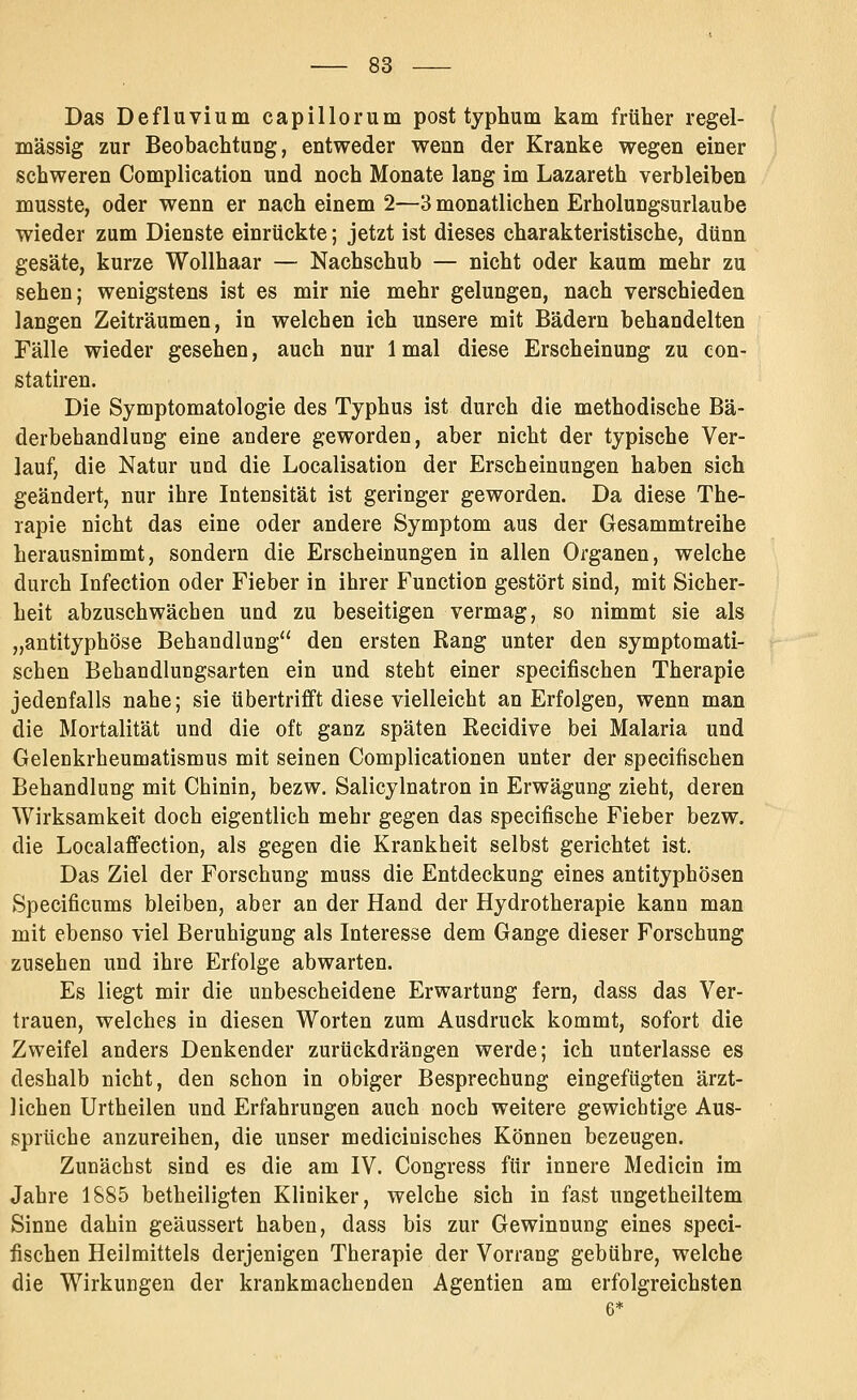 Das De flu vi um capillorum post typhum kam früher regel- mässig zur Beobachtung, entweder wenn der Kranke wegen einer schweren Complication und noch Monate lang im Lazareth verbleiben musste, oder wenn er nach einem 2—3 monatlichen Erholungsurlaube wieder zum Dienste einrückte; jetzt ist dieses charakteristische, dünn gesäte, kurze Wollhaar — Nachschub — nicht oder kaum mehr zu sehen; wenigstens ist es mir nie mehr gelungen, nach verschieden langen Zeiträumen, in welchen ich unsere mit Bädern behandelten Fälle wieder gesehen, auch nur 1 mal diese Erscheinung zu con- statiren. Die Symptomatologie des Typhus ist durch die methodische Bä- derbehandlung eine andere geworden, aber nicht der typische Ver- lauf, die Natur und die Localisation der Erscheinungen haben sich geändert, nur ihre Intensität ist geringer geworden. Da diese The- rapie nicht das eine oder andere Symptom aus der Gesammtreihe herausnimmt, sondern die Erscheinungen in allen Organen, welche durch Infection oder Fieber in ihrer Function gestört sind, mit Sicher- heit abzuschwächen und zu beseitigen vermag, so nimmt sie als „antityphöse Behandlung den ersten Rang unter den symptomati- schen Behandlungsarten ein und steht einer specifischen Therapie jedenfalls nahe; sie übertrifft diese vielleicht an Erfolgen, wenn man die Mortalität und die oft ganz späten Recidive bei Malaria und Gelenkrheumatismus mit seinen Complicationen unter der specifischen Behandlung mit Chinin, bezw. Salicylnatron in Erwägung zieht, deren Wirksamkeit doch eigentlich mehr gegen das specifische Fieber bezw. die Localaffection, als gegen die Krankheit selbst gerichtet ist. Das Ziel der Forschung muss die Entdeckung eines antityphösen Specificums bleiben, aber an der Hand der Hydrotherapie kann man mit ebenso viel Beruhigung als Interesse dem Gange dieser Forschung zusehen und ihre Erfolge abwarten. Es liegt mir die unbescheidene Erwartung fern, dass das Ver- trauen, welches in diesen Worten zum Ausdruck kommt, sofort die Zweifel anders Denkender zurückdrängen werde; ich unterlasse es deshalb nicht, den schon in obiger Besprechung eingefügten ärzt- lichen Urtheilen und Erfahrungen auch noch weitere gewichtige Aus- sprüche anzureihen, die unser medicinisches Können bezeugen. Zunächst sind es die am IV. Congress für innere Medicin im Jahre 1885 betheiligten Kliniker, welche sich in fast ungetheiltem Sinne dahin geäussert haben, dass bis zur Gewinnung eines speci- fischen Heilmittels derjenigen Therapie der Vorrang gebühre, welche die Wirkungen der krankmachenden Agentien am erfolgreichsten 6*