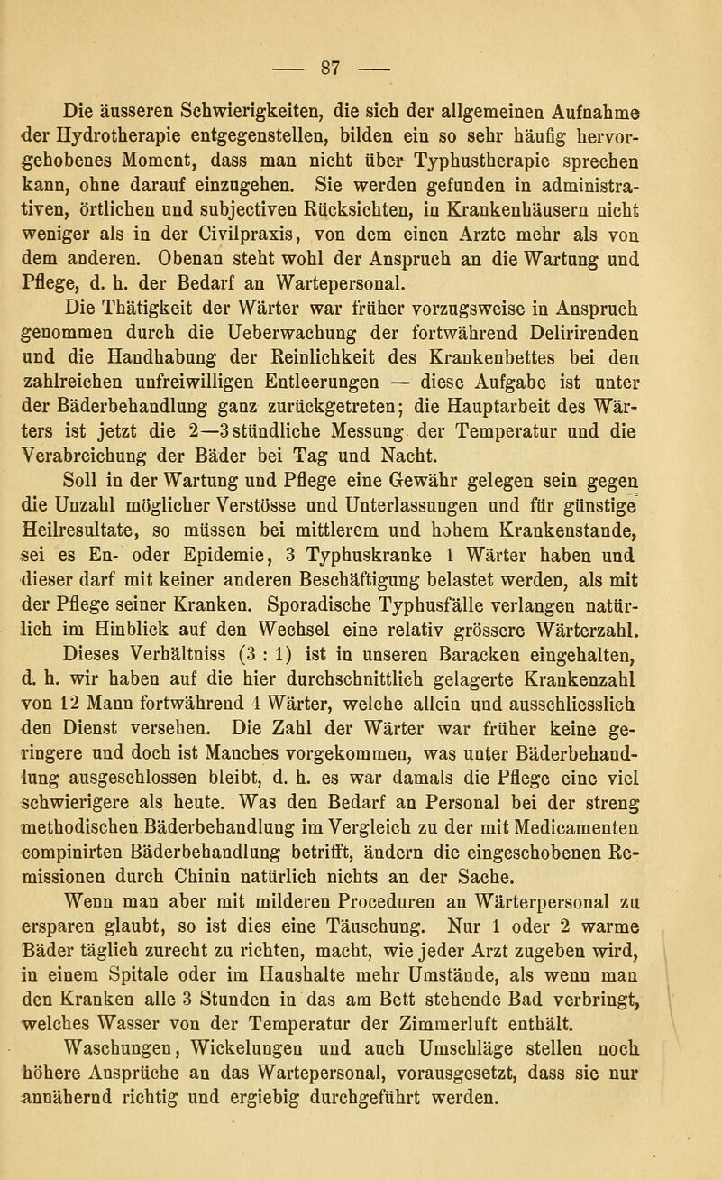 Die äusseren Schwierigkeiten, die sich der allgemeinen Aufnahme der Hydrotherapie entgegenstellen, bilden ein so sehr häufig hervor- gehobenes Moment, dass man nicht über Typhustherapie sprechen kann, ohne darauf einzugehen. Sie werden gefunden in administra- tiven, örtlichen und subjectiven Rücksichten, in Krankenhäusern nicht weniger als in der Civilpraxis, von dem einen Arzte mehr als von dem anderen. Obenan steht wohl der Anspruch an die Wartung und Pflege, d. h. der Bedarf an Wartepersonal. Die Thätigkeit der Wärter war früher vorzugsweise in Anspruch genommen durch die Ueberwachung der fortwährend Delirirendeu und die Handhabung der Reinlichkeit des Krankenbettes bei den zahlreichen unfreiwilligen Entleerungen — diese Aufgabe ist unter der Bäderbehandlung ganz zurückgetreten; die Hauptarbeit des Wär- ters ist jetzt die 2—3 stündliche Messung der Temperatur und die Verabreichung der Bäder bei Tag und Nacht. Soll in der Wartung und Pflege eine Gewähr gelegen sein gegen die Unzahl möglicher Verstösse und Unterlassungen und für günstige Heilresultate, so müssen bei mittlerem und hohem Krankenstande, ■sei es En- oder Epidemie, 3 Typhuskranke l Wärter haben und dieser darf mit keiner anderen Beschäftigung belastet werden, als mit der Pflege seiner Kranken. Sporadische Typbusfälle verlangen natür- lich im Hinblick auf den Wechsel eine relativ grössere Wärterzahl. Dieses Verhältniss (3:1) ist in unseren Baracken eingehalten, d, h. wir haben auf die hier durchschnittlich gelagerte Krankenzahl von 12 Mann fortwährend i Wärter, welche allein und ausschliesslich den Dienst versehen. Die Zahl der Wärter war früher keine ge- ringere und doch ist Manches vorgekommen, was unter Bäderbehand- lung ausgeschlossen bleibt, d. h. es war damals die Pflege eine viel schwierigere als heute. Was den Bedarf an Personal bei der streng methodischen Bäderbehandlung im Vergleich zu der mit Medicamenteu compinirten Bäderbehandlung betrifft, ändern die eingeschobenen Re- missionen durch Chinin natürlich nichts an der Sache. Wenn man aber mit milderen Proceduren an Wärterpersonal zu ersparen glaubt, so ist dies eine Täuschung. Nur 1 oder 2 warme Bäder täglich zurecht zu richten, macht, wie jeder Arzt zugeben wird, in einem Spitale oder im Haushalte mehr Umstände, als wenn man den Kranken alle 3 Stunden in das am Bett stehende Bad verbringt, welches Wasser von der Temperatur der Zimraerluft enthält. Waschungen, Wickelungen und auch Umschläge stellen noch höhere Ansprüche an das Wartepersonal, vorausgesetzt, dass sie nur annähernd richtig und ergiebig durchgeführt werden.