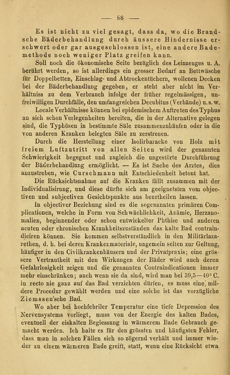 Es ist nicht zu viel gesagt, dass da, wo die Brand- sche Bäderbehandlung durch äussere Hindernisse er- schwert oder gar ausgeschlossen ist, eine andereBade- methode noch weniger Platz greifen kann. Soll noch die ökonomische Seite bezüglich des Leinzeuges u. A. berührt werden, so ist allerdings ein grosser Bedarf an Bettwäsche für Doppelbetten, Einschlag- und Abtrockentüchern, wollenen Decken bei der Bäderbehandlung gegeben, er steht aber nicht im Ver- hältniss zu dem Verbrauch infolge der früher regelmässigen, un- freiwilligen Durchfälle, den umfangreichen Decubitus (Verbände) u.s. w. Locale Verhältnisse können bei epidemischem Auftreten des Typhus an sich schon Verlegenheiten bereiten, die in der Alternative gelegen sind, die Typhösen in bestimmte Säle zusammenzuLäufen oder in die von anderen Kranken belegten Säle zu zerstreuen. Durch die Herstellung einer Isolirbaracke von Holz mit freiem Luftzutritt von allen Seiten wird der genannten Schwierigkeit begegnet und zugleich die ungestörte Durchführung der BäderbehandluEg ermöglicht. — Es ist Sache des Arztes, dies anzustreben, wie Curschmann mit Entschiedenheit betont hat. Die ßücksichtsnahme auf die Kranken fällt zusammen mit der Individualisirung, und diese dürfte sich am geeignetsten vom objec- tiven und subjectiven Gesichtspunkte aus beurtheilen lassen. In objectiver Beziehung sind es die sogenannten primären Com- plicationen, welche in Form von Schwächlichkeit, Acämie, Herzano- malien, beginnender oder schon entwickelter Phthise und anderen acuten oder chronischen Krankheitszuständen das kalte Bad contrain- diciren können. Sie kommen selbstverständlich in den Militärlaza- rethen, d. h. bei deren KrankeLmateriale, ungemein selten zur Geltung^ häufiger in den Civilkrankenhäusern und der Privatpraxis; eine grös- sere Vertrautheit mit den Wirkungen der Bäder wird auch deren Gefahrlosigkeit zeigen und die genannten Contraindicationen immer mehr einschränken; auch wenn sie da sind, wird man bei 39,5—40^^0. in recto nie ganz auf das Bad verzichten dürfen, es muss eine] mil- dere Procedur gewählt werden und eine solche ist das vorzügliche Ziemssen'sche Bad. Wo aber bei hochfebriler Temperatur eine tiefe Depression des Nervensystems vorliegt, muss von der Energie des kalten Bades, eventuell der eiskalten Begiessung in wärmerem Bade Gebrauch ge- macht werden. Ich halte es für den grössten und Läufigsten Fehler, dass man in solchen Fällen sich so zögernd verhält und immer wie- der zu einem wärmeren Bade greift, statt, wenn eine Eücksicht etwa