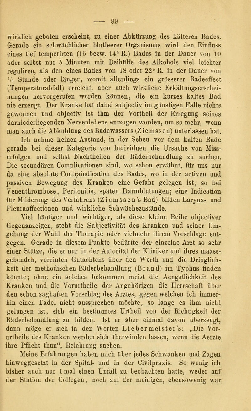 ■wirklich geboten erscheint, zu einer Abkürzung des kälteren Bades. Gerade ein schwächlicher blutleerer Organismus wird den Einfluss eines tief temperirten (16 bezw. 14^ R.) Bades in der Dauer von 10 oder selbst nur 5 Minuten mit Beihülfe des Alkohols viel leichter reguliren, als den eines Bades von 18 oder 22 R. in der Dauer von V4 Stunde oder länger, womit allerdings ein grösserer Badeeffect (Temperaturabfall) erreicht, aber auch wirkliche Erkältungserschei- nungen hervorgerufen werden können, die ein kurzes kaltes Bad nie erzeugt. Der Kranke hat dabei subjectiv im günstigen Falle nichts gewonnen und objectiv ist ihm der Vortheil der Erregung seines darniederliegenden Nervenlebens entzogen worden, um so mehr, wenn man auch die Abkühlung des Badewassers (Ziemssen) unterlassen hat. Ich nehme keinen Anstand, in der Scheu vor dem kalten Bade gerade bei dieser Kategorie von Individuen die Ursache von Miss- erfolgen und selbst Nachtheilen der Bäderbehandlung zu suchen. Die secundären Complicationen sind, wo schon erwähnt, für uns nur da eine absolute Contraindication des BadeSj wo in der activen und passiven Bewegung des Kranken eine Gefahr gelegen ist, so bei Venenthrombose, Peritonitis, späten Darmblutungen; eine Indication für Milderung des Verfahrens (Ziemssen's Bad) bilden Larynx- und Pleuraaffectionen und wirkliche Schwächezustände. Viel häufiger und wichtiger, als diese kleine Reihe objectiver Gegenanzeigen, steht die Subjectivität des Kranken und seiner Um- gebung der Wahl der Therapie oder vielmehr ihrem Vorschlage ent- gegen. Gerade in diesem Punkte bedürfte der einzelne Arzt so sehr einer Stütze, die er nur in der Autorität der Kliniker und ihres maass- gebendeti, vereinten Gutachtens über den Werth und die Dringlich- keit der methodischen Bäderbehandlung (Brand) im Typhus finden könnte; ohne ein solches bekommen meist die Aengstlichkeit des Kranken und die Vorurtheile der Angehörigen die Herrschaft über den schon zaghaften Vorschlag des Arztes, gegen welchen ich immer- hin einen Tadel nicht aussprechen möchte, so lange es ihm nicht gelungen ist, sich ein bestimmtes Urtheil von der Richtigkeit der Bäderbehandlung zu bilden. Ist er aber einmal davon überzeugt, dann möge er sich in den Worten Liebermeister's: „Die Vor- urtheile des Kranken werden sich überwinden lassen, wenn die Aerzte ihre Pflicht thun, Belehrung suchen. Meine Erfahrungen haben mich über jedes Schwanken und Zagen hinweggesetzt in der Spital- und in der Civilpraxis. So wenig ich bisher auch nur 1 mal einen Unfall zu beobachten hatte, weder auf der Station der Collegen, noch auf der meinigen, ebensowenig war