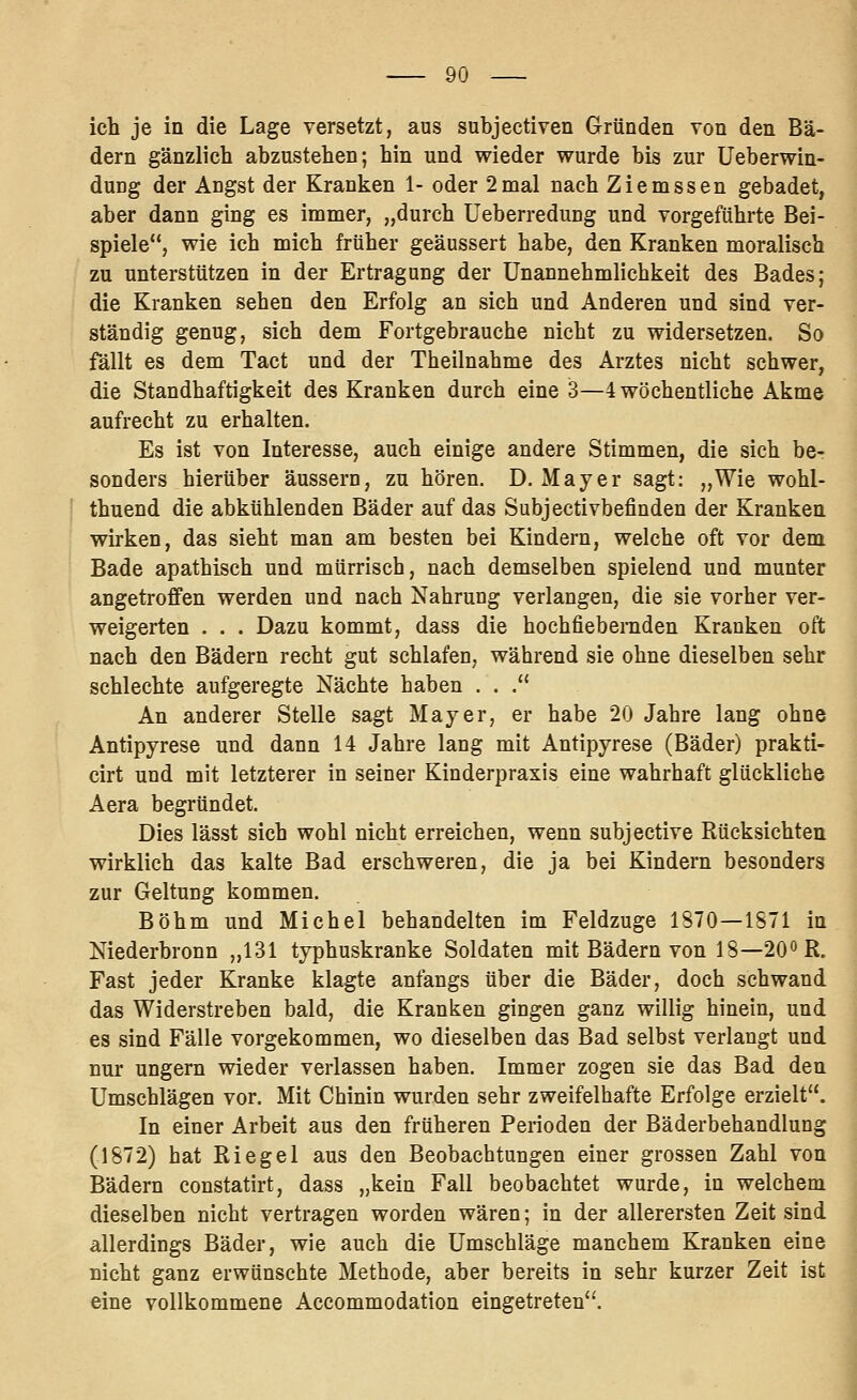 ich je in die Lage versetzt, aus subjectiven Gründen von den Bä- dern gänzlich abzustehen; hin und wieder wurde bis zur Ueberwin- dung der Angst der Kranken 1- oder 2mal nach Ziemssen gebadet, aber dann ging es immer, „durch Ueberredung und vorgeführte Bei- spiele, wie ich mich früher geäussert habe, den Kranken moralisch zu unterstützen in der Ertragung der Unannehmlichkeit des Bades; die Kranken sehen den Erfolg an sich und Anderen und sind ver- ständig genug, sich dem Fortgebrauche nicht zu widersetzen. So fällt es dem Tact und der Theilnahme des Arztes nicht schwer, die Standhaftigkeit des Kranken durch eine 3—4 wöchentliche Akme aufrecht zu erhalten. Es ist von Interesse, auch einige andere Stimmen, die sich be- sonders hierüber äussern, zu hören. D. Mayer sagt: „Wie wohl- ■■ thuend die abkühlenden Bäder auf das Subjectivbefinden der Kranken wirken, das sieht man am besten bei Kindern, welche oft vor dem Bade apathisch und mürrisch, nach demselben spielend und munter angetroffen werden und nach Nahrung verlangen, die sie vorher ver- weigerten . . . Dazu kommt, dass die hochfieberaden Kranken oft nach den Bädern recht gut schlafen, während sie ohne dieselben sehr schlechte aufgeregte Nächte haben . . . An anderer Stelle sagt Mayer, er habe 20 Jahre lang ohne Antipyrese und dann 14 Jahre lang mit Antipyrese (Bäder) prakti- cirt und mit letzterer in seiner Kinderpraxis eine wahrhaft glückliche Aera begründet. Dies lässt sich wohl nicht erreichen, wenn subjective Rücksichten wirklich das kalte Bad erschweren, die ja bei Kindern besonders zur Geltung kommen. Böhm und Michel behandelten im Feldzuge 1870—1871 in Niederbronn „131 typhuskranke Soldaten mit Bädern von 18—20° R. Fast jeder Kranke klagte anfangs über die Bäder, doch schwand das Widerstreben bald, die Kranken gingen ganz willig hinein, und es sind Fälle vorgekommen, wo dieselben das Bad selbst verlangt und nur ungern wieder verlassen haben. Immer zogen sie das Bad den Umschlägen vor. Mit Chinin wurden sehr zweifelhafte Erfolge erzielt. In einer Arbeit aus den früheren Perioden der Bäderbehandlung (1872) hat Riegel aus den Beobachtungen einer grossen Zahl von Bädern constatirt, dass „kein Fall beobachtet wurde, in welchem dieselben nicht vertragen worden wären; in der allerersten Zeit sind allerdings Bäder, wie auch die Umschläge manchem Kranken eine nicht ganz erwünschte Methode, aber bereits in sehr kurzer Zeit ist eine vollkommene Accommodation eingetreten.