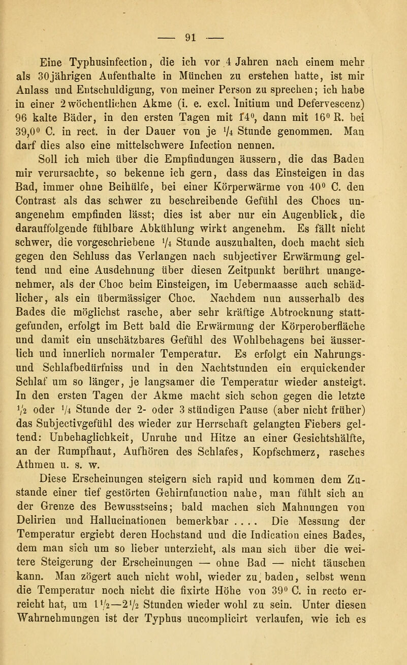 Eine Typhusinfection, die ich vor 4 Jahren nach einem mehr als 30jährigen Aufenthalte in München zu erstehen hatte, ist mir Anlass und Entschuldigung, von meiner Person zu sprechen; ich habe in einer 2 wöchentlichen Akme (i. e. excl. Initium und Defervescenz) 96 kalte Bäder, in den ersten Tagen mit f4o, dann mit 16^ R. bei 39,0° C. in rect. in der Dauer von je V* Stunde genommen. Man darf dies also eine mittelschwere Infection nennen. Soll ich mich über die Empfindungen äussern, die das Baden mir verursachte, so bekenne ich gern, dass das Einsteigen in das Bad, immer ohne Beihülfe, bei einer Körperwärme von 40 C, den Contrast als das schwer zu beschreibende Gefühl des Chocs un- angenehm empfinden lässt; dies ist aber nur ein Augenblick, die darauffolgende fühlbare Abkühlung wirkt angenehm. Es fällt nicht schwer, die vorgeschriebene V^ Stunde auszuhalten, doch macht sich gegen den Schluss das Verlangen nach subjectiver Erwärmung gel- tend und eine Ausdehnung über diesen Zeitpunkt berührt unange- nehmer, als der Choc beim Einsteigen, im Uebermaasse auch schäd- licher, als ein übermässiger Choc. Nachdem nun ausserhalb des Bades die möglichst rasche, aber sehr kräftige Abtrocknung statt- gefunden, erfolgt im Bett bald die Erwärmung der Körperoberfläche und damit ein unschätzbares Gefühl des Wohlbehagens bei äusser- lich und innerlich normaler Temperatur. Es erfolgt ein Nahrungs- und Schlafbedürfniss und in den Nachtstunden ein erquickender Schlaf um so länger, je langsamer die Temperatur wieder ansteigt. In den ersten Tagen der Akme macht sich schon gegen die letzte V2 oder V4 Stunde der 2- oder 3 stündigen Pause (aber nicht früher) das Subjectivgefühl des wieder zur Herrschaft gelangten Fiebers gel- tend; Unbehaglichkeit, Unruhe und Hitze an einer Gesichtshälfte, an der Rumpfhaut, Aufhören des Schlafes, Kopfschmerz, rasches Athmen u. s. w. Diese Erscheinungen steigern sich rapid und kommen dem Zu- stande einer tief gestörten Gehirafanction nahe, mau fühlt sich an der Grenze des Bewusstseins; bald machen sich Mahnungen von Delirien und Hallucinationen bemerkbar .... Die Messung der Temperatur ergiebt deren Hochstand und die Indication eines Bades, dem man sich um so lieber unterzieht, als man sich über die wei- tere Steigerung der Erscheinungen — ohne Bad — nicht täuschen kann. Man zögert auch nicht wohl, wieder zu, baden, selbst wenn die Temperatur noch nicht die fixirte Höhe von 390 C. in recto er- reicht hat, um IV2—2V2 Stunden wieder wohl zu sein. Unter diesen Wahrnehmungen ist der Typhus uncomplicirt verlaufen, wie ich es