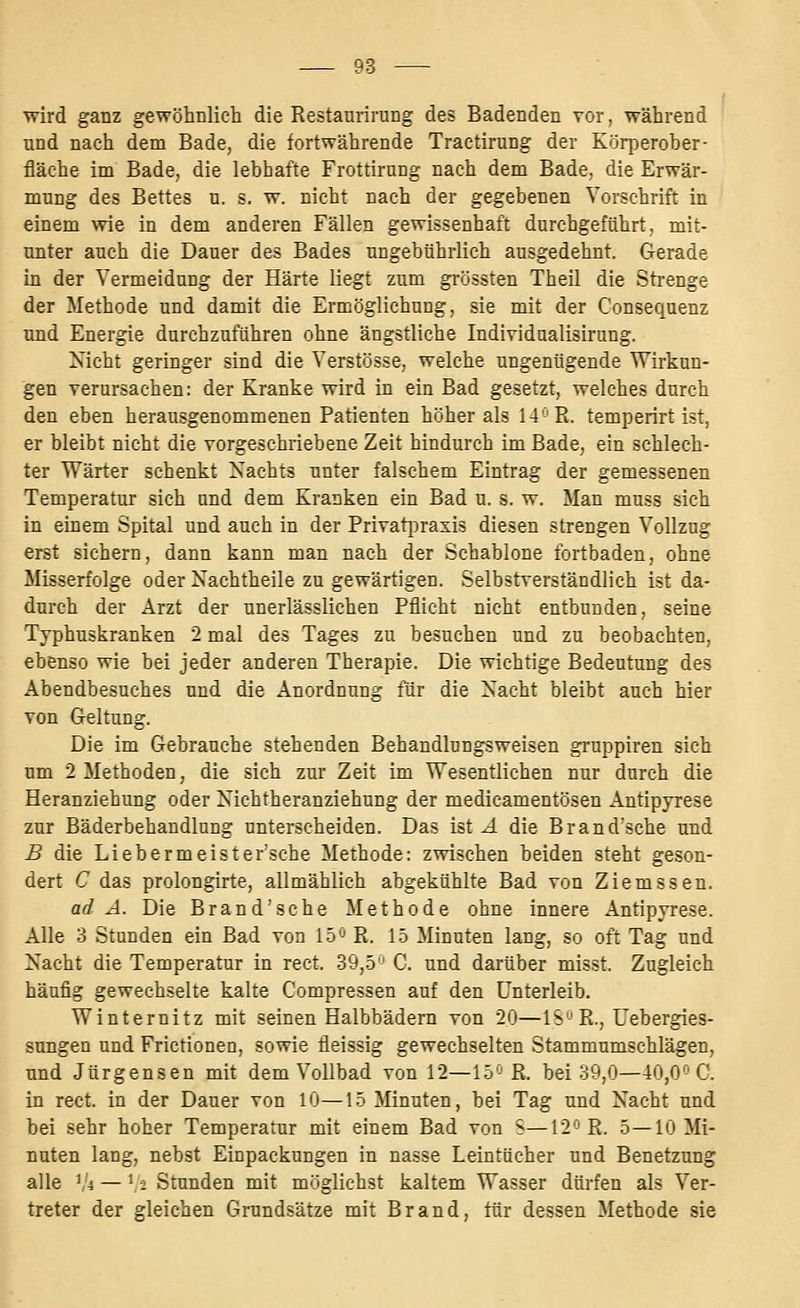 wird ganz gewöhnlich die Restaurirung des Badenden vör, während und nach dem Bade, die fortwährende Tractirung der Körperober- fläche im Bade, die lebhafte Frottirung nach dem Bade, die Erwär- mung des Bettes u, s. w. nicht nach der gegebenen Vorschrift in einem wie in dem anderen Fällen gewissenhaft durchgeführt, mit- unter auch die Dauer des Bades ungebührlich ausgedehnt. Gerade in der Vermeidung der Härte liegt zum grössten Theil die Strenge der Methode und damit die Ermöglichung, sie mit der Consequenz und Energie durchzuführen ohne ängstliche Individualisirung. Nicht geringer sind die Verstösse, welche ungenügende Wirkun- gen verursachen: der Kranke wird in ein Bad gesetzt, welches durch den eben herausgenommenen Patienten höher als 14-'Pi. temperirt ist, er bleibt nicht die vorgeschriebene Zeit hindurch im Bade, ein schlech- ter Wärter schenkt Xachts unter falschem Eintrag der gemessenen Temperatur sich und dem Kranken ein Bad u. s. w. Man muss sich in einem Spital und auch in der Privat[3raxi5 diesen strengen Vollzug erst sichern, dann kann man nach der Schablone fortbaden, ohne Misserfolge oder Xachtheile zu gewärtigen. Selbstverständlich ist da- durch der Arzt der unerlässlichen Pflicht nicht entbunden, seine Typhuskranken 2 mal des Tages zu besuchen und zu beobachten, ebenso wie bei jeder anderen Therapie. Die wichtige Bedeutung des Abendbesuches und die Anordnung für die Nacht bleibt auch hier von Geltung, Die im Gebrauche stehenden Behandlungsweisen gruppiren sich um 2 Methoden, die sich zur Zeit im Wesentlichen nur durch die Heranziehung oder Nichtheranziehung der medicamentösen Antipyrese zur Bäderbehandlung unterscheiden. Das ist A die Brand'sche und B die Liebermeister'sche Methode: zwischen beiden steht geson- dert C das prolongirte, allmählich abgekühlte Bad von Ziemssen. ad A. Die Brand'sche Methode ohne innere Antipyrese. Alle 3 Stunden ein Bad von 15'J R. 1.5 Minuten lang, so oft Tag und Nacht die Temperatur in rect. 39,-5-' C. und darüber misst. Zugleich häufig gewechselte kalte Compressen auf den Unterleib. Winternitz mit seinen Halbbädera von 20—IS''R., Uebergies- sungen und Frictionen, sowie fleissig gewechselten Stammumschlägen, und Jürgensen mit dem Vollbad von 12—15'-' R. bei 39,0—40,0'-'C. in rect. in der Dauer von 10—15 Minuten, bei Tag und Nacht und bei sehr hoher Temperatur mit einem Bad von S—12'-'R. 5—10 Mi- nuten lang, nebst Einpackungen in nasse Leintücher und Benetzung alle \\ — ^i Stunden mit möglichst kaltem Wasser dürfen als Ver- treter der gleichen Grundsätze mit Brand, tür dessen Methode sie