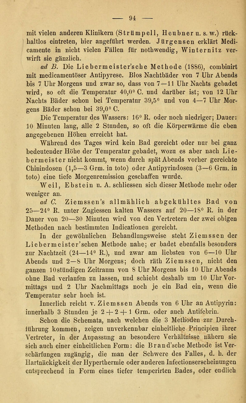mit vielen anderen Klinikern (Strümpell, Heubner u. s. w.) rück- haltlos eintreten, hier angeführt werden. Jürgensen erklärt Medi- camente in nicht vielen Fällen für nothwendig, Winternitz ver- wirft sie gänzlich. ad B. Die Liebermeister'sche Methode (1886), combinirt mit medicamentöser Antipyrese. Bios Nachtbäder von 7 Uhr Abends bis 7 Uhr Morgens und zwar so, dass von 7—11 Uhr Nachts gebadet wird, so oft die Temperatur 40,0» C. und darüber ist; von 12 Uhr Nachts Bäder schon bei Temperatur 39,5^ und von 4—7 Uhr Mor- gens Bäder schon bei 39,0« C. Die Temperatur des Wassers: 16^ R. oder noch niedriger; Dauer; 10 Minuten lang, alle 2 Stunden, so oft die Körperwärme die eben angegebenen Höhen erreicht hat. Während des Tages wird kein Bad gereicht oder nur bei ganz bedeutender Höhe der Temperatur gebadet, wozu es aber nach Lie- bermeister nicht kommt, wenn durch spät Abends vorher gereichte Chinindosen (1,5—3 Grm. in toto) oder Antipyrindosen (3—6 Grm. in toto) eine tiefe Morgenremission geschaffen wurde. Weil, Ebstein u. A. schliessen sich dieser Methode mehr oder weniger an. ad C. Ziemssen's allmählich abgekühltes Bad von 25—240 R, ijüter Zugiessen kalten Wassers auf 20—18» R. in der Dauer von 20—30 Minuten wird von den Vertretern der zwei obigen Methoden nach bestimmten Indicationen gereicht. In der gewöhnlichen Behandlungsweise steht Ziemssen der Liebermeister'schen Methode nahe; er badet ebenfalls besonders zur Nachtzeit (24—14« R.), und zwar am liebsten von 6—10 Uhr Abends und 2—8 Uhr Morgens; doch räth Ziemssen, nicht den ganzen 10 stündigen Zeitraum von 8 Uhr Morgens bis 10 Uhr Abends ohne Bad verlaufen zu lassen, und schiebt deshalb um 10 Uhr Vor- mittags und 2 Uhr Nachmittags noch je ein Bad ein, wenn die Temperatur sehr hoch ist. Innerlich reicht v. Ziemssen Abends von 6 Uhr an Antipyrin: innerhalb 3 Stunden je 2 -f- 2 -f- 1 Grm. oder auch Antifebrin. Schon die Schemata, nach welchen die 3 Methoden zur Durch- führung kommen, zeigen unverkennbar einheitliche Principien ihrer Vertreter, in der Anpassung an besondere Verhältnisse nähern sie sich auch einer einheitlichen Form: die Brand'sche Methode ist Ver- schärfungen zugängig, die man der Schwere des Falles, d. h. der Hartnäckigkeit der Hyperthermie oder anderen Infectionserscheinungen entsprechend in Form eines tiefer temperirten Bades, oder endlich