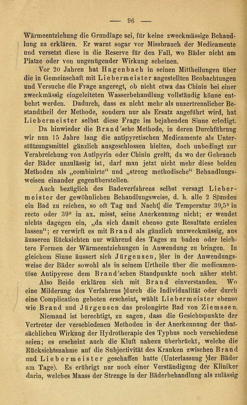 Wärmeentziehung die Grundlage sei, für keine zweckmässige Behand- lung zu erklären. Er warnt sogar vor Missbrauch der Medicamente und versetzt diese in die Keserve für den Fall, wo Bäder nicht am Platze oder von ungenügender Wirkung scheinen. Vor 20 Jahren hat Hagenbach in seinen Mittheilungen über die in Gemeinschaft mit Liebermeister angestellten Beobachtungen und Versuche die Frage angeregt, ob nicht etwa das Chinin bei einer zweckmässig eingeleiteten Wasserbehandlung vollständig könne ent- behrt werden. Dadurch, dass es nicht mehr als unzertrennlicher Be- standtheil der Methode, sondern nur als Ersatz angeführt wird, hat Liebe rmeister selbst diese Frage im bejahenden Sinne erledigt. Da hinwieder die Brand'sehe Methode, in deren Durchführung wir nun 15 Jahre lang die antipyretischen Medicamente als Unter- stützungsmittel gänzlich ausgeschlossen hielten, doch unbedingt zur Verabreichung von Antipyrin oder Chinin greift, da wo der Gebrauch der Bäder unzulässig ist, darf man jetzt nicht mehr diese beiden Methoden als „combinirte'' und „streng methodische Behandlungs- weisen einander gegenüberstellen. Auch bezüglich des Badeverfahrens selbst versagt Lieber- meister der gewöhnlichen Behandlungsweise, d. h. alle 2 Stunden ein Bad zu reichen, so oft Tag und Nacht] die Temperatur 39,5o in recto oder 39^ in ax. misst, seine Anerkennung nicht; er wendet nichts dagegen ein, „da sich damit ebenso gute Resultate erzielen lassen; er verwirft es mit Brand als gänzlich unzweckmässig, aus äusseren Rücksichten nur während des Tages zu baden oder leich- tere Formen der Wärmeentziehungen in Anwendung zu bringen. In gleichem Sinne äussert sich Jürgensen, jder in der Anwendungs- weise der Bäder sowohl als in seinem ürtheile über die medicamen- töse Antipyrese dem Brand'sehen Standpunkte noch näher steht. Also Beide erklären sich mit Brand einverstanden. Wo eine Milderung des Verfahrens ^durch die Individualität oder durch eine Complication geboten erscheint, wählt Liebe rmeister ebenso wie Brand und Jürgensen das prolongirte Bad von Ziemssen. Niemand ist berechtigt, zu sagen, dass die Gesichtspunkte der Vertreter der verschiedenen Methoden in der Anerkennung der that- sächlichen Wirkung der Hydrotherapie des Typhus noch verschiedene seien; es erscheint auch die Kluft nahezu überbrückt, welche die Rücksichtsnahme auf die Subjectivität des Kranken zwischen Brand und Liebermeister geschaffen hatte (Unterlassung Jder Bäder am Tage). Es erübrigt nur noch einer Verständigung der Kliniker darin, welches Maass der Strenge in der Bäderbehandlung als zulässig