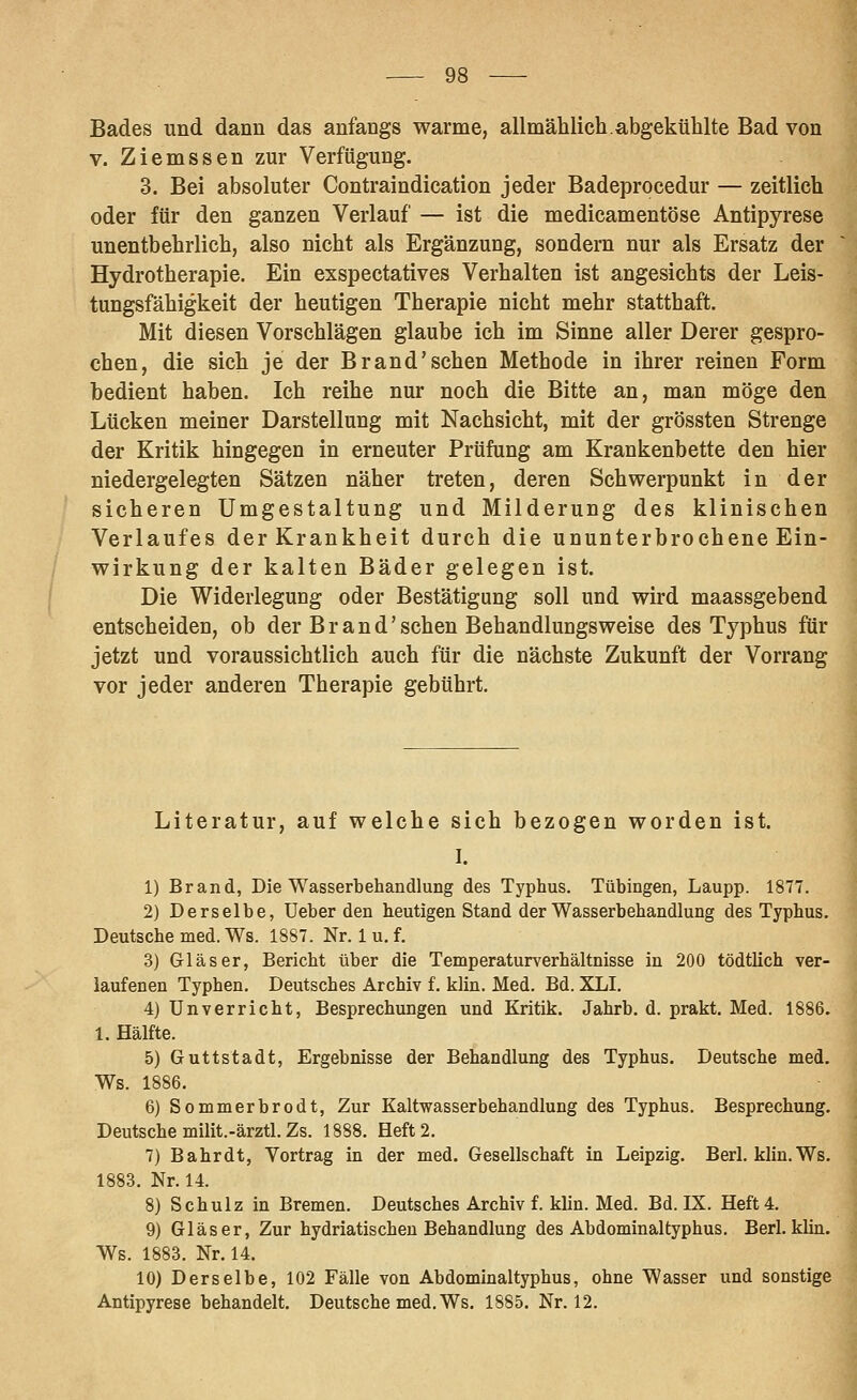 Bades und dann das anfangs warme, allmählich.abgekühlte Bad von V. Ziemssen zur Verfügung. 3. Bei absoluter Contraindication jeder Badeprocedur — zeitlieh oder für den ganzen Verlauf — ist die medicamentöse Antipyrese unentbehrlich, also nicht als Ergänzung, sondern nur als Ersatz der Hydrotherapie. Ein exspectatives Verhalten ist angesichts der Leis- tungsfähigkeit der heutigen Therapie nicht mehr statthaft. Mit diesen Vorschlägen glaube ich im Sinne aller Derer gespro- chen, die sich je der Brand'sehen Methode in ihrer reinen Form bedient haben. Ich reihe nur noch die Bitte an, man möge den Lücken meiner Darstellung mit Nachsicht, mit der grössten Strenge der Kritik hingegen in erneuter Prüfung am Krankenbette den hier niedergelegten Sätzen näher treten, deren Schwerpunkt in der sicheren Umgestaltung und Milderung des klinischen Verlaufes der Krankheit durch die ununterbrochene Ein- wirkung der kalten Bäder gelegen ist. Die Widerlegung oder Bestätigung soll und wird maassgebend entscheiden, ob der Brand'sehen Behandlungsweise des Typhus für jetzt und voraussichtlich auch für die nächste Zukunft der Vorrang vor jeder anderen Therapie gebührt. Literatur, auf welche sich bezogen worden ist. I. 1) Brand, Die Wasserbehandlung des Typhus. Tübingen, Laupp. 1877. 2) Derselbe, üeber den heutigen Stand der Wasserbehandlung des Typhus. Deutsche med. Ws. 1887. Nr. 1 u. f. 3) Gläser, Bericht über die Temperatur^^erhältnisse in 200 tödtlich ver- laufenen Typhen. Deutsches Archiv f. klin. Med. Bd. XLI. 4) Unverricht, Besprechungen und Kritik. Jahrb. d. prakt. Med. 1886. 1. Hälfte. 5) Guttstadt, Ergebnisse der Behandlung des Typhus. Deutsche med. Ws. 1886. 6) Sommerbrodt, Zur Kaltwasserbehandlung des Typhus. Besprechung, Deutsche milit.-ärztl. Zs. 1888. Heft 2. 7) Bahr dt, Vortrag in der med. Gesellschaft in Leipzig. Berl, klin. Ws. 1883. Nr. 14. 8) Schulz in Bremen. Deutsches Archiv f. klin. Med. Bd. IX. Heft 4. 9) Gläser, Zur hydriatischeu Behandlung des Abdominaltyphus. Berl. klin. Ws. 1883. Nr. 14. 10) Derselbe, 102 Fälle von Abdominaltyphus, ohne Wasser und sonstige Antipyrese behandelt. Deutsche med. Ws. 1885. Nr. 12.