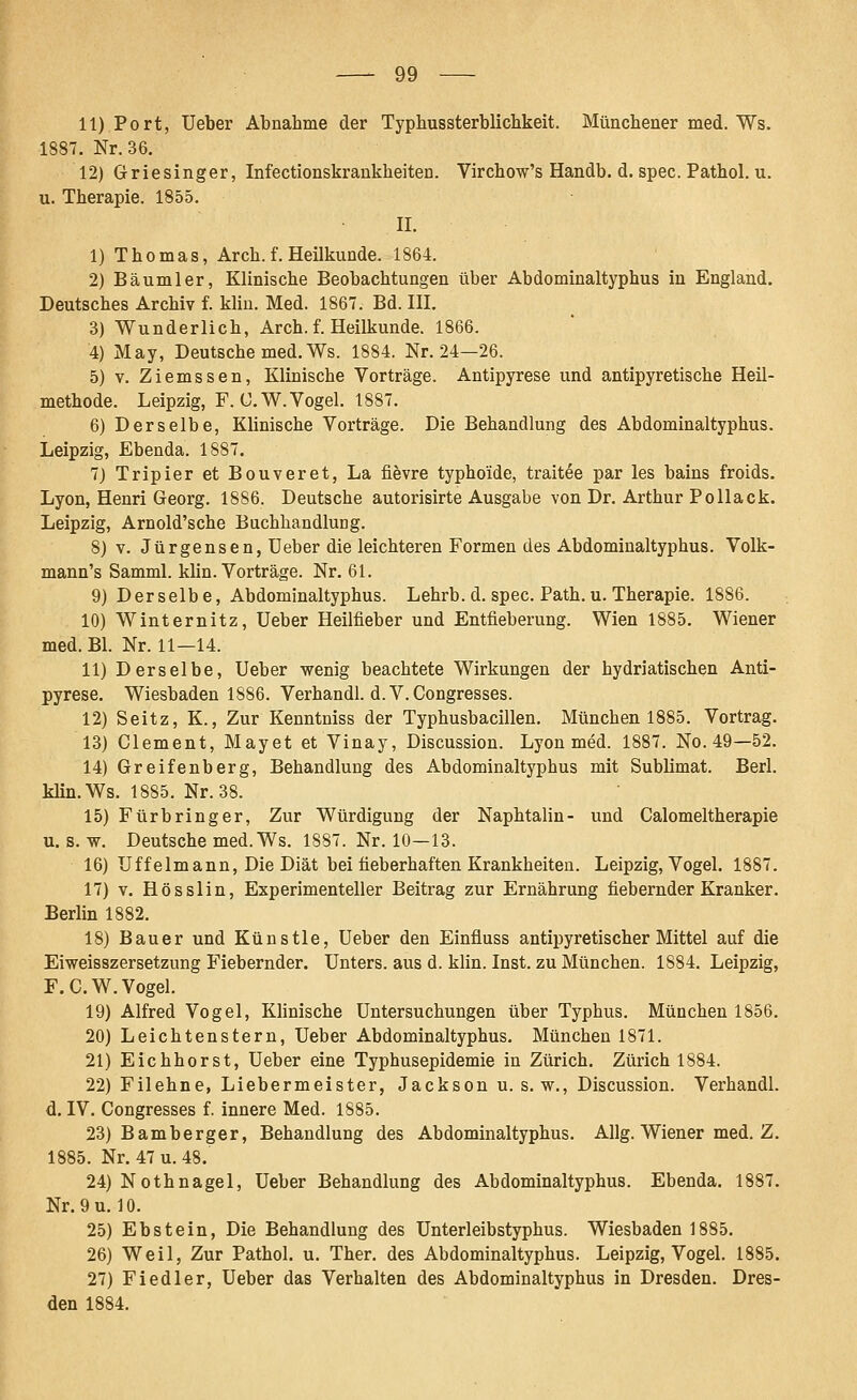 11) Port, Ueber Abnahme der Typhussterblicbkeit. Münchener med. Ws. 1887. Nr. 36. 12) Griesinger, Infectionskrankheiten. Virchow's Handb. d. spec. Pathol. u. u. Therapie. 1855. IL 1) Thomas, Arch. f. Heilkunde. 1864. 2) Bäumler, Klinische Beobachtungen über Abdominaltyphus in England. Deutsches Archiv f. kliu. Med. 1867. Bd. III. 3) Wunderlich, Arch. f. Heilkunde. 1866. 4) May, Deutsche med. Ws. 1884. Nr. 24—26. 5) V. Ziemssen, Klinische Vorträge. Antipyrese und antipyretische Heil- methode. Leipzig, F. ü.W.Vogel. 1887. 6) Derselbe, Klinische Vorträge. Die Behandlung des Abdominaltyphus. Leipzig, Ebenda. 1887. 7) Tripier et Bouveret, La fievre typhoide, traitee par les bains froids. Lyon, Henri Georg. 1886. Deutsche autorisirte Ausgabe von Dr. Arthur Pollack. Leipzig, Arnold'sche Buchhandlung. 8) V. Jürgensen, Ueber die leichteren Formen des Abdominaltyphus. Volk- mann's Samml. klin. Vorträge. Nr. 61. 9) Derselbe, Abdominaltyphus. Lehrb. d. spec. Path. u. Therapie. 1886. 10) Winternitz, Ueber Heilfieber und Entfieberung. Wien 1885. Wiener med. Bl. Nr. 11—14. 11) Derselbe, Ueber v^enig beachtete Wirkungen der hydriatischen Anti- pyrese. Wiesbaden 1886. Verhandl. d. V. Congresses. 12) Seitz, K., Zur Kenntniss der Typhusbacillen. München 1885. Vortrag. 13) Clement, Mayet et Vinay, Discussion. Lyon med. 1887. No. 49—52. 14) Greifenberg, Behandlung des Abdominaltyphus mit Sublimat. Berl. klin.Ws. 1885. Nr. 38. 15) Fürbringer, Zur Würdigung der Naphtalin- und Calomeltherapie u. s. VT. Deutsche med.Ws. 1887. Nr. 10—13. 16) Uffelmann, Die Diät bei fieberhaften Krankheiten. Leipzig, Vogel. 1887. 17) V. Hösslin, Experimenteller Beitrag zur Ernährung fiebernder Kranker. Berlin 1882. 18) Bauer und Künstle, Ueber den Einfluss antipyretischer Mittel auf die Eiweisszersetzung Fiebernder. Unters, aus d. klin. Inst, zu München. 1884. Leipzig, F. C.W. Vogel. 19) Alfred Vogel, Klinische Untersuchungen über Typhus. München 1856. 20) Leichtenstern, Ueber Abdominaltyphus, München 1871. 21) Eichhorst, Ueber eine Typhusepidemie in Zürich. Zürich 1884. 22) Filehne, Liebermeister, Jackson u. s.w., Discussion. Verhandl. d, IV. Congresses f. innere Med. 1885. 23) Bamberger, Behandlung des Abdominaltyphus. Allg. Wiener med. Z. 1885. Nr. 47 u. 48. 24) Nothnagel, Ueber Behandlung des Abdominaltyphus. Ebenda. 1887. Nr. 9 u. 10. 25) Ebstein, Die Behandlung des Unterleibstyphus. Wiesbaden 1885. 26) Weil, Zur Pathol. u. Ther. des Abdominaltyphus. Leipzig, Vogel. 1885. 27) Fiedler, Ueber das Verhalten des Abdominaltyphus in Dresden. Dres- den 1884.