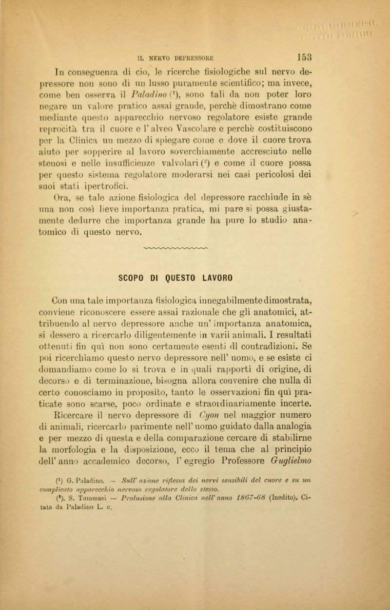 In conseguenza «li ciò, le ricerche fisiologiche sul nervo de- pressore non Bono di un lusso puramente scientifico; ma invece, come ben osserva il Paladino ('), sono tali da non poter loro negare un valore pratico assai grande, perchè dimostrano come mediante questo apparecchio nervoso regolatore esiste grande reprocita tra il cuore e l'alveo Vascolare e perchè costituiscono per la Clinica un mezzo di spiegare come e dove il cuore trova aiuto per sopperire a] lavoro soverchiamente accresciuto nelle stenosi e nelle insufficienze valvolari (*) e come il cuore possa per questo sistema regolatore moderarsi nei casi pericolosi dei suoi stati ipertrofici. Ora, se tale azione fisiologica del depressore racchiude in sé una non cosi lieve importanza pratica, mi pare si possa giusta- mente dedurre che importanza grande ha pure lo studio ana- tomico di questo nervo. SCOPO DI QUESTO LAVORO Con una tale importanza fisiologica innegabilmente dimostrata, conviene riconoscere essere assai razionale che gli anatomici, at- tribuendo al nervo depressore anche un' importanza anatomica, si dessero a ricercarlo diligentemente in varii animali. I resultati ottenuti fin qui non sono certamente esenti di contradizioni. Se poi ricerchiamo questo nervo depressore nell1 uomo, e se esiste ci domandiamo come lo si trova e in quali rapporti di origine, di decorso e di terminazione, bisogna allora convenire che nulla di certo conosciamo in proposito, tanto le osservazioni fin qui pra- ticate sono scarse, poco ordinate e straordinariamente incerte. Ricercare il nervo depressore di Cyon nel maggior numero di animali, ricercarlo parimente nell1 uomo guidato dalla analogia e per mezzo di questa e della comparazione cercare di stabilirne la morfologia e la disposizione, ecco il tema che al principio dell' anno accademico decorso, I' egregio Professore Guglielmo (') G. Paladino. — SulV azione riflessa dei nervi sensibili del cuore e su un complicati) apparecchio nervoso regolatore dello stesso. (*). S. Tammasi — Prolusione alla Clinica nell'anno 1867-68 (Inedito). Ci- tata da Paladino L. e.