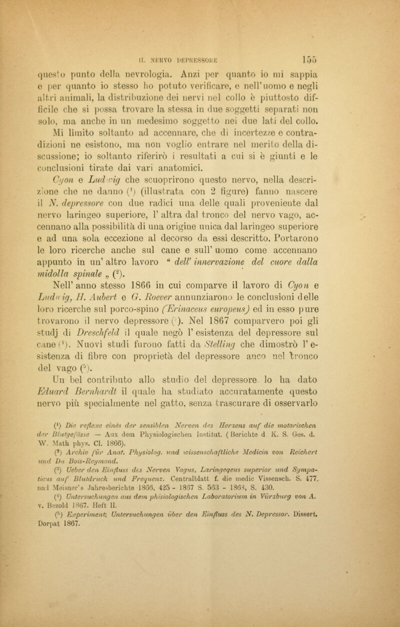 questo punto della oevrologia. Anzi per quanto io mi sappili e per «pianto io stesso ho potuto verificare, e Dell'uomo e negli altri animali, la distribuzione dei nervi nel collo è piuttosto dif- ficile che si possa trovare la stessa in due soggetti separati non sol»., ma anche in un medesimo soggetto nei due laii del collo. Mi limito soltanto ad accennare, che «li incertezze e contra- dizioni ne esistono, ma non voglio entrare nel merito della di- scussione; io soli auto riferirò i resultati a cui si è giunti e le Conclusioni tirate dai vari anatomici. ( ' /mi e Liei oig che scuoprirono questo nervo, nella descri- zione che in1 danno (') (illustrata con 2 figure) fanno nascere il A', depressore con due radici una delle quali proveniente dal nervo laringeo superiore, l1 altra dal tronco del nervo vago, ae- rei mano alla possibilità di una origine unica dal laringeo superiore o ad una sola eccezione al decorso da essi descritto. Portarono le loro ricerche anche sul cane e sull1 uomo come accennano appunto in un1 altro lavoro u dell' innervazione del cuore dalla midolla spinale „ (-). Neil' anno stesso 1866 in cui comparve il lavoro di Cyon e Ludn ig} 11. Aubert e G. Roever annunziarono le conclusioni delle loro ricerche sul porco-spino fErinaceus europeusj ed in esso pure trovarono il nervo depressore (:). Nel 1867 comparvero poi gli studj di Dreschfeld il quale negò l'esistenza del depressore sul cane»1). Nuovi studi furono fatti da Stelling che dimostrò re- sistenza di fibre con proprietà del depressore anco nel tronco del vago (5). Un bel contributo allo studio del depressore lo ha dato Eduard Bernhardt il quale ha studiato accuratamente questo nervo più specialmente nel gatto, senza trascurare di osservarlo (') Die refle.ee einès der sensiblen Nerven des Herzens aaf die motorischen ih,- Blutgefàsse — Aux dem Physiologischen Institut. ( Berichte d K. S. Ges. d. W. Math phys. CI. 1866). (*) Archio fiìr Anat. Physhlog. und wissenschaftliche Medicin von Reichert i>> Bois-Reymond. (3) Ueber den Einfluss des Nerven Vagus, Laringeqeus superior und Sympa- auf lilutdruck und Frequenz. Centralblatt f. die medie Vissensch. S. 477. uni Meisner'e Jahresberichte 1866, 425- 1867 S. 563 - 1863, S. 430. (') Untersttchungen aus dem phisiologischen Laboratorium in Vv.rzburg von A. v. Bezold 1867. Heft li. i Earperiment, Untersuchungen iiber den Einfluss des N. Depresso»'. Dissert. Dorpat 1867.