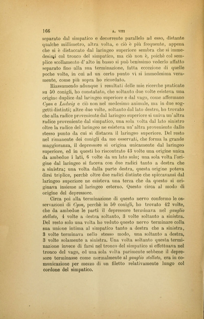 separato dal simpatico e decorrente parallelo ad esso, distante qualche millimetro, altra volta, e ciò è più frequente, appena che si è distaccato «lai laringeo superiore sembra che si imme- desinji col tronco del simpatico, ma <aò non è, poiché col sem- plice scollamento d1 alto in basso si può benissimo vederlo all'atto separato fino alla sua terminazione, Eatta eccezione 'li quelle poche volte, in cui ad un certo punto vi si immedesima vera- mente, come più sopra ho ricordato. Riassumendo adunque i resultati delle mie ricerche praticate su 50 conigli, ho constatato, che soltanto due volte esisteva una origine duplice dal laringeo superiore e dal vago, come affermano Cyon e Ludwig e ciò non nel medesimo animale, ma in due sog- getti distinti; altre due volte, soltanto dal lato destro, ho trovato che alla radice proveniente dal laringeo superiore si univa un'altra radice proveniente dal simpatico, una sola volta dal lato sinistro oltre la radice del laringeo ne esisteva un1 altra proveniente dallo stesso punto da cui si distacea il laringeo superiore. Del resto nel rimanente dei conigli da me osservati, che forma la grande maggioranza, il depressore si origina unicamente dal laringeo superiore, ed in questi ho riscontrato 43 volte una origine unica da ambedue i lati, C volte da un lato solo; una sola volta l'ori- gine dal laringeo si faceva con due radici tanto a destra che a sinistra; una volta dalla parte destra, questa origine poteva dirsi triplice, perchè oltre due radici distinte che spiccavansi dal laringeo superiore ne esisteva una terza che da questo si ori- ginava insieme al laringeo esterno. Questo circa al modo di origine del depressore. Circa poi alla terminazione di questo nervo confermo le os- servazioni di Cijon, perchè in 50 conigli, ho trovato 42 volte, che da ambedue le parti il depressore terminava nel ganglio stellato, 4 volte a destra soltanto, 3 volte soltanto a sinistra. Del resto solo una volta ho veduto questo nervo terminare colla sua unione intima al simpatico tanto a destra che a sinistra, 3 volte terminava nello stesso modo, una soltanto a destra, 3 volte solamente a sinistra. Una volta soltanto questa termi- nazione invece di farsi nel tronco del simpatico si effettuava nel tronco del vago, ed una sola volta parimente sebbene il depre- sore terminasse come normalmente al ganglio stellato, era in co- municazione per mezzo di un filetto relativamente lungo col cordone del simpatico.