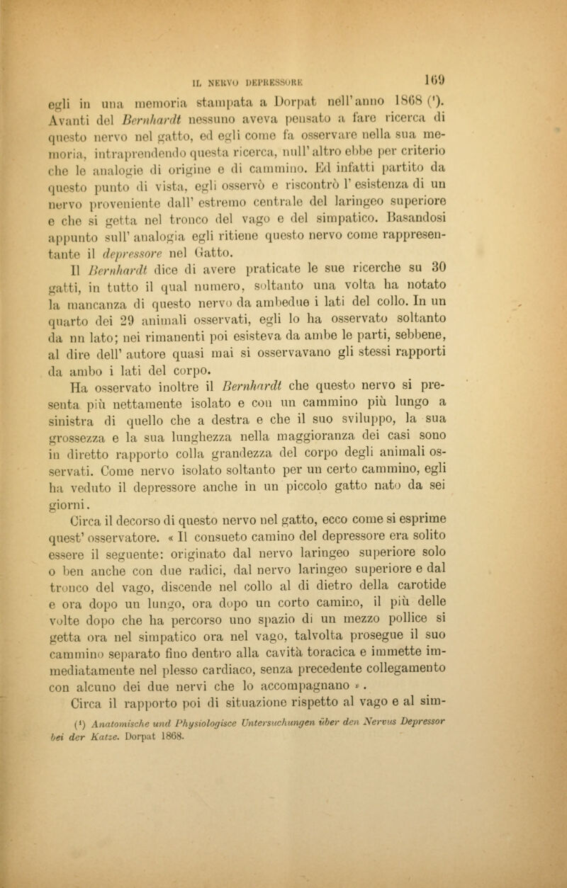 egli in una memoria stampata a Dorpat Dell'anno 1868 ('). avanti del Bernhardt nessuno aveva peusato a fare ricerca «li questo nervo nel gatto, ed egli coinè fa osservare nella sua me- moria, intraprendendo questa ricerca, nuli1 altro ebbe per criterio che le analogie «li origine o di cammino. Ed infatti partito da questo punto di vista, egli osservò o riscontrò V esistenza di un nervo proveniente dall'estremo centralo del laringeo superiore e òhe si getta nel tronco del vago e del simpatico. Basandosi appunto suir analogia egli ritiene questo nervo come rappresen- tante il depressore nel (Jatto. 11 Bernhardt dice di avere praticate le sue ricerche su 30 gatti, in tutto il qual numero, soltanto una volta ha notato la mancanza di questo nervo da ambedue i lati del collo. In un quarto dei 29 animali osservati, egli lo ha osservato soltanto da nn lato; nei rimanenti poi esisteva da ambe le parti, sebbene, al dire dell1 autore quasi mai si osservavano gli stessi rapporti da ambo i lati del corpo. Ha osservato inoltre il Bernhardt che questo nervo si pre- senta più nettamente isolato e con un cammino più lungo a sinistra di quello che a destra e che il suo sviluppo, la sua 38ezza e la sua lunghezza nella maggioranza dei casi sono in diretto rapporto colla grandezza del corpo degli animali os- servati. Come nervo isolato soltanto per un certo cammino, egli ha veduto il depressore anche in un piccolo gatto nato da sei giorni. Circa il decorso di questo nervo nel gatto, ecco come si esprime quest' osservatore. « Il consueto camino del depressore era solito essere il seguente: originato dal nervo laringeo superiore solo o ben anche con due radici, dal nervo laringeo superiore e dal tronco del vago, discende nel collo al di dietro della carotide e ora dopo un lungo, ora dopo un corto camino, il più delle volte dopo che ha percorso uno spazio di un mezzo pollice si getta ora nel simpatico ora nel vago, talvolta prosegue il suo cammino separato fino dentro alla cavita toracica e immette im- mediatamente nel plesso cardiaco, senza precedente collegamento con alcuno dei due nervi che lo accompagnano » . Circa il rapporto poi di situazione rispetto al vago e al sim- (J) Anatomische und Physiologiscc Untersuchungen vber den Xervus Depressor bei der Katze. Dorpat 1868.