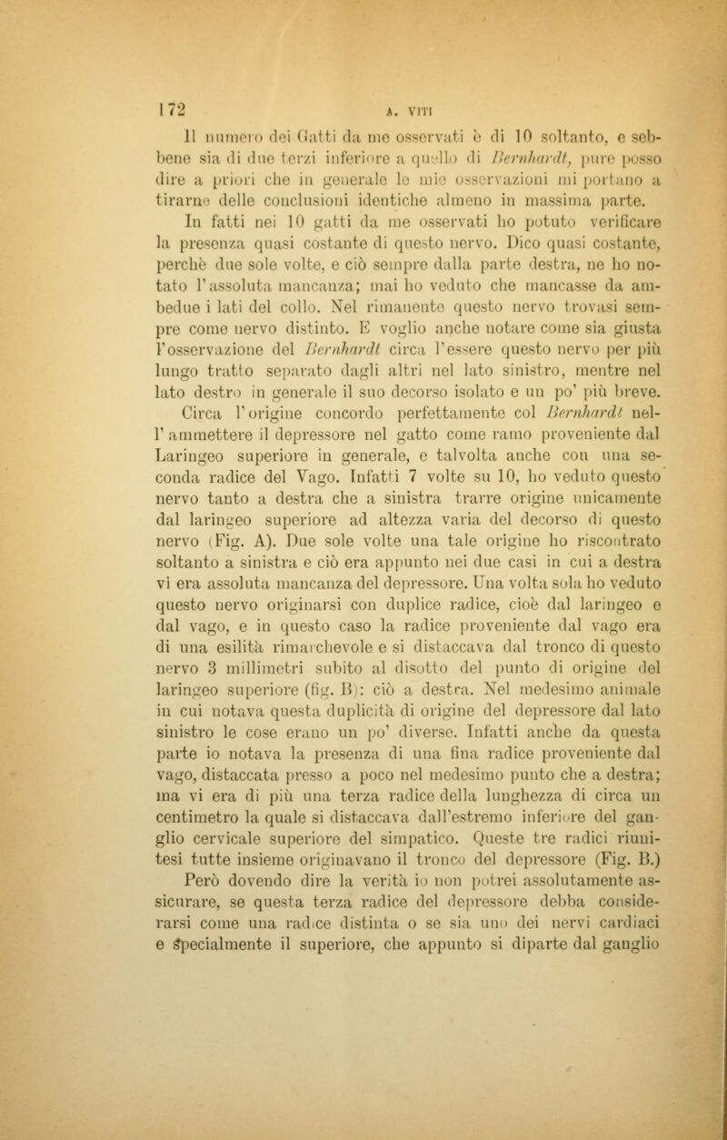 11 numero dei Gatti da me osservati e di IO soltanto, e seb- bene Bla 'li «lue terzi inferiore a quello 'li Bernhardt, pure \ dire a priori che in geuerale le mie osservazioni mi portano a tirani delle conclusioni identiche almeno in massima parte. In fatti nei 1<» gatti da me osservati la» potuto verificare la presenza quasi costante di questo nervo. Dico quasi costante, perchè due sole volte, e ciò sempre dalla parte destra, ne ho no- tato l'assoluta mancanza; mai ho veduto che mancasse da am- bedue i lati del collo. Nel rimauente questo nervo trovasi sem- pre come nervo distinto. E voglio anche notare come sia gii V osservazione del Bernhardt circa l'essere questo nervo per più lungo tratto separato dagli altri nel lato sinistro, mentre nel lato destro in generale il suo decorso isolato e un po' più breve. Circa T origine concordo perfettamente col Bernhardt nel- T ammettere il depressore nel gatto come rana» proveniente dal Laringeo superiore in generale, e talvolta anche con una se- conda radice del Vago. Infatti 7 volte su 10, ho veduto questo nervo tanto a destra che a sinistra trarre origine unicamente dal laringeo superiore ad altezza varia del decorso di questo nervo i Fig. A). Due sole volte una tale origine ho riscontrato soltanto a sinistra e ciò era appunto nei due casi in cui a destra vi era assoluta mancanza del depressore. Una volta sola ho veduto questo nervo originarsi con duplice radice, cioè dal laringeo e dal vago, e in questo caso la radice proveniente dal vago era di una esilità rimarchevole e si distaccava dal tronco di questo nervo 3 millimetri subito al disotto del punto di origine del laringeo superiore (fig. 1> : ciò a destra. Nel medesimo animale in cui notava questa duplici!ìi di origine del depressore dal lato sinistro le cose erano un pò1 diverse. Infatti anche da questa parte io notava la presenza di una fina radice proveniente dal vago, distaccata presso a poco nel medesimo punto che a destra; ina vi era di più una terza radice della lunghezza di circa un centimetro la quale si distaccava dall'estremo inferiore del gan- glio cervicale superiore del simpatico. Queste tre radici riuni- tesi tutte insieme originavano il tronco del depressore (Fig. B.) Però dovendo dire la verità io non potrei assolutamente as- sicurare, se questa terza radice del deprcssore debba conside- rarsi come una rad.ee distinta o se sia uhm dei nervi cardiaci e Specialmente il superiore, che appunto si diparte dal gangli'»