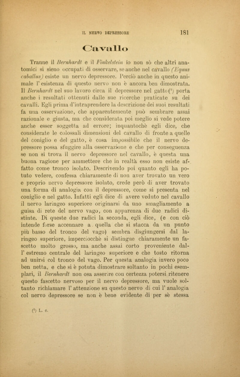 Cavalli > Tranne il Bernhardt e il Finkelstein io non so che altri ana- tomici si sieno occupati di osservare, se anche nel cavallo (Equus caballusj esiste un oervo depressore. Perciò anche in questo ani- male l'esistenza «li questo nervo non è ancora ben dimostrata. 11 Bernhardt nel suo lavoro circa il depressore nel gatto^) porta aiuho i resultati ottenuti dallo sue ricerche praticate su dei cavalli. Egli prima d'intraprendere la descrizione dei suoi resultati fa una osservazione, che apparentemente può sembrare assai razionale e giusta, ma che considerata poi meglio si vede potere anche esser soggetta ad errore; inquantochè egli dice, che considerate le colossali dimensioni del cavallo di fronte a quelle del coniglio e del gatto, è cosa impossibile che il nervo de- pressore possa sfuggire alla osservazione e che per conseguenza se non si trova il nervo depressore nel cavallo, è questa una buona ragione per ammettere che in realta esso non esiste af- fatto come tronco isolato. Descrivendo poi quanto egli ha po- tuto vedere, confessa chiaramente di non aver trovato un vero e proprio nervo depressore isolato, crede però di aver trovato una forma di analogia con il depressore, come si presenta nel coniglio e nel gatto. Infatti egli dice di avere veduto nel cavallo il nervo laringeo superiore originarsi da uno smagliamento a guisa di rete del nervo vago, con apparenza di due radici di- stinte. Di queste due radici la seconda, egli dice, (e con ciò intende furse accennare a quella che si stacca da un punto più basso del tronco del vago) sembra disgiungersi dal la- ringeo superiore, imperciocché si distingue chiaramente un fa- scetto molto grosso, ma anche assai corto proveniente dal- l' estremo centrale del laringeo superiore e che tosto ritorna ad unirsi col tronco del vago. Per questa analogia invero poco ben netta, e che si è potuta dimostrare soltanto in pochi esem- plari, il Bernhardt non osa asserire cou certezza potersi ritenere questo fascetto nervoso per il nervo depressore, ma vuole sol- tanto richiamare V attenzione su questo nervo eli cui l1 analogia col nervo depressore se non è bene evidente di per se stessa