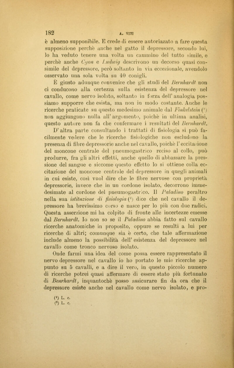 è almeno supponibile. TC crede di essere autoriazato a faro questa supposizione perchè anche nel gatto il depressore, secondo lui, lo ha veduto tenere una volta un cammino del lutto simile, e perchè anche Ct/on e Ludwig descrivono un decorso quasi con- simile del depressore, però soltanto in via eccezionale, avendolo osservato una sola volta su 40 conigli. E giusto adunque convenire che gli studi del Bernhard*- non ci conducono alla certezza sulla esistenza del deprcssore uel cavallo, come nervo isolato, soltanto in forza dell'analogia pos- siamo supporre che esista, ma non in modo costante. Anche le ricerche praticate su questo medesimo animale dal Winkelstein (') non aggiungono nulla all'argomento, poiché in ultima analisi, questo autore non fa che confermare i resultati del Bernhardt. D'altra parte consultando i trattati di fisiologia si può fa- cilmente veliere che le ricerche fisiologiche non escludono la presenza di fibre depressone anche nel cavallo, poiché l'eccitazione del moncone centrale del pneumogastrico reciso al collo, può produrre, fra gli altri effetti, anche quello di abbassare la pres- sione del sangue e siccome questo effetto lo si ottiene colla ec- citazione del moncone centrale del depressore in quegli animali in cui esiste, così vuol dire che le fibre nervose con proprietà depressone, invece che in un cordone isolato, decorrono imme- desimate al cordone del pneumogastrico. 11 Paladino peraltro nella sua istituzione di fisiologia^) dice che nel cavallo il de- pressore ha brevissimo corso e nasce per lo più con due radici. Questa asserzione mi ha colpito di fronte alle incertezze emesse dal Bernhardt. Io non so se il Paladino abbia fatto sul cavallo ricerche anatomiche in proposito, oppure se resulti a lui per ricerche di altri; comunque sia è certo, che tale affermazione include almeno la possibilità dell1 esistenza del depressore nel cavallo come tronco nervoso isolato. Onde farmi una idea del come possa essere rappresentato il nervo depressore nel cavallo io ho portato le mio ricerche ap- punto su 5 cavalli, e a dire il vero, in questo piccolo numero di ricerche potrei quasi affermare di essere stato più fortunato di Benrhardt, inquantochè posso assicurare fin da ora che il depressore esiste anche nel cavallo come nervo isolato, e pro- Ci) L. e.