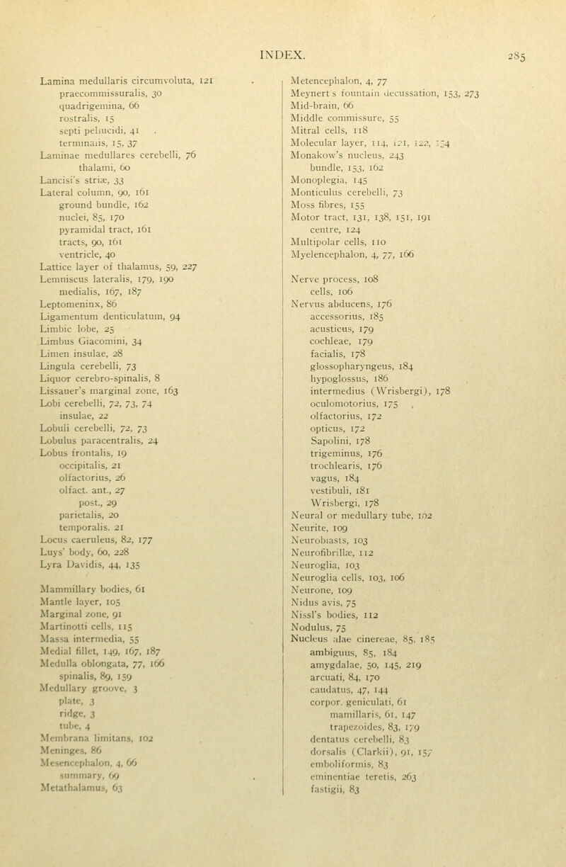 Lamina medullaris circumvoluta, 121 praecommissuralis, 30 quadrigemina, 66 rostralis, 15 septi peliucidi, 41 terminaiis, 15, 37 Laminae medullares cerebelli, 76 thalami, 60 Lancisi's strix, 33 Lateral column, 90, 161 ground bundle, 162 nuclei, 85, 170 pyramidal tract, 161 tracts, 90, 161 ventricle, 40 Lattice layer of thalamus, 59, 227 Lemniscus lateralis, 179, 190 medialis, 167, 187 Leptomeninx, 86 Ligamentum denticulatum, 94 Limbic lobe, 25 Limbus Giaconiini, 34 Limen insulae, 28 Lingula cerebelli, 73 Liquor cerebro-spinalis, 8 Lissauers marginal zone, 163 Lobi cerebelli, 72, y^, 74 insulae, 22 Lobuli cerebelli, 72, y^ Lobulus paracentralis, 24 Lobus frontalis, 19 occipitalis, 21 olfactorius, 26 olfact. ant., 27 post., 29 parietalis, 20 temporalis. 21 Locus caeruleus, 82, 177 Luys' body, 60, 228 Lyra Davidis, 44, 135 Mamniillary bodies, 61 Mantle layer, 105 Marginal zone, 91 Martinotti cells, 115 Massa intermedia, 55 Medial fillet, 149, 167, 187 Medulla obloiigata, 77, 166 spinalis, 89, 159 Medullary groove, 3 plate, 3 ridge, 3 tube, 4 Membrana limitans, 102 Meninges, 86 Mesencephalon, 4, 66 summary, 69 Metathalamus, 63 Metencephalon, 4, 77 Meynert s fountain decussation, 153, 273 Mid-brain, 66 Middle commissure, 55 Mitral cells. 118 Molecular layer, 114, 121, 12?., IZ4 Monakow's nucleus, 243 bundle, 153, 162 Monoplegia. 145 Monticulns cerebelli, 73 Moss fibres, 155 Motor tract, 131, 138, 151, 191 centre, 124 Multipolar cells, no Myelencephalon, 4, 77, 166 Nerve process, 108 cells, 106 Nervus abducens, 176 accessorius, 185 acusticus, 179 cochleae, 179 facialis, 178 glossopharyngeus, 184 hypoglossus, 186 intermedins (Wrisbergi), 178 oculomotorius, 175 olfactorius, 172 opticus, 172 Sapolini, 178 trigeminus, 176 trochlearis, 176 vagus, 184 vestibuli, iSi Wrisbergi, 178 Neural or medullary tube, 102 Neurite, 109 Neuroblasts, 103 Neurofibrills, 112 Neuroglia, 103 Neuroglia cells, 103, 106 Neurone, 109 Nidus avis, 75 Nissl's bodies, 112 Nodulus, 75 Nucleus alae cinereae, 85, 1S5 ambiguus, 85, 184 amygdalae, 50, 145, 219 arcuati, 84, 170 caudatus, 47, 144 corpor. geniculati, 61 mamillaris, 61, 147 trapczoides, 83, 179 dentatus cerebelli, 83 dorsalis (Clarkii), 91, 157 emboliformis, 83 emincntiae teretis, 263 fastigii, 83