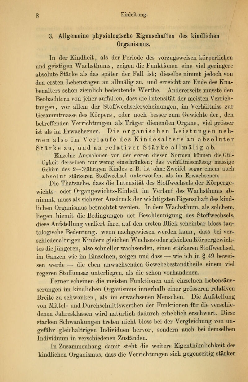 3. Allgemeine physiologische Eigenschaften des kindlichen Organismus. In der Kindheit, als der Periode des vorzugsweisen körperlichen und geistigen Wachsthums, zeigen die Funktionen eine viel geringere absolute Stärke als das später der Fall ist; dieselbe nimmt jedoch von den ersten Lebenstagen an allmälig zu, und erreicht am Ende des Kna- benalters schon ziemlich bedeutende Werthe. Andererseits musste den Beobachtern von jeher auffallen, dass die Intensität der meisten Verrich- tungen , vor allem der Stoffwechselerscheinungen, im Verhältniss zur Gesammtmasse des Körpers , oder noch besser zum Gewichte der, den betreffenden Verrichtungen als Träger dienenden Organe, viel grösser ist als im Erwachsenen. Die organischen Leistungen neh- men also im Verlaufe des Kindesalters an absoluter Stärke zu, und an relativer Stärke allmälig ab. Einzelne Ausnahmen von der ersten dieser Normen können die Gül- tigkeit derselben nur wenig einschränken; das verhältnissmässig massige Gehirn des 2—3jährigen Kindes z. B. ist ohne Zweifel sogar einem auch absolut stärkeren Stoffwechsel unterworfen, als im Erwachsenen. Die Thatsache, dass die Intensität des Stoffwechsels der Körperge- wichts- oder Organgewichts-Einheit im Verlauf des Wachsthums ab- nimmt, muss als sicherer Ausdruck der wichtigsten Eigenschaft des kind- lichen Organismus betrachtet werden. In dem Wachsthum, als solchem, liegen hiemit die Bedingungen der Beschleunigung des Stoffwechsels, diese Aufstellung verliert ihre, auf den ersten Blick scheinbar bloss tau- tologische Bedeutung, wenn nachgewiesen werden kann, dass bei ver- schiedenaltrigen Kindern gleichen Wuchses oder gleichen Körpergewich- tes die jüngeren, also schneller wachsenden, einen stärkeren Stoffwechsel, im Ganzen wie im Einzelnen, zeigen und dass — wie ich in § 49 bewei- sen werde — die eben anwachsenden Gewebebestandtheile einem viel regeren Stoffumsaz unterliegen, als die schon vorhandenen. Ferner scheinen die meisten Funktionen und einzelnen Lebensäus- serungen im kindlichen Organismus innerhalb einer grösseren relativen Breite zu schwanken, als im erwachsenen Menschen. Die Aufstellung von Mittel- und Durchschnittswerthen der Funktionen für die verschie- denen Jahresklassen wird natürlich dadurch erheblich erschwert. Diese starken Schwankungen treten nicht bloss bei der Vergleichung von un- gefähr gleichaltrigen Individuen hervor, sondern auch bei demselben Individuum in verschiedenen Zuständen. In Zusammenhang damit steht die weitere Eigentümlichkeit des kindlichen Organismus, dass die Verrichtungen sich gegenseitig stärker