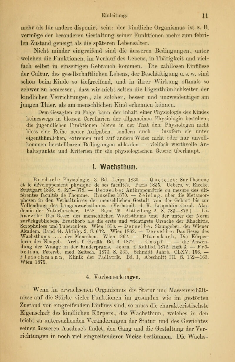 mehr als für andere disponirt sein; der kindliche Organismus ist z. B. vermöge der besonderen Gestaltung seiner Funktionen mehr zum febri- len Zustand geneigt als die späteren Lebensalter. Nicht minder eingreifend sind die äusseren Bedingungen, unter welchen die Funktionen, im Verlauf des Lebens, in Thätigkeit und viel- fach selbst in einseitigen Gebrauch kommen. Die zahllosen Einflüsse der Cultur, des gesellschaftlichen Lebens, der Beschäftigung u. s. w. sind schon beim Kinde so tiefgreifend, und in ihrer Wirkung oftmals so schwer zu bemessen, dass wir nicht selten die Eigenthümlichkeiten der kindlichen Verrichtungen, als solcher, besser und unzweideutiger am jungen Thier, als am menschlichen Kind erkennen können. Dem Gesagten zu Folge kann der Inhalt einer Physiologie des Kindes keineswegs in blossen Corollarien der allgemeinen Physiologie bestehen; die jugendlichen Funktionen bieten in der That dem Physiologen nicht bloss eine Reihe neuer Aufgaben, sondern auch — insofern sie unter eigenthümlichen, extremen und auf andere Weise nicht oder nur unvoll- kommen herstellbaren Bedingungen ablaufen — vielfach werthvolle An- haltspunkte und Kriterien für die physiologischen Geseze überhaupt. S. Wachsthum. Burdach: Physiologie. 3. Bd. Leipz. 1830. — Quetelet: Sur l'honmie et le developperuent physique de ses facultes. Paris 1835. Hebers, v. Riecke. Stuttgart 1838. S. 327—378. — Derselbe: Antkroponietrie ou mesure des dif- ferentes facultes de rhouinie. Bruxelles 1870. — Zeising: über die Metamor- phosen in den Verhältnissen der menschlichen Gestalt von der Geburt bis zur Vollendung des Längenwachsthums. (Verhandl. d. K. Leopoldin.-Carol. Aka- demie der Naturforscher. 1858. Band 26. Abtheilung 2, S. 783—879.) — Li- harzik: Das Gesez des menschlichen Wachsthums und der unter der Norm zurückgebliebene Brustkorb als die erste und wichtigste Ursache der Rhachitis, Scrophulose undTuberculose. Wien 1858. — Derselbe: Sizungsber. der Wiener Akadem. Band 44. Abthlg. 2. S. 632. Wien 1862. — Derselbe: Das Gesez des Wachsthums .... des Menschen. Wien 1862. — Pfannkuch, Die Körper- form des Neugeb. Aren. f. Gynäk. Bd. 4. 1872. — Cnopf die Anwen- dung der Waage in der Kinderpraxis. Journ. f. Kdhlkd. 1872. Heft 3. — Frö- belius, Petersb. med. Zeitsch. 1873, S. 363. Schmidt Jahrb. CLXV. 156. — Fleischmann, Klinik der Pädiatrik. Bd. I, Abschnitt in. S. 152—163. Wien 1875. 4. Vorbemerkungen. Wenn im erwachsenen Organismus die Statur und Massenverhält- nisse auf die Stärke vieler Funktionen im gesimden wie im gestörten Zustand von eingreifendem Einfluss sind, so muss die charakteristischste Eigenschaft des kindlichen Körpers , das Wachsthum, welches in den leicht zu untersuchenden Veränderungen der Statur und des Gewichtes seinen äusseren Ausdruck findet, den Gang und die Gestaltung der Ver- richtungen in noch viel eingreifenderer Weise bestimmen. Die Wachs-