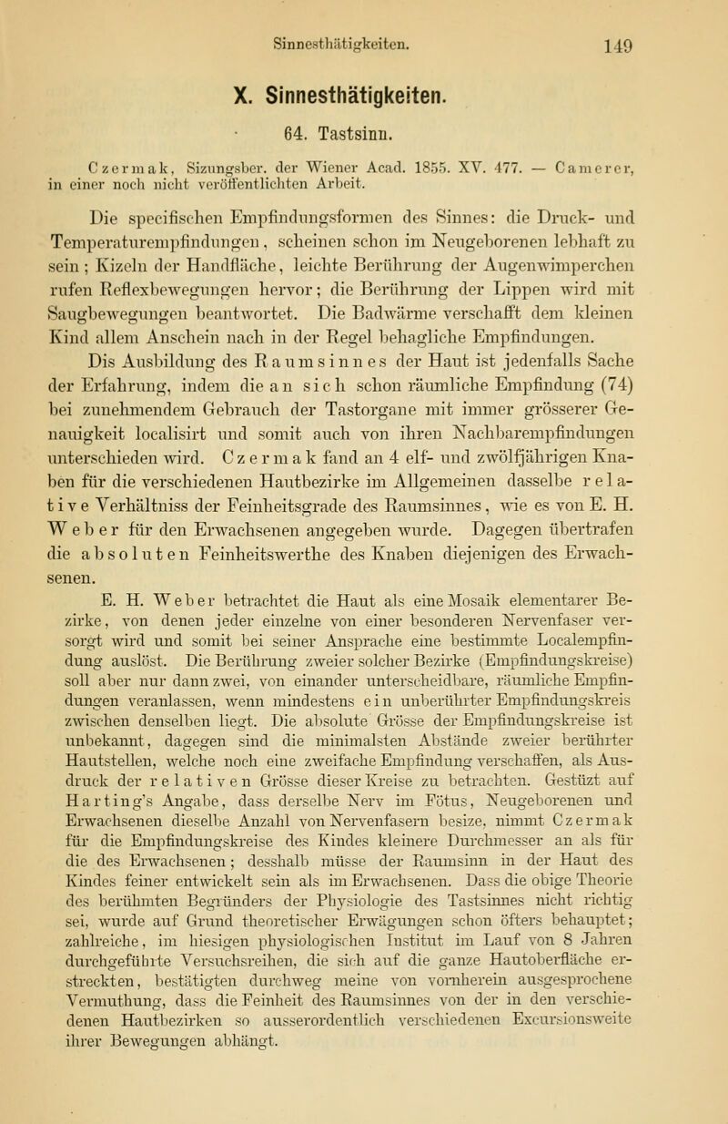 X. Sinnesthätigkeiten. 64. Tastsinn. Czermak, Sizungsber. der Wiener Acad. 1855. XV. 477. — C am er er, in einer noch nicht veröffentlichten Arbeit. Die speeifischen Empfindungsformen des Sinnes: die Druck- und Temperaturempfinduiigen, scheinen schon im Neugeborenen lebhaft zu sein ; Kizeln der Handfläche, leichte Berührung der Augenwimperchen rufen Reflexbewegungen hervor; die Berührung der Lippen wird mit Saugbewegungen beantwortet. Die Badwärme verschafft dem kleinen Kind allem Anschein nach in der Regel behagliche Empfindungen. Dis Ausbildung des Raumsinnes der Haut ist jedenfalls Sache der Erfahrung, indem die an sich schon räumliche Empfindung (74) bei zunehmendem Gebrauch der Tastorgane mit immer grösserer Ge- nauigkeit localisirt und somit auch von ihren Nachbarempfindungen unterschieden wird. Czer m a k fand an 4 elf- und zwölfjährigen Kna- ben für die verschiedenen Hautbezirke im Allgemeinen dasselbe rela- tive Verhältniss der Feinheitsgrade des Raumsinnes, wie es von E. H. Weber für den Erwachsenen angegeben wurde. Dagegen übertrafen die absoluten Feinheitswerthe des Knaben diejenigen des Erwach- senen. E. H. Weber betrachtet die Haut als eine Mosaik elementarer Be- zirke , von denen jeder einzelne von einer besonderen Nervenfaser ver- sorgt wird und somit bei seiner Ansprache eine bestimmte Localenipfin- dung auslöst. Die Berührung zweier solcher Bezirke (Empfindungskreise) soll aber nur dann zwei, von einander unterscheiclbare, räumliche Empfin- dungen veranlassen, wenn mindestens ein unberührter Empfindungskreis zwischen denselben liegt. Die absolute Grösse der Empfindungskreise ist unbekannt, dagegen sind die minimalsten Abstände zweier berührter Hautstellen, welche noch eine zweifache Empfindung verschaffen, als Aus- druck der relativen Grösse dieser Kreise zu betrachten. Gestüzt auf Harting's Angabe, dass derselbe Nerv im Fötus, Neugeborenen und Erwachsenen dieselbe Anzahl von Nervenfasern besize, nimmt Czermak für die Empfindungskreise des Kindes kleinere Dtuchmesser an als für die des Erwachsenen; desshalb müsse der Raumsinn in der Haut des Kindes feiner entwickelt sein als im Erwachsenen. Dass die obige Theorie des berühmten Begründers der Physiologie des Tastsinnes nicht richtig- sei, wurde auf Grund theoretischer Erwägungen schon öfters behauptet; zahlreiche, im hiesigen physiologischen Institut im Lauf von 8 Jahren durchgefühlte Versuchsreihen, die sich auf die ganze Hautoberfläche er- streckten, bestätigten durchweg meine von vornherein ausgesprochene Vermuthung, dass die Feinheit des Raumsinnes von der in den verschie- denen Hautbezirken so ausserordentlich verschiedenen Excursionsweite ihrer Bewegungen abhängt.