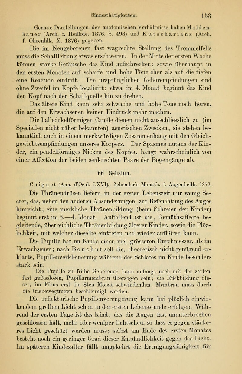 Genaue Darstellungen der anatomischen Verhältnisse haben M o 1 d e n- hauer (Arch. f. Heilkde. 1876. S. 498) und Kutscharianz (Arch. f. Ohrenhlk. X. 1876) gegeben. Die im Neugeborenen fast wagrechte Stellung des Trommelfells muss die Schallleitung etwas erschweren. In der Mitte der ersten Woche können starke Geräusche das Kind aufschrecken; sowie überhaupt in den ersten Monaten auf scharfe und hohe Töne eher als auf die tiefen eine Reaction eintritt. Die ursprünglichen Gehörempfindungen sind ohne Zweifel im Kopfe localisirt; etwa im 4. Monat beginnt das Kind den Kopf nach der Schallquelle hin zu drehen. Das ältere Kind kann sehr schwache und hohe Töne noch hören, die auf den Erwachsenen keinen Eindruck mehr machen. Die halbcirkel förmigen Canäle dienen nicht ausschliesslich zu (im Speciellen nicht näher bekannten) acustischen Zwecken, sie stehen be- kanntlich auch in einem merkwürdigen Zusammenhang mit den Gleich- gewichtsempfindungen unseres Körpers. Der Spasmus nutans der Kin- der, ein pendeiförmiges Nicken des Kopfes, hängt wahrscheinlich von einer Affection der beiden senkrechten Paare der Bogengänge ab. 66 Sehsinn. Cuignet (Ann. d'Ocul. LXVI). Zehender's Monatb. f. Augenheilk. 1872. Die Thränendrüsen liefern in der ersten Lebenszeit nur wenig Se- cret, das, neben den anderen Absonderungen, zur Befeuchtung des Auges hinreicht; eine merkliche Thränenbildung (beim Schreien der Kinder) beginnt erst im 3.—4. Monat. Auffallend ist die, Gemüthsaffecte be- gleitende, überreichliche Thränenbildung älterer Kinder, sowie die Plöz- lichkeit, mit welcher dieselbe eintreten und wieder aufhören kann. Die Pupille hat im Kinde einen viel grösseren Durchmesser, als im Erwachsenen; nach Bouchut soll die, theoretisch nicht genügend er- klärte, Pupillenverkleinerung während des Schlafes im Kinde besonders stark sein. Die Pupille zu frühe Geborener kann anfangs noch mit der zarten, fast gefässlosen, Pupillarmembran überzogen sein; die Rückbildung die- ser, im Fötus erst im 8ten Monat schwindenden, Membran muss durch die Trisbewegungen beschleunigt werden. Die reflektorische Pupillenverengerung kann bei plözlich einwir- kendem grellem Licht schon in der ersten Lebensstunde erfolgen. Wäh- rend der ersten Tage ist das Kind, das die Augen fast ununterbrochen geschlossen hält, mehr oder weniger lichtscheu, so dass es gegen stärke- res Licht geschüzt werden muss; selbst am Ende des ersten Monates besteht noch ein geringer Grad dieser Empfindlichkeit gegen das Licht. Im späteren Kindesalter fällt umgekehrt die Ertragungsfälligkeit für