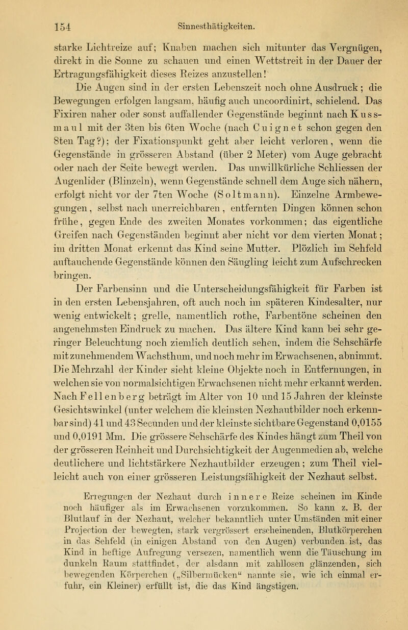 starke Lichtreize auf; Knaben machen sieh mitunter das Vergnügen, direkt in die Sonne zu schauen und einen Wettstreit in der Dauer der Ertrao-nno-sfähio-keit dieses Beizes anzustellen! Die Augen sind in der ersten Lebenszeit noch ohne Ausdruck; die Bewegungen erfolgen langsam, häufig auch uncoordinirt, schielend. Das Fixiren naher oder sonst auffallender Gegenstände beginnt nach Kuss- m a u 1 mit der 3ten bis 6ten Woche (nach C u i g n e t schon gegen den 8ten Tag ?); der Fixationspunkt geht aber leicht verloren, wenn die Gegenstände in grösseren Abstand (über 2 Meter) vom Auge gebracht oder nach der Seite bewegt werden. Das unwillkürliche Schliessen der Augenlider (Blinzeln), wenn Gegenstände schnell dem Auge sich nähern, erfolgt nicht vor der 7ten Woche (Soltmann). Einzelne Armbewe- gimgen, selbst nach unerreichbaren , entfernten Dingen können schon frühe, gegen Ende des zweiten Monates vorkommen; das eigentliche Greifen nach Gegenständen beginnt aber nicht vor dem vierten Monat; im dritten Monat erkennt das Kind seine Mutter. Plözlich im Sehfeld auftauchende Gegenstände können den Säugling leicht zum Aufschrecken bringen. Der Farbensinn und die Unterscheidungsfähigkeit für Farben ist in den ersten Lebensjahren, oft auch noch im späteren Kindesalter, nur wenig entwickelt; grelle, namentlich rothe, Farbentöne scheinen den angenehmsten Eindruck zu machen. Das ältere Kind kann bei sehr ge- ringer Beleuchtung noch ziemlich deutlich sehen, indem die Sehschärfe mit zunehmendem Wachsthum, und noch mehr im Erwachsenen, abnimmt. Die Mehrzahl der Kinder sieht kleine Objekte noch in Entfernungen, in welchen sie von normalsichtigen Erwachsenen nicht mehr erkannt werden. Nach Fell enb er g beträgt im Alter von 10 und 15 Jahren der kleinste Gesichtswinkel (unter welchem die kleinsten Nezhautbilcler noch erkenn- bar sind) 41 und 43 Secunden und der kleinste sichtbare Gegenstand 0,0155 und 0,0191 Mm. Die grössere Sehschärfe des Kindes hängt zum Theil von der grösseren Reinheit und Durchsichtigkeit der Augenmedien ab, welche deutlichere und lichtstärkere Nezhautbilder erzeugen; zum Theil viel- leicht auch von einer grösseren Leistungsfähigkeit der Nezhaut selbst. Erregungen der Nezhaut durch innere Eeize scheinen im Kinde noch häufiger als im Erwachsenen vorzukommen. So kann z. B. der Blutlauf in der Nezhaut, welcher bekanntlich unter Umständen mit einer Protection der bewegten, stark vergrössert erscheinenden, Blutkörperchen in das Sehfeld (in einigen Abstand von den Augen) verbunden ist, das Kind in heftige Aufregung versezen, namentlich wenn die Täuschung im dunkeln Raum stattfindet, der alsdann mit zahllosen glänzenden, sich bewegenden Körperchen („Silbermücken nannte sie, wie ich einmal er- fuhr, ein Kleiner) erfüllt ist, die das Kind ängstigen.
