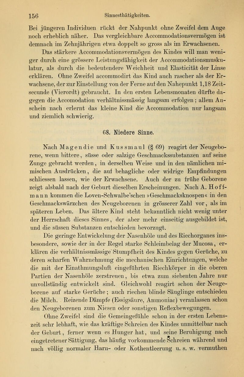 Bei jüngeren Individuen rückt der Nahpunkt ohne Zweifel dem Auge noch erheblich näher. Das vergleichbare Accoinmodationsvermögen ist demnach im Zehnjährigen etwa doppelt so gross als im Erwachsenen. Das stärkere Accommodationsvermögen des Kindes will man weni- ger durch eine grössere Leistungsfähigkeit der Accommodationsmusku- latur, als durch die bedeutendere Weichheit und Elasticität der Linse erklären. Ohne Zweifel accommodirt das Kind auch rascher als der Er- wachsene, der zur Einstellung von der Ferne auf den Nahepunkt 1,18 Zeit- secunde (Vierordt) gebraucht. In den ersten Lebensmonaten dürfte da- gegen die Accomodation verhältnissmässig langsam erfolgen ; allem An- schein nach erlernt das kleine Kind die Accommodation nur langsam und ziemlich schwierig. 68. Niedere Sinne. Nach M a g e n d i e und Kussmaul (§ 69) reagirt der Neugebo- rene, wenn bittere, süsse oder salzige Geschmackssubstanzen auf seine Zunge gebracht werden, in derselben Weise und in den nämlichen mi- mischen Ausdrücken, die auf behagliche oder widrige Empfindungen schliessen lassen, wie der Erwachsene. Auch der zu frühe Geborene zeigt alsbald nach der Geburt dieselben Erscheinungen. Nach A. Hoff- mann kommen die Loven-Schwalbe'schen »Geschmacksknospen« in den Geschmackswärzchen des Neugeborenen in grösserer Zahl vor, als im späteren Leben. Das ältere Kind steht bekanntlich nicht wenig unter der Herrschaft dieses Sinnes, der aber mehr einseitig ausgebildet ist, und die süssen Substanzen entschieden bevorzugt. Die geringe Entwickelung der Nasenhöle und des Riechorganes ins- besondere, sowie der in der Regel starke Schleimbelag der Mucosa, er- klären die verhältnissmässige'Stumpfheit des Kindes gegen Gerüche, zu deren scharfen Wahrnehmung die mechanischen Einrichtungen, welche die mit der Einathmungsluft eingeführten Riechkörper in die oberen Partien der Nasenhöle zerstreuen, bis etwa zum siebenten Jahre nur unvollständig entwickelt sind. Gleichwohl reagirt schon der Neuge- borene auf starke Gerüche; auch riechen blinde Säuglinge entschieden die Milch. Reizende Dämpfe (Essigsäure, Ammoniac) veranlassen schon den Neugeborenen zum Niesen oder sonstigen Reflexbewegungen. Ohne Zweifel sind die Gemeingefühle schon in der ersten Lebens- zeit sehr lebhaft, wie das kräftige Schreien des Kindes unmittelbar nach der Geburt, ferner wenn es Hunger hat, und seine Beruhigung nach eingetretener Sättigung, das häufig vorkommende Schreien während und nach völlig normaler Harn- oder Kothentleerung u. s. w. vermuthen