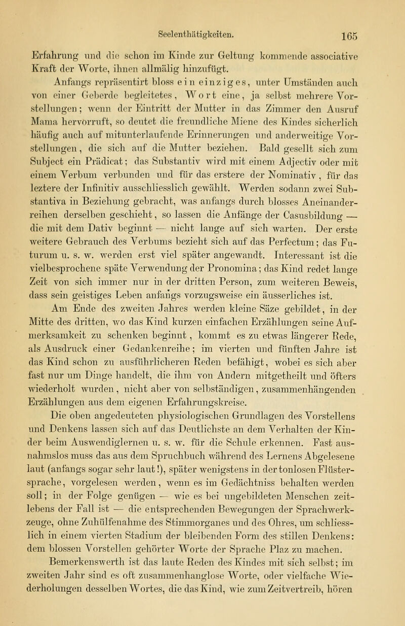 Erfahrung und die schon im Kinde zur Geltung kommende associative Kraft der Worte, ihnen allmälig hinzufügt. Anfangs repräsentirt bloss ein einziges, unter Umständen auch von einer Geberde begleitetes, Wort eine, ja selbst mehrere Vor- stellungen ; wenn der Eintritt der Mutter in das Zimmer den Ausruf Mama hervorruft, so deutet die freundliche Miene des Kindes sicherlich häufig auch auf mitunterlaufehde Erinnerungen und anderweitige Vor- stellungen , die sich auf die Mutter beziehen. Bald gesellt sich zum Subject ein Prädicat; das Substantiv wird mit einem Adjectiv oder mit einem Verbum verbunden und für das erstere der Nominativ , für das leztere der Infinitiv ausschliesslich gewählt. Werden sodann zwei Sub- stantiva in Beziehung gebracht, was anfangs durch blosses Aneinander- reihen derselben geschieht, so lassen die Anfänge der Casusbildung — die mit dem Dativ beginnt — nicht lange auf sich warten. Der erste weitere Gebrauch des Verbums bezieht sich auf das Perfectum; das Fu- turum u. s. w. werden erst viel später angewandt. Interessant ist die vielbesprochene späte Verwendung der Pronomina; das Kind redet lange Zeit von sich immer nur in der dritten Person, zum weiteren Beweis, dass sein geistiges Leben anfangs vorzugsweise ein äusserliches ist. Am Ende des zweiten Jahres werden kleine Säze gebildet, in der Mitte des dritten, wo das Kind kurzen einfachen Erzählungen seine Auf- merksamkeit zu schenken beginnt, kommt es zu etwas längerer Rede, als Ausdruck einer Gedankenreihe; im vierten und fünften Jahre ist das Kind schon zu ausführlicheren Reden befähigt, wobei es sich aber fast nur um Dinge handelt, die ihm von Andern mitgetheilt und öfters wiederholt wurden, nicht aber von selbständigen, zusammenhängenden Erzählungen aus dem eigenen Erfahrungskreise. Die oben angedeuteten physiologischen Grundlagen des Vorstellens und Denkens lassen sich auf das Deutlichste an dem Verhalten der Kin- der beim Auswendiglernen u. s. w. für die Schule erkennen. Fast aus- nahmslos muss das aus dem Spruchbuch während des Lernens Abgelesene laut (anfangs sogar sehr laut!), später wenigstens in der tonlosen Flüster- sprache , vorgelesen werden, wenn es im Gedächtniss behalten werden soll; in der Folge genügen — wie es bei ungebildeten Menschen zeit- lebens der Fall ist — die entsprechenden Bewegungen der Sprachwerk- zeuge, ohne Zuhülfenahme des Stimmorganes und des Ohres, um schliess- lich in einem vierten Stadium der bleibenden Form des stillen Denkens : dem blossen Vorstellen gehörter Worte der Sprache Plaz zu machen. Bemerkenswerth ist das laute Reden des Kindes mit sich selbst; im zweiten Jahr sind es oft zusammenhanglose Worte, oder vielfache Wie- derholungen desselben Wortes, die das Kind, wie zum Zeitvertreib, hören