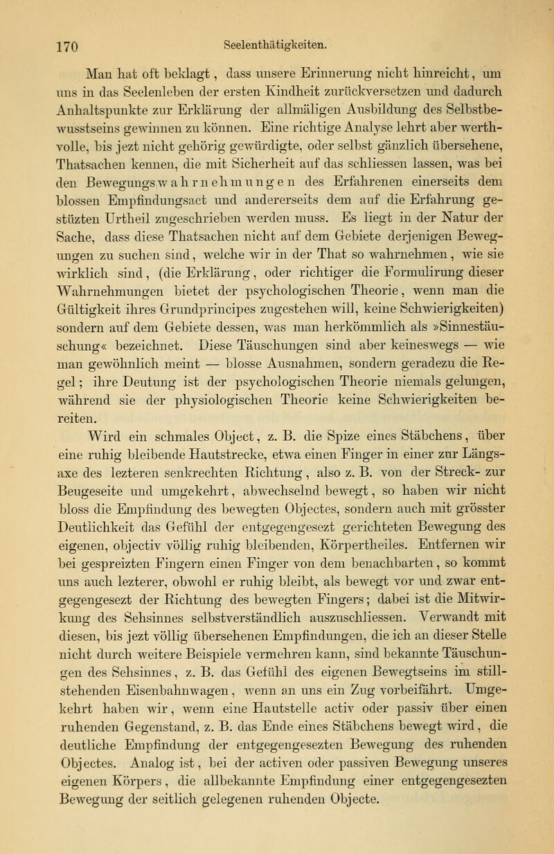 Mau hat oft beklagt, dass unsere Erinnerung nicht hinreicht, um uns in das Seelenleben der ersten Kindheit zurückversetzen und dadurch Anhaltspunkte zur Erklärung der allmäligen Ausbildung des Selbstbe- wusstseins gewinnen zu können. Eine richtige Analyse lehrt aber werth- volle, bis jezt nicht gehörig gewürdigte, oder selbst gänzlich übersehene, Thatsachen kennen, die mit Sicherheit auf das schliessen lassen, was bei den Bewegungs w a h r n e h in u n g e n des Erfahrenen einerseits dem blossen Empfindungsact und andererseits dem auf die Erfahrung ge- stüzten Urtheil zugeschrieben werden muss. Es liegt in der Natur der Sache, dass diese Thatsachen nicht auf dem Gebiete derjenigen Beweg- ungen zu suchen sind, welche wir in der That so wahrnehmen, wie sie wirklich sind , (die Erklärung, oder richtiger die Formulirung dieser Wahrnehmungen bietet der psychologischen Theorie, wenn man die Gültigkeit ihres Grundprincipes zugestehen will, keine Schwierigkeiten) sondern auf dem Gebiete dessen, was man herkömmlich als »Sinnestäu- schung« bezeichnet. Diese Täuschungen sind aber keineswegs — wie man gewöhnlich meint — blosse Ausnahmen, sondern geradezu die Re- gel ; ihre Deutung ist der psychologischen Theorie niemals gelungen, während sie der physiologischen Theorie keine Schwierigkeiten be- reiten. Wird ein schmales Object, z. B. die Spize eines Stäbchens, über eine ruhig bleibende Hautstrecke, etwa einen Finger in einer zur Längs- axe des lezteren senkrechten Richtung , also z. B. von der Streck- zur Beugeseite und umgekehrt, abwechselnd bewegt, so haben wir nicht bloss die Empfindung des bewegten Objectes, sondern auch mit grösster Deutlichkeit das Gefühl der entgegengesezt gerichteten Bewegung des eigenen, objectiv völlig ruhig bleibenden, Körpertheiles. Entfernen wir bei gespreizten Fingern einen Finger von dem benachbarten, so kommt uns auch lezterer, obwohl er ruhig bleibt, als bewegt vor und zwar ent- gegengesezt der Richtung des bewegten Fingers; dabei ist die Mitwir- kung des Sehsinnes selbstverständlich auszuschliessen. Verwandt mit diesen, bis jezt völlig übersehenen Empfindungen, die ich an dieser Stelle nicht durch weitere Beispiele vermehren kann, sind bekannte Täuschun- gen des Sehsinnes, z. B. das Gefühl des eigenen Bewegtseins im still- stehenden Eisenbahnwagen, wenn an uns ein Zug vorbeifährt. Umge- kehrt haben wir, wenn eine Hautstelle activ oder passiv über einen ruhenden Gegenstand, z. B. das Ende eines Stäbchens bewegt wird, die deutliche Empfindung der entgegengesezten Bewegung des ruhenden Obj ectes. Analog ist, bei der activen oder passiven Bewegung unseres eigenen Körpers, die allbekannte Empfindung einer entgegengesezten Bewegung der seitlich gelegenen ruhenden Objecte.