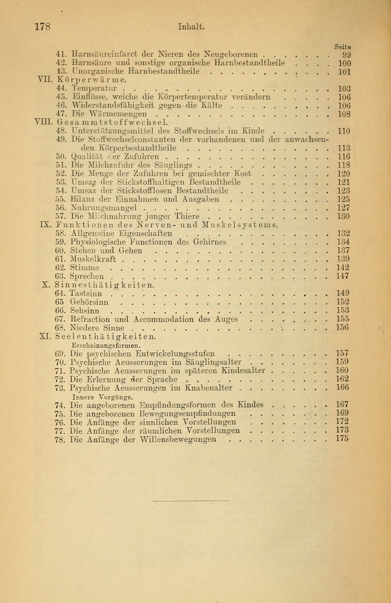 Seite 41. Harnsäureinfarct der Nieren des Neugeborenen 99 42. Harnsäure und sonstige organische Harnbestandtheile .... 100 13. Unorganische Harnbestandtheile , 101 VII. Körper w ä r m e. 44. Temperatur 103 45. Einflüsse, welche die Körpertemperatur verändern 106 46. Widerstandsfähigkeit gegen-die Kälte 106 47. Die Wärmemengen 108 VIII. G e s a mm t s t o f fwe chs e 1. 48. Unterstützungsmittel des Stoffwechseis im Kinde 110 49. Die Stoff'wechselconstanten der vorhandenen und der anwachsen- den Körper bestandtheile 113 50. Qualität der Zufuhren 116 51. Die Milchzufuhr des Säuglings 118 52. Die Menge der Zufuhren bei gemischter Kost 120 53. Umsaz der Stickstoffhaitigen Bestandtheile 121 54. Umsaz der Stickstofflosen Bestandtheile 123 55. Bilanz der Einnahmen und Ausgaben 125 56. Nahrungsmangel 127 57. Die Milchnahrung junger Thiere - 130 IX. Funktionen des Nerven- und Muskel Systems. 58. Allgemeine Eigenschaften 132 59. Physiologische Functionen des Gehirnes 134 60. Stehen und Gehen 137 61. Muskelkraft 139 62. Stimme . . • 142 63. Sprechen 147 X. Sinnesthätigkeiten. 64. Tastsinn 149 65 Gehörsinn 152 66. Sehsinn 153 67. Refraction und Accommodation des Auges 155 68. Niedere Sinne •..-... 156 XL Seelenthätigkeiten. Erscheinungsformen. 69. Die psychischen Entwickelungsstufen 157 70. Psychische Aeusserungen im Säuglingsalter 159 71. Psychische Aeusserungen im späteren Kindesalter 160 72. Die Erlernung der Sprache 162 73. Psychische Aeusserungen im Knabenalter 166 Innere Vorgänge. 74. Die angeborenen Empfindungsformen des Kindes 167 75. Die angeborenen Bewegungsempfindungen 169 76. Die Anfänge der sinnlichen Vorstellungen 172 77. Die Anfänge der räumlichen Vorstellungen 173 78. Die Anfänge der Willensbewegungen 175