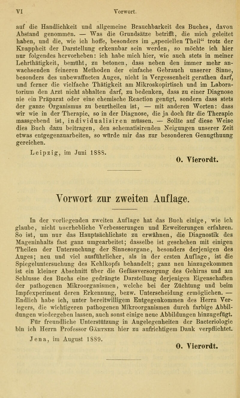 auf die Handlichkeit und allgemeine Brauchbarkeit des Buches, davon Abstand genommen. — Was die Grundsätze betrifft, die mich geleitet haben, und die, wie ich hoffe, besonders im „speciellen Theil trotz der Knappheit der Darstellung erkennbar sein werden, so möchte ich hier nur folgendes hervorheben: ich habe mich hier, wie auch stets in meiner Lehrthätigkeit, bemüht, zu betonen, dass neben den immer mehr an- wachsenden feineren Methoden der einfache Gebrauch unserer Sinne, besonders des unbewaffneten Auges, nicht in Vergessenheit gerathen darf, und ferner die vielfache Thätigkeit am Mikroskopirtisch und im Labora- torium den Arzt nicht abhalten darf, zu bedenken, dass zu einer Diagnose nie ein Präparat oder eine chemische Reaction genügt, sondern dass stets der ganze Organismus zu beurtheilen ist, — mit anderen Worten: dass wir wie in der Therapie, so in der Diagnose, die ja doch für die Therapie massgebend ist, individualisiren müssen. — Sollte auf diese Weise dies Buch dazu beitragen, den schematisirenden Neigungen unserer Zeit etwas entgegenzuarbeiten, so würde mir das zur besonderen Genugthuung gereichen. Leipzig, im Juni 1888. 0. Vierordt. Vorwort zur zweiten Auflage. In der vorliegenden zweiten Auflage hat das Buch einige, wie ich glaube, nicht unerhebliche Verbesserungen und Erweiterungen erfahren. So ist, um nur das Hauptsächlichste zu erwähnen, die Diagnostik des Mageninhalts fast ganz umgearbeitet; dasselbe ist geschehen mit einigen Theilen der Untersuchung der Sinnesorgane, besonders derjenigen des Auges; neu und viel ausführlicher, als in der ersten Auflage, ist die Spiegeluntersuchung des Kehlkopfs behandelt; ganz neu hinzugekommen ist ein kleiner Abschnitt über die GefässVersorgung des Gehirns und am Schlüsse des Buchs eine gedrängte Darstellung derjenigen Eigenschaften der pathogenen Mikroorganismen, welche bei der Züchtung und beim Impfexperiment deren Erkennung, bezw. Unterscheidung ermöglichen. — Endlich habe ich, unter bereitwilligem Entgegenkommen des Herrn Ver- legers, die wichtigeren pathogenen Mikroorganismen durch farbige Abbil- dungen wiedergeben lassen, auch sonst einige neue Abbildungen hinzugefügt. Für freundliche Unterstützung in Angelegenheiten der Bacteriologie bin ich Herrn Professor Gärtner hier zu aufrichtigem Dank verpflichtet. Jena, im August 1889. 0. Vierordt.