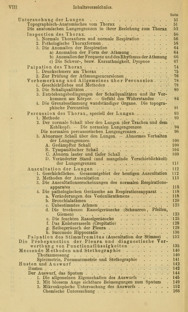 Seite Untersuchung der Lungen 51 Topographisch-Anatomisches vom Thorax 51 Die anatomischen Lungengrenzen in ihrer Beziehung zum Thorax 52 Inspection des Thorax 56 1. Normale Thoraxform und normale Respiration 56 2. Pathologische Thoraxformen 58 3. Die Anomalien der Respiration 64 a) Anomalien der Form der Athmung 64 b) Anomalien der Frequenz und des Rhythmus der Athmung 66 c) Die Schwer-, bezw. Kurzathmigkeit, Dyspnoe ... 67 Palpation des Thorax 74 1. Druckschmerz am Thorax 75 2. Zur Prüfung der Athmungsexcursionen 76 Vorbemerkung und Allgemeines übe r Percussion . . . 78 1. Geschichtliches und Methoden 78 2. Die Schallqualitäten 80 3. Entstehungsbedingungen der Schallqualitäten und ihr Vor- kommen am Körper. — Gefühl des Widerstandes . . 84 4. Die Grenzbestimmung wandständiger Organe. Die topogra- phische Percussion 91 Percussion des Thorax, speciell der Lungen 93 1. Methode 93 2. Der normale Schall über den Lungen (der Trachea und dem Kehlkopf). — Die normalen Lungengrenzen .... 94 Die normalen percussorischen Lungengrenzen 96 3. Abnormer Schall über den Lungen. — Abnormes Verhalten der Lungengrenzen 100 A. Gedämpfter Schall 100 B. Tympanitischer Schall 104 C. Abnorm lauter und tiefer Schall 109 D. Veränderter Stand (und mangelnde Verschieblichkeit) der Lungengrenzen 111 Auscultation der Lungen 112 1. Geschichtliches. Gesammtgebiet der heutigen Auscultation 112 2. Methoden der Auscultation 113 3. Die Auscultationserscheinungen des normalen Respirations- apparates 115 4. Die pathologischen Geräusche am Respirationsapparat . . 118 a. Veränderungen des Vesiculärathmens 118 b. Bronchialathmen 120 c. Unbestimmtes Athmen 123 d. Die trockenen Rasselgeräusche (Schnurren, Pfeifen, Giemen) 123 c. Die feuchten Rasselgeräusche 125 f. Das Knisterrasseln (Crepitatio) 128 g. Reibegeräusch der Pleura 129 h. Succussio Hippocratis 130 Palpation des Stimm fr emitus (Auscultation der Stimme) . 132 Die Probepunction der Pleura und diagnostische Ver- werthun g von Punctionsflüssigkeiten 135 Messende Methoden und Stethographie 140 Thoraxmessung 140 Spirometrie, Pneumatometrie und Stethographie 141 Husten und Auswurf . 142 Husten 142 Der Auswurf, das Sputum 144 1. Die allgemeinen Eigenschaften des Auswurfs 145 2. Mit blossem Auge sichtbare Beimengungen zum Sputum 149 3. Mikroskopische Untersuchung des Auswurfs 152 Chemische Untersuchung 166