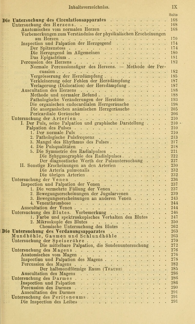 Seite Die Untersuch Uli g- des Ciiculatiousapparates 168 Untersuchung des Herzens 168 Anatomisches vom normalen Herzen 168 Vorbemerkungen zum Verständniss der physikalischen Erscheinungen am Herzen 170 Inspection und Palpation der Herzgegend 174 Der Spitzenstoss 174 Die Herzgegend im Allgemeinen 180 Das Epigastrium 181 Percussion des Herzens 182 Normale Percussionsfigur des Herzens. — Methode der Per- cussion 182 Vergrösserung der Herzdämpfung 185 Verkleinerung oder Fehlen der Herzdämpfung 187 Verlagerung (Dislocation) der Herzdämpfung 187 Auscultation des Herzens 188 Methode und normaler Befund. 188 Pathologische Veränderungen der Herztöne 193 Die organischen endocardialen Herzgeräusche 198 Die anorganischen anämischen Herzgeräusche 205 Pericardiale Geräusche 206 Untersuchung der Arterien . . . 210 I. Der Puls, seine Palpation und graphische Darstellung .... 210 Palpation des Pulses 210 1. Der normale Puls 210 2. Pathologische Pulsfrequenz 213 3. Mangel des Rhythmus des Pulses 217 4. Die Pulsqualitäten 218 5. Die Symmetrie des Radialpulses 221 Die Syhygmographie des Radialpulses 222 Der diagnostische Werth der Pulsuntersuchung .... 227 II. Sonstige Erscheinungen an den Arterien 230 Die Arteria pulmonalis 232 Die übrigen Arterien 232 Untersuchung der Venen . 236 Inspection und Palpation der Venen 237 1. Die vermehrte Füllung der Venen 237 2. Bewegungserscheinungen der Jugularvenen 239 3. Bewegungserscheinungen an anderen Venen 243 4. Venenthrombose , 244 Auscultation der Venen 244 Untersuchung des Blutes. Vorbemerkung 246 1. Farbe und spektroskopisches Verhalten des Blutes . . . 247 2. Mikroskopie des Blutes 250 Chemische Untersuchung des Blutes 262 Die Untersuchuug- des Verdauuiigsapparates 263 Mundhöhle, Gaumen und Schlundhöhie 263 Untersuchung der Speiseröhre 270 Die mittelbare Palpation, die Sondenuntersuchung . . . 272 Untersuchung des Magens 276 Anatomisches vom Magen 276 Inspection und Palpation des Magens 278 Percussion des Magens 282 Der halbmondförmige Raum (Traube) 285 Auscultation des Magens 286 Untersuchung des Darmes 286 Inspection und Palpation 286 Percussion des Darmes 290 Auscultation des Darmes 291 Untersuchung des Peritoneums 291 Die Inspection des Leibes 291