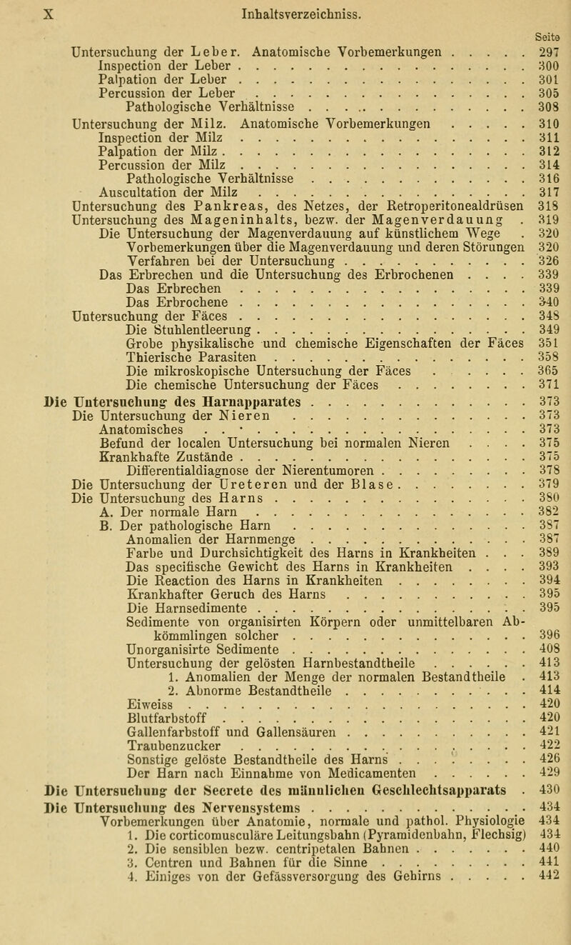 Seite Untersuchung der Leber. Anatomische Vorbemei'kungen 297 Inspection der Leber 300 Palpation der Leber 301 Percussion der Leber 305 Pathologische Verhältnisse 308 Untersuchung der Milz. Anatomische Vorbemerkungen 310 Inspection der Milz 311 Palpation der Milz 312 Percussion der Milz 314 Pathologische Verhältnisse 316 Auscultation der Milz 317 Untersuchung des Pankreas, des Netzes, der Retroperitonealdrüsen 318 Untersuchung des Mageninhalts, bezw. der Magenverdauung . 819 Die Untersuchung der Magenverdauung auf künstlichem Wege . 320 Vorbemerkungen über die Magen Verdauung und deren Störungen 320 Verfahren bei der Untersuchung 326 Das Erbrechen und die Untersuchung des Erbrochenen .... 339 Das Erbrechen 339 Das Erbrochene 340 Untersuchung der Fäces 348 Die Stuhlentleerung 349 Grobe physikalische und chemische Eigenschaften der Fäces 351 Thierische Parasiten 358 Die mikroskopische Untersuchung der Fäces 365 Die chemische Untersuchung der Fäces 371 Die TJutersnchung- des Harnapparates 373 Die Untersuchung der Nieren 373 Anatomisches . . • 373 Befund der localen Untersuchung bei normalen Nieren .... 375 Krankhafte Zustände 375 Difierentialdiagnose der Nierentumoren 378 Die Untersuchung der Uretercn und der Blase 379 Die Untersuchung des Harns 380 A. Der normale Harn 382 B. Der pathologische Harn 387 Anomalien der Harnmenge 387 Farbe und Durchsichtigkeit des Harns in Krankheiten . . . 389 Das specifische Gewicht des Harns in Krankheiten .... 393 Die Reaction des Harns in Krankheiten 394 Krankhafter Geruch des Harns 395 Die Harnsedimente 395 Sedimente von organisirten Körpern oder unmittelbaren Ab- kömmlingen solcher 396 Unorganisirte Sedimente 408 Untersuchung der gelösten Harnbestandtheile 413 1. Anomalien der Menge der normalen Bestandtheile . 413 2. Abnorme Bestandtheile 414 Eiweiss 420 Blutfarbstoff 420 Gallenfarbstoff und Gallensäuren 421 Traubenzucker 422 Sonstige gelöste Bestandtheile des Harns ........ 426 Der Harn nach Einnahme von Medicamenten 429 Die Untersocliung der Secrete des niUunlicheu Gesclilechtsapparats . 430 Die Untersuchung- des Nervensystems • . • '*'^^ Vorbemerkungen über Anatomie, normale und pathol. Physiologie 434 1. Die corticomusculäre Leitungsbahn (Pyraraidenbahn, Flechsig) 434 2. Die sensiblen bezw. centripetalen Bahnen 440 3. Centren und Bahnen für die Sinne 441 4. Einiges von der Gefässversorgung des Gehirns 442