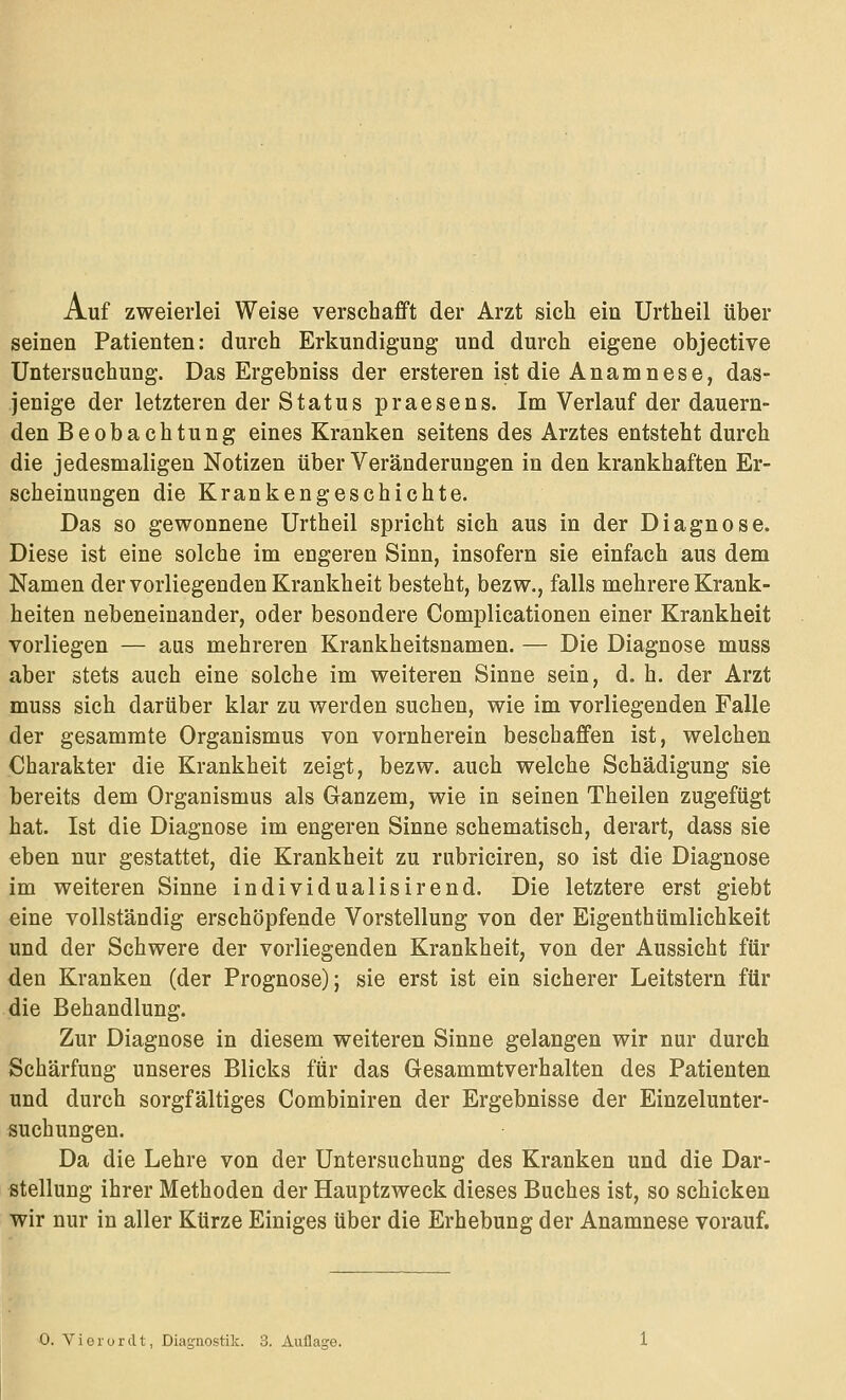 Auf zweierlei Weise verschafft der Arzt sich ein Urtheil über seinen Patienten: durch Erkundigung und durch eigene objective Untersuchung. Das Ergebniss der ersteren ist die Anamnese, das- jenige der letzteren der Status praesens. Im Verlauf der dauern- den Beobachtung eines Kranken seitens des Arztes entsteht durch die jedesmaligen Notizen über Veränderungen in den krankhaften Er- scheinungen die Krankengeschichte. Das so gewonnene Urtheil spricht sich aus in der Diagnose. Diese ist eine solche im engeren Sinn, insofern sie einfach aus dem Namen der vorliegenden Krankheit besteht, bezw., falls mehrere Krank- heiten nebeneinander, oder besondere Complicationen einer Krankheit vorliegen — aus mehreren Krankheitsnamen. — Die Diagnose muss aber stets auch eine solche im weiteren Sinne sein, d. h. der Arzt muss sich darüber klar zu werden suchen, wie im vorliegenden Falle der gesammte Organismus von vornherein beschaffen ist, welchen Charakter die Krankheit zeigt, bezw. auch welche Schädigung sie bereits dem Organismus als Ganzem, wie in seinen Theilen zugefügt hat. Ist die Diagnose im engeren Sinne schematisch, derart, dass sie eben nur gestattet, die Krankheit zu rubriciren, so ist die Diagnose im weiteren Sinne individualisirend. Die letztere erst giebt eine vollständig erschöpfende Vorstellung von der Eigenthümlichkeit und der Schwere der vorliegenden Krankheit, von der Aussicht für den Kranken (der Prognose); sie erst ist ein sicherer Leitstern für die Behandlung. Zur Diagnose in diesem weiteren Sinne gelangen wir nur durch Schärfung unseres Blicks für das Gesammtverhalten des Patienten und durch sorgfältiges Combiniren der Ergebnisse der Einzelunter- suchungen. Da die Lehre von der Untersuchung des Kranken und die Dar- stellung ihrer Methoden der Hauptzweck dieses Buches ist, so schicken wir nur in aller Kürze Einiges über die Erhebung der Anamnese vorauf. 0. Vierordt, Diagnostik. 3. Auflage.