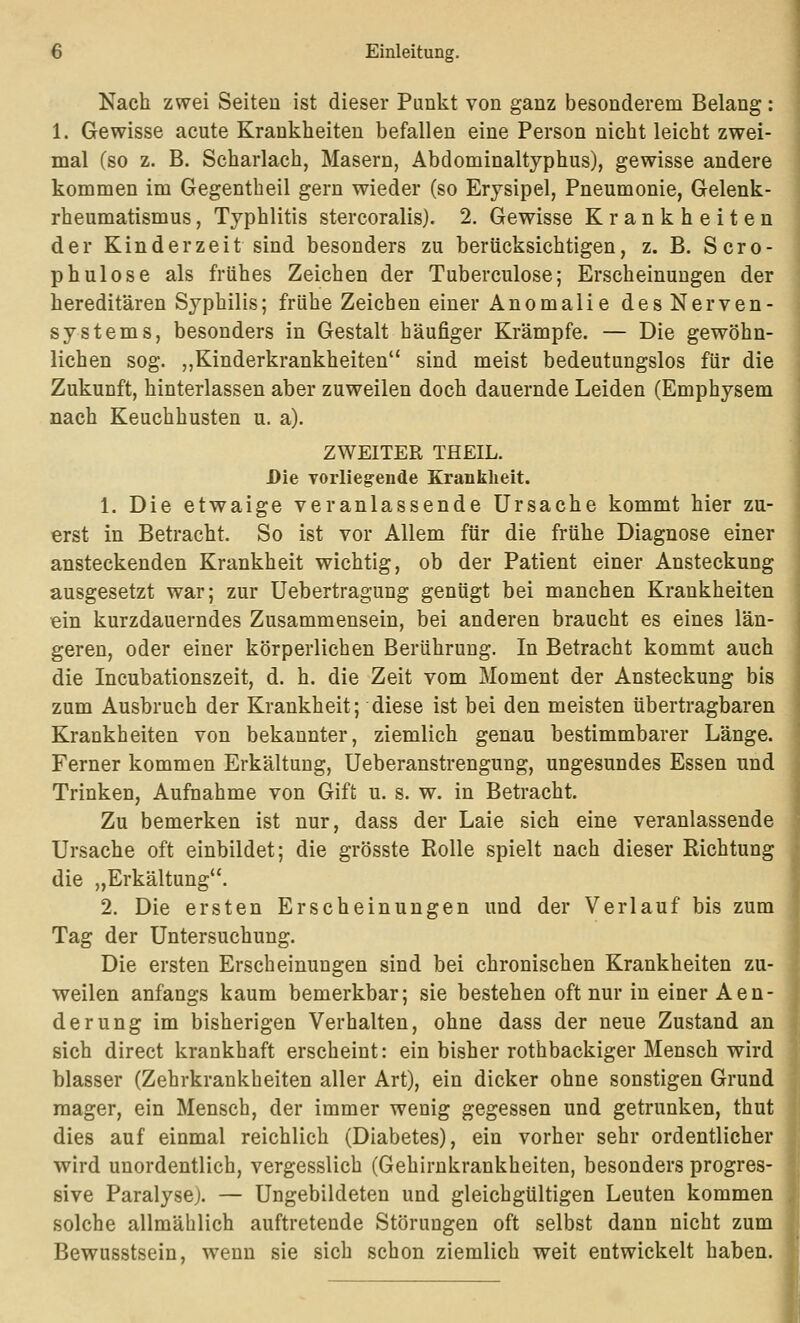 Nach zwei Seiten ist dieser Punkt von ganz besonderem Belang : 1. Gewisse acute Krankheiten befallen eine Person nicht leicht zwei- mal (so z. B. Scharlach, Masern, Abdominaltyphus), gewisse andere kommen im Gegentbeil gern wieder (so Erysipel, Pneumonie, Gelenk- rheumatismus , Typhlitis stercoralis). 2. Gewisse Krankheiten der Kind er zeit sind besonders zu berücksichtigen, z. B. Scro- phulose als frühes Zeichen der Tuberculose; Erscheinungen der hereditären Syphilis; frühe Zeichen einer Anomalie des Nerven- systems, besonders in Gestalt häufiger Krämpfe. — Die gewöhn- lichen sog. „Kinderkrankheiten sind meist bedeutungslos für die Zukunft, hinterlassen aber zuweilen doch dauernde Leiden (Emphysem nach Keuchhusten u. a). ZWEITER THEIL. Die Torliegende Krankheit. 1. Die etwaige veranlassende Ursache kommt hier zu- erst in Betracht. So ist vor Allem für die frühe Diagnose einer ansteckenden Krankheit wichtig, ob der Patient einer Ansteckung ausgesetzt war; zur Uebertragung genügt bei manchen Krankheiten ein kurzdauerndes Zusammensein, bei anderen braucht es eines län- geren, oder einer körperlichen Berührung. In Betracht kommt auch die Incubationszeit, d. h. die Zeit vom Moment der Ansteckung bis zum Ausbruch der Krankheit; diese ist bei den meisten übertragbaren Krankheiten von bekannter, ziemlich genau bestimmbarer Länge. Ferner kommen Erkältung, Ueberanstrengung, ungesundes Essen und Trinken, Aufnahme von Gift u. s. w. in Betracht. Zu bemerken ist nur, dass der Laie sich eine veranlassende Ursache oft einbildet; die grösste Rolle spielt nach dieser Richtung die „Erkältung. 2. Die ersten Erscheinungen und der Verlauf bis zum Tag der Untersuchung. Die ersten Erscheinungen sind bei chronischen Krankheiten zu- weilen anfangs kaum bemerkbar; sie bestehen oft nur in einer Aen- de rung im bisherigen Verhalten, ohne dass der neue Zustand an sich direct krankhaft erscheint: ein bisher rothbackiger Mensch wird blasser (Zehrkrankheiten aller Art), ein dicker ohne sonstigen Grund mager, ein Mensch, der immer wenig gegessen und getrunken, thut dies auf einmal reichlich (Diabetes), ein vorher sehr ordentlicher wird unordentlich, vergesslich (Gehirnkrankheiten, besonders progres- sive Paralyse). — Ungebildeten und gleichgültigen Leuten kommen solche allmählich auftretende Störungen oft selbst dann nicht zum Bewusstsein, wenn sie sich schon ziemlich weit entwickelt haben. j